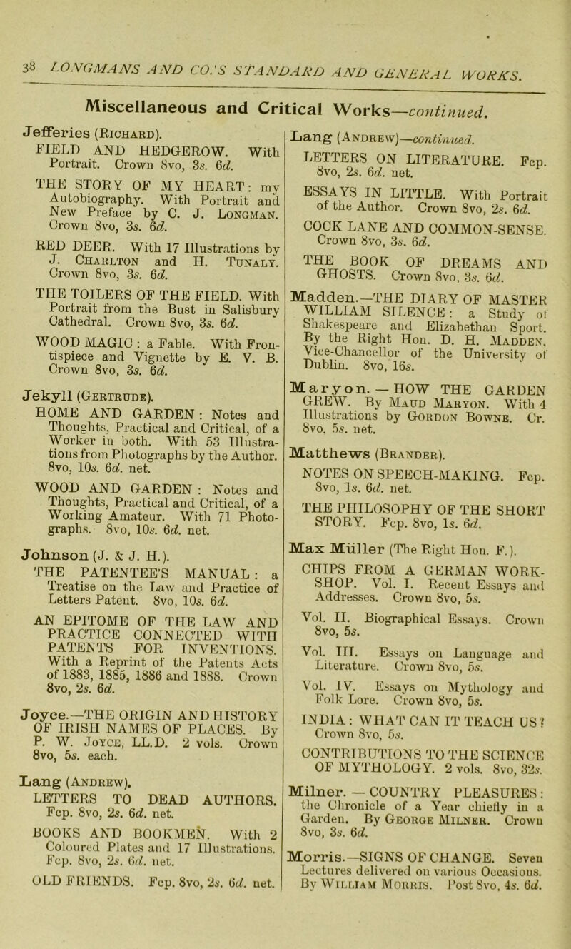 Miscellaneous and Critical Works—continued. Jefferies (Richard). FIELD AND HEDGEROW. With Portrait. Crown 8vo, 3.s. 6d. THE STORY OF MY HEART: my Autobiography. With Portrait and New Preface by C. J. Longman. Crown 8vo, 3s. 6d. RED DEER. With 17 Illustrations by J. Charlton and H. Tunaly. Crown 8vo, 3s. 6d. THE TOILERS OF THE FIELD. With Portrait from the Bust in Salisbury Cathedral. Crown 8vo, 3s. 6d. WOOD MAGIC : a Fable. With Fron- tispiece and Vignette by E. V. B. Crown 8vo, 3s. 6d. Jekyll (Gertrude). HOME AND GARDEN: Notes and Thoughts, Practical and Critical, of a Worker in both. With 53 Illustra- tions from Photographs by the Author. 8vo, 10s. 6d. net. WOOD AND GARDEN : Notes and Thoughts, Practical and Critical, of a Working Amateur. With 71 Photo- graphs. 8vo, 10s. 6d. net. Lang (Andrew)—continued. LETTERS ON LITERATURE. Fcp. 8vo, 2s. 6c?. net. ESSAYS IN LITTLE. With Portrait of the Author. Crown 8vo, 2s. 6c?. COCK LANE AND COMMON-SENSE. Crown 8vo, 3s. 6d. THE BOOK OF DREAMS GHOSTS. Crown 8vo, 3s. 6c7. AND Madden.—THE DIARY OF MASTER WILLIAM SILENCE: a Study of Shakespeare and Elizabethan Sport. By the Right Hon. D. H. Madden. Vice-Chancellor of the University of Dublin. 8vo, 16s. Mar yon. — HOW THE GARDEN GREW. By Maud Maryon. With 4 Illustrations by Gordon Bowne. Cr. 8vo, 5s. net. Matthews (Brander). NOTES ON SPEECH-MAKING. Fcp. 8vo, Is. 6(7. net. THE PHILOSOPHY OF THE SHORT STORY. Fcp. 8vo, Is. 6c?. Johnson (J. & J. H.). THE PATENTEE'S MANUAL : a Treatise on the Law and Practice of Letters Patent. 8vo, 10s. 6c?. AN EPITOME OF THE LAW AND PRACTICE CONNECTED WITH PATENTS FOR INVENTIONS. With a Reprint of the Patents Acts of 1883, 1885, 1886 and 1888. Crown 8vo, 2s. 6c?. Joyce.—THE ORIGIN AND HISTORY OF IRISH NAMES OF PLACES. By P. W. Joyce, LL.D. 2 vols. Crown 8vo, 5s. each. Lang (Andrew). LETTERS TO DEAD AUTHORS. Fcp. 8vo, 2s. 6c?. net. BOOKS AND BOOKMEfr. With 2 Coloured Plates and 17 Illustrations. Fcp. 8vo, 2s. 6c?. net. OLD FRIENDS. Fcp. 8vo, 2s. 6c?. net. Max Muller (The Right Hon. F.). CHIPS FROM A GERMAN WORK- SHOP. Vol. I. Recent Essays and Addresses. Crown 8vo, 5s. Vol. II. Biographical Essays. Crown 8vo, 5s. Vol. III. Essays on Language aud Literature. Crown 8vo, 5s. Vol. IV. Essays on Mythology and Folk Lore. Crown 8vo, 5s. INDIA : WHAT CAN IT TEACH US ? Crown 8vo, 5s. CONTRIBUTIONS TO THE SCIENCE OF MYTHOLOGY. 2 vols. 8vo, 32s. Milner. — COUNTRY PLEASURES : the Chronicle of a Year chiefly in a Garden. By George Milner. Crown 8vo, 3s. 6c?. Morris.—SIGNS OF CHANGE. Seven Lectures delivered on various Occasions. By William Morris. Post 8vo, 4s. 6c?.