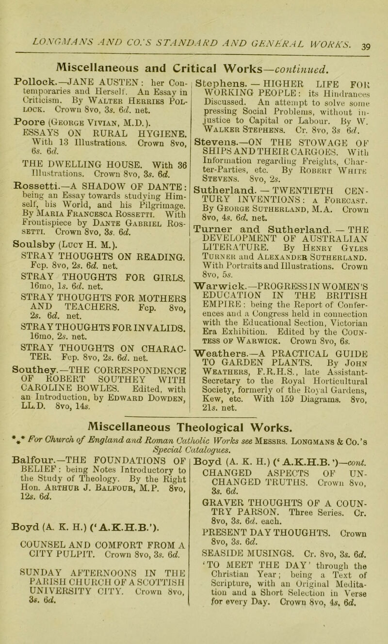 39 Miscellaneous and Critical Works—continued. Pollock.—JANE AUSTEN : her Con- temporaries and Herself. An Essay in Criticism. By Walter Herries Pol- lock. Crown 8vo, 3s. 6d. net. Poore (George Vivian, M.D.). ESSAYS ON RURAL HYGIENE. With 13 Illustrations. Crown 8vo, 6s. 6 d. THE DWELLING HOUSE. With 36 Illustrations. Crown 8vo, 3s. 6d. Rossetti.—A SHADOW OF DANTE: being an Essay towards studying Him- self, bis World, and his Pilgrimage. By Maria Francesca Rossetti. With Frontispiece by Dante Gabriel Ros- setti. Crown 8vo, 3s. 6d. Soulsby (Lucy H. M.). STRAY THOUGHTS ON READING. Fcp. 8vo, 2s. 6d. net. STRAY THOUGHTS FOR GIRLS. 16mo, Is. 6cf. net. STRAY THOUGHTS FOR MOTHERS AND TEACHERS. Fcp. 8vo 2s. 6d. net. STRAY THOUGHTS FOR INVALIDS. 16mo, 2s. net. STRAY THOUGHTS ON CHARAC- TER. Fcp. 8vo, 2s. 6d. net. Southey.—THE CORRESPONDENCE OF ROBERT SOUTHEY WITH CAROLINE BOWLES. Edited, with an Introduction, by Edward Dowden LL.D. 8vo, 14s. i Stephens. — HIGHER LIFE FOR WORKING PEOPLE : its Hindrances Discussed. An attempt to solve some pressing Social Problems, without in- justice to Capital or Labour. By W. Walker Stephens. Cr. 8vo, 3s 6d. Stevens.—ON THE STOWAGE OF SHIPS AND THEIR CARGOES. With Information regarding Freights, Char- ter-Parties, etc. By Robert White Stevens. 8vo, 2s. Sutherland. — TWENTIETH CEN- TURY INVENTIONS: a Forecast. By George Sutherland, M.A. Crown 8vo, 4«. 6d. net. Turner and Sutherland. — THE DEVELOPMENT OF AUSTRALIAN LITERATURE. By Henry Gyles Turner and Alexander Sutherland. With Portraits and Illustrations. Crown 8vo, 5s. Warwick.—PROGRESSIN WOMEN’S EDUCATION IN THE BRITISH EMPIRE : being the Report of Confer- ences aud a Congress held in connection with the Educational Section, Victorian Era Exhibition. Edited by the Coun- tess op Warwick. Crown 8vo, 6s. Weathers.—A PRACTICAL GUIDE TO GARDEN PLANTS. By John Weathers, F.R.H.S., late Assistant- Secretary to the Royal Horticultural Society, formerly of the Royal Gardens, Kew, etc. With 159 Diagrams. 8vo, 21s. net. Miscellaneous Theological Works. *#* For Church of England and Roman Catholic Works see Messrs. Longmans & Co.’s Special Catalogues. Balfour.—THE FOUNDATIONS OF BELIEF: being Notes Introductory to the Study of Theology. By the Right Hon. Arthur J. Balfour, M.P. 8vo, 12s. 6d. Boyd (A. K. H.) (‘A.K.H.B.’). COUNSEL AND COMFORT FROM A CITY PULPIT. Crown 8vo, 3s. 5d. SUNDAY AFTERNOONS IN THE PARISH CHURCH OF A SCOTTISH UNIVERSITY CITY. Crown 8vo, 3s. 6d. Boyd (A. K. H.) (‘A.K.H.B. ’)—coid. CHANGED ASPECTS OF UN- CHANGED TRUTHS. Crown 8vo, 3s. 6d. GRAVER THOUGHTS OF A COUN- TRY PARSON. Three Series. Cr. 8vo, 3s. 6d. each. PRESENT DAY THOUGHTS. Crown 8vo, 3s. 6d. SEASIDE MUSINGS. Cr. 8vo, 3s. 6o'. ‘TO MEET THE DAY’ through the Christian Year; being a Text of Scripture, with an Original Medita- tion and a Short Selection in Verse for every Day. Crown 8vo, 4s. 6d.