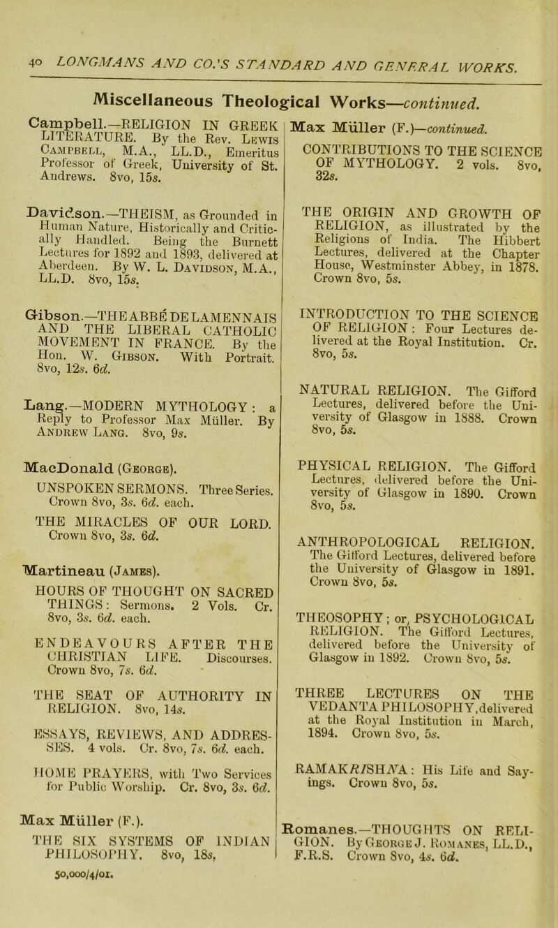 Miscellaneous Theological Works—continued. Campbell.— RELIGION IN GREEK LITERATURE. By the Rev. Lewis Campbell, M.A., LL.D., Emeritus Professor of Greek, University of St. Andrews. 8vo, 15s. Max Muller (F.)—continued. CONTRIBUTIONS TO THE SCIENCE OF MYTHOLOGY. 2 vols. 8vo. 32s. Davidson.—THEISM, as Grounded in Human Nature, Historically and Critic- ally Handled. Being the Burnett Lectures for 1892 and 1893, delivered at Aberdeen. By W. L. Davidson, M.A., LL.D. 8vo, 15s. Gibson.—THE ABBE DELAMENNAIS AND THE LIBERAL CATHOLIC MOVEMENT IN FRANCE. By the Hon. W. Gibson. With Portrait. 8vo, 12s. 6d. Lang.—MODERN MYTHOLOGY : a Reply to Professor Max Muller. By Andrew Lang. 8vo, 9s. MacDonald (George). UNSPOKEN SERMONS. Three Series. Crown 8vo, 3s. 6d. each. THE MIRACLES OF OUR LORD. Crown 8vo, 3s. 6d. Martineau (James). HOURS OF THOUGHT ON SACRED THINGS: Sermons. 2 Vols. Cr. 8vo, 3s. 6d. each. ENDEAVOURS AFTER THE CHRISTIAN LIFE. Discourses. Crown 8vo, 7s. 6d. THE SEAT OF AUTHORITY IN RELIGION. 8 vo, 14s. ESSAYS, REVIEWS, AND ADDRES- SES. 4 vols. Cr. 8vo, 7s. 6d. each. HOME PRAYERS, with Two Services for Public Worship. Cr. 8vo, 3s. 6d. Max Muller (F.). THE SIX SYSTEMS OF INDIAN PHILOSOPHY, 8vo, 18s, 50,000/4/01. THE ORIGIN AND GROWTH OF RELIGION, as illustrated by the Religions of India. The Hibbert Lectures, delivered at the Chapter PIousc, Westminster Abbey, in 1878. Crown 8vo, 5s. INTRODUCTION TO THE SCIENCE OF RELIGION : Four Lectures de- livered at the Royal Institution. Cr. 8vo, 5s. NATURAL RELIGION. The Gifford Lectures, delivered before the Uni- versity of Glasgow in 1888. Crown 8vo, 5s. PHYSICAL RELIGION. The Gifford Lectures, delivered before the Uni- versity of Glasgow in 1890. Crown 8vo, 5s. ANTHROPOLOGICAL RELIGION. The Gifford Lectures, delivered before the University of Glasgow in 1891. Crown 8vo, 5s. THEOSOPHY; or, PSYCHOLOGICAL RELIGION. The Gifford Lectures, delivered before the University of Glasgow in 1892. Crown Svo, 5s. THREE LECTURES ON THE VEDANTA PHILOSOPHY,delivered at the Royal Institution in March, 1894. Crown 8vo, 5s. RAMAKR/SHrYA: His Life and Say- ings. Crown 8vo, 5s. Romanes.—THOUGHTS ON RELI- GION. By George J. Romanes, LL.D., F.R.S. Crown Svo, 4s. 6d.