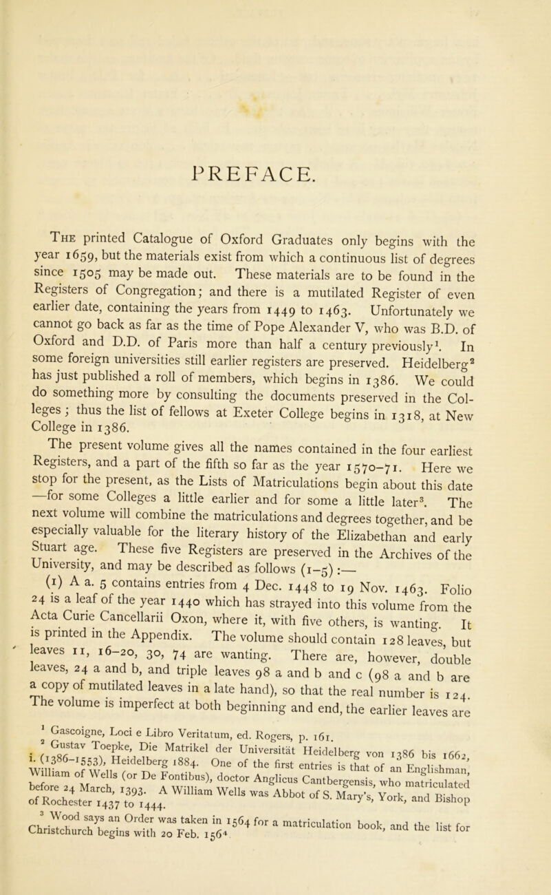 PREFACE. The printed Catalogue of Oxford Graduates only begins with the year 1659, but the materials exist from which a continuous list of degrees since 1505 may be made out. These materials are to be found in the Registers of Congregation; and there is a mutilated Register of even earlier date, containing the years from 1449 to 1463. Unfortunately we cannot go back as far as the time of Pope Alexander V, who was B.D. of Oxford and D.D. of Paris more than half a century previously1. In some foreign universities still earlier registers are preserved. Heidelberg2 has just published a roll of members, which begins in 1386. We couTd do something more by consulting the documents preserved in the Col- leges ; thus the list of fellows at Exeter College begins in 1318, at New College in 1386. The present volume gives all the names contained in the four earliest Registers, and a part of the fifth so far as the year 1570—71. Here we stop for the present, as the Lists of Matriculations begin about this date for some Colleges a little earlier and for some a little later3. The next volume will combine the matriculations and degrees together, and be especially valuable for the literary history of the Elizabethan and early Stuart age. These five Registers are preserved in the Archives of the University, and may be described as follows (1-5): (1) A a. 5 contains entries from 4 Dec. 1448 to 19 Nov. 1463. Folio 24 is a leaf of the year 1440 which has strayed into this volume from the Acta Curie Cancellarn Oxon, where it, with five others, is wanting It is printed m the Appendix. The volume should contain 128 leaves, but eaves n, 16-20, 30, 74 are wanting. There are, however, double leaves, 24 a and b, and triple leaves 98 a and b and c (98 a and b are a copy of mutilated leaves in a late hand), so that the real number is 124. e volume is imperfect at both beginning and end, the earlier leaves are Gascoigne, Loci e Libro Veritatum, ed. Rogers, p 161 ssLtsr zr sat* sir asa e ore 24 March, 1393. A William Wells was Abbot of S Mnrv’c v^ri 1 1 of Rochester 1437 to 1444. y S’ York> and BlshoP “** “ 0rderu was taken in ^64 for a matriculation book, and the list for