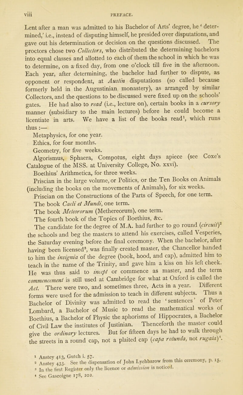 Lent after a man was admitted to his Bachelor of Arts’ degree, he 4 deter- mined/ i.e., instead of disputing himself, he presided over disputations, and gave out his determination or decision on the questions discussed. 1 he proctors chose two Collectors, who distributed the determining bachelors into equal classes and allotted to each of them the school in which he was to determine, on a fixed day, from one o’clock till five in the afternoon. Each year, after determining, the bachelor had further to dispute, as opponent or respondent, at Austin disputations (so called because formerly held in the Augustinian monastery), as arranged by similar Collectors, and the questions to be discussed were fixed up on the schools’ gates. He had also to read (i.e., lecture on), certain books in a cursory manner (subsidiary to the main lectures) before he could become a licentiate in arts. We have a list of the books read1, which runs thus:— Metaphysics, for one year. Ethics, for four months. Geometry, for five weeks. Algorismus, Sphaera, Compotus, eight days apiece (see Coxe s Catalogue of the MSS. at University College, No. xxvi). Boethius’ Arithmetica, for three weeks. Priscian in the large volume, or Politics, or the Ten Books on Animals (including the books on the movements of Animals), for six weeks. Priscian on the Constructions of the Parts of Speech, for one term. The book Caeli et Afundi, one term. The book Meteororum (Methereorum), one term. The fourth book of the Topics of Boethius, &c. The candidate for the degree of M. A. had further to go round (circuit)2 the schools and beg the masters to attend his exercises, called Vesperies, the Saturday evening before the final ceremony. When the bachelor, aftei having been licensed3, was finally created master, the Chancellor handed to him the insignia of the degree (book, hood, and cap), admitted him to teach in the name of the Trinity, and gave him a kiss on his left cheek. He was thus said to incept or commence as master, and the term co77imencement is still used at Cambridge for what at Oxford is called the Act. There were two, and sometimes three, Acts in a year. Different forms were used for the admission to teach in different subjects. Thus a Bachelor of Divinity was admitted to read the ‘sentences’ of Peter Lombard, a Bachelor of Music to read the mathematical works of Boethius, a Bachelor of Physic the aphorisms of Hippocrates, a Bachelor of Civil Law the institutes of Justinian. Thenceforth the master could give the ordinary lectures. But for fifteen days he had to walk through the streets in a round cap, not a plaited cap (capa rotunda, not / ugata) . 1 Anstey 413, Gutch i. 57. 2 Anstey 433. See the dispensation of John Lychbarow from this ceremony, p. 5. 3 In the first Register only the licence or admission is noticed. * See Gascoigne 178, 202.