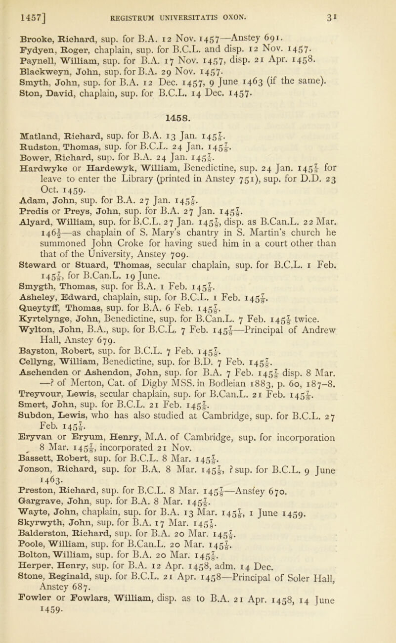 Brooke, Richard, sup. for B.A. 12 Nov. 1457—Anstey 691. Eydyen, Roger, chaplain, sup. for B.C.L. and disp. 12 Nov. 1457* Paynell, William, sup. for B.A. 17 Nov. 1457, disp. 21 Apr. 1458. Blackweyn, John, sup. for B.A. 29 Nov. 1457* Smyth, John, sup. for B.A. 12 Dec. 1457? 9 June T4^3 (if the same)- Ston, David, chaplain, sup. for B.C.L. 14 Dec. 1457* 1458. Matland, Richard, sup. for B.A. 13 Jan. 145J. Rudston, Thomas, sup. for B.C.L. 24 Jan. 145I-. Bower, Richard, sup. for B.A. 24 Jan. 145J. Hardwyke or Hardewyk, William, Benedictine, sup. 24 Jan. 145J for leave to enter the Library (printed in Anstey 751), sup. for D.D. 23 Oct. 1459. Adam, John, sup. for B.A. 27 Jan. 145J. Predis or Preys, John, sup. for B.A. 27 Jan. 145J. Alyard, William, sup. for B.C.L. 27 Jan. 145I-, disp. as B.Can.L. 22 Mar. 146* —as chaplain of S. Mary’s chantry in S. Martin’s church he summoned John Croke for having sued him in a court other than that of the University, Anstey 709. Steward or Stuard, Thomas, secular chaplain, sup. for B.C.L. 1 Feb. 145J, for B.Can.L. 19 June. Smygth, Thomas, sup. for B.A. 1 Feb. 145J. Asheley, Edward, chaplain, sup. for B.C.L. 1 Feb. 145^. Queytyff, Thomas, sup. for B.A. 6 Feb. 145J. Kyrtelynge, John, Benedictine, sup. for B.Can.L. 7 Feb. 145J- twice. Wylton, John, B.A., sup. for B.C.L. 7 Feb. 145J-—Principal of Andrew Hall, Anstey 679. Bayston, Robert, sup. for B.C.L. 7 Feb. 145I-. Cellyng, William, Benedictine, sup. for B.D. 7 Feb. 145I. Aschenden or Ashendon, John, sup. for B.A. 7 Feb. 145! disp. 8 Mar. —? of Merton, Cat. of Digby MSS. in Bodleian 1883, p. 60, 187-8. Treyvour, Lewis, secular chaplain, sup. for B.Can.L. 21 Feb. 145I-. Smert, John, sup. for B.C.L. 21 Feb. 145J. Subdon, Lewis, who has also studied at Cambridge, sup. for B.C.L. 27 Feb. 145J. Eryvan or Eryum, Henry, M.A. of Cambridge, sup. for incorporation 8 Mar. 145-g-, incorporated 21 Nov. Bassett, Robert, sup. for B.C.L. 8 Mar. 145I-. Jonson, Richard, sup. for B.A. 8 Mar. 145^, ? sup. for B.C.L. 9 June 1463. Preston, Richard, sup. for B.C.L. 8 Mar. 145!—Anstey 670. Gargrave, John, sup. for B.A. 8 Mar. 145I. Wayte, John, chaplain, sup. for B.A. 13 Mar. 145^, 1 June 1459. Skyrwyth, John, sup. for B.A. 17 Mar. 1451. Balderston, Richard, sup. for B.A. 20 Mar. 145J. Poole, William, sup. for B.Can.L. 20 Mar. 145J. Bolton, William, sup. for B.A. 20 Mar. 145J. Herper, Henry, sup. for B.A. 12 Apr. 1458, adm. 14 Dec. Stone, Reginald, sup. for B.C.L. 21 Apr. 1458—Principal of Soler Hall, Anstey 687. Fowler or Fowlars, William, disp. as to B.A. 21 Apr. 1458, 14 June 1459-