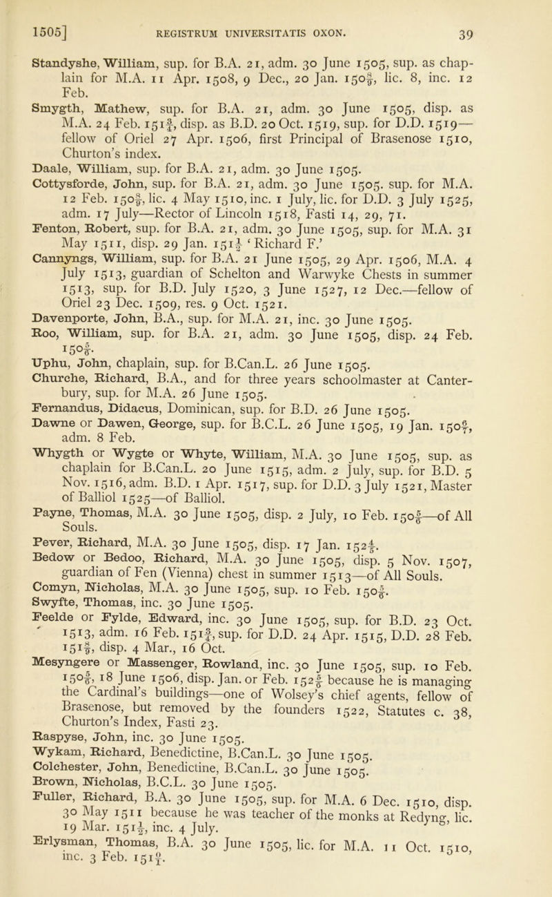 Standyshe, William, sup. for B.A. 21, adm. 30 June 1505, sup. as chap- lain for M.A. 11 Apr. 1508, 9 Dec., 20 Jan. 150^, lie. 8, inc. 12 Feb. Smygth, Mathew, sup. for B.A. 21, adm. 30 June 1505, disp. as M.A. 24 Feb. 151}, disp. as B.D. 20 Oct. 1519, sup. for D.D. 1519— fellow of Oriel 27 Apr. 1506, first Principal of Brasenose 1510, Churton’s index. Daale, William, sup. for B.A. 21, adm. 30 June 1505. Cottysforde, John, sup. for B.A. 21, adm. 30 June 1505. sup. for M.A. 12 Feb. 150J-, lie. 4 May 1510, inc. 1 July, lie. for D.D. 3 July 1525, adm. 17 July—Rector of Lincoln 1518, Fasti 14, 29, 71. Fenton, Robert, sup. for B.A. 21, adm. 30 June 1505, sup. for M.A. 31 May 1511, disp. 29 Jan. 151J ‘Richard F.’ Cannyngs, William, sup. for B.A. 21 June 1505, 29 Apr. 1506, M.A. 4 July 1513? guardian of Schelton and Warwyke Chests in summer I5I3? suP- f°r B.D. July 1520, 3 June 1527, 12 Dec.—fellow of Oriel 23 Dec. 1509, res. 9 Oct. 1521. Davenporte, John, B.A., sup. for M.A. 21, inc. 30 June 1505. Roo, William, sup. for B.A. 21, adm. 30 June 1505, disp. 24 Feb. I5°f* Uphu, John, chaplain, sup. for B.Can.L. 26 June 1505. Churche, Richard, B.A., and for three years schoolmaster at Canter- bury, sup. for M.A. 26 June 1505. Fernandas, Didacus, Dominican, sup. for B.D. 26 June 1505. Dawne or Dawen, George, sup. for B.C.L. 26 June 1505, 19 Jan. 150^, adm. 8 Feb. Whygth or Wygte or Whyte, William, M.A. 30 June 1505, sup. as chaplain for B.Can.L. 20 June 1515, adm. 2 July, sup. for B.D. 5 Nov. 1516, adm. B.D. 1 Apr. 1517? SUP* for D.D. 3 July 1321, Master ofBalliol 1525—of Balliol. Payne, Thomas, M.A. 30 June 1505, disp. 2 July, 10 Feb. 150I—of All Souls. Pever, Richard, M.A. 30 June 1505, disp. 17 Jan. 152^ Bedow or Bedoo, Richard, M.A. 30 June 1505, disp. 5 Nov. 1507, guardian of Fen (Vienna) chest in summer 1513—of All Souls. Comyn, Nicholas, M.A. 30 June 1505, sup. 10 Feb. 150I-. Swyfte, Thomas, inc. 30 June 1505. Feelde or Fylde, Edward, inc. 30 June 1505, sup. for B.D. 23 Oct. i5i3j adm. 16 Feb. i5if, sup. for D.D. 24 Apr. 1515, D.D. 28 Feb. 151^, disp. 4 Mar., 16 Oct. Mesyngere or Massenger, Rowland, inc. 30 June 1505, sup. 10 Feb. I5°|J 18 Julje 1506, disp. Jan. or Feb. 152I because he is managing the Cardinal s buildings—one of Wolsey’s chief agents, fellow of Brasenose, but removed by the founders 1522, Statutes c. 38, Churton’s Index, Fasti 23. Raspyse, John, inc. 30 June 1505. Wykam, Richard, Benedictine, B.Can.L. 30 June 1505. Colchester, John, Benedictine, B.Can.L. 30 June 1505. Brown, Nicholas, B.C.L. 30 June 1505. Fuller, Richard, B.A. 30 June 1505, sup. for M.A. 6 Dec. 1510, disp. 30 May 1511 because he was teacher of the monks at Redvno- lie. 19 Mar. 151J, inc. 4 July. 3 Erlysman, Thomas, B.A. 30 June 1505, lie. for M.A. 11 Oct. 1310, me. 3 Feb. 151}. 0 ’