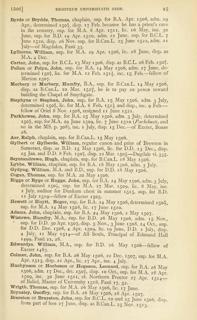 Byrde or Brydde, Thomas, chaplain, sup. for B.A. Apr. 1506, adm. 29 Apr., determined 150^, disp. 17 Feb. because he has a priest’s cure in the country, sup. for M.A. 8 Apr. 1511, lie. 16 May, inc. 30 June, sup. for B.D. 19 Apr. 1520, adm. 22 June, sup. for B.C.L. 7 June 1520, disp. 26 Nov. sup. for B.Can.L. 25 June 1522, adm. 21 July—of Magdalen, Fasti 33. Lylborne, William, sup. for M.A. 29 Apr. 1506, lie. 28 June, disp. as M.A. 4 Dec. Cartar, John, sup. for B.C.L. 13 May 1506, disp. as B.C.L. 26 Feb. i,5°f* Pollen or Polyn, John, sup. for B.A. 14 May 1506, adm. 27 June, de- termined i5of, lie. for M.A. 12 Feb. 151-J, inc. 15 Feb.—fellow of Merton 1507. Merbery or Marbery, Humfry, B.A., sup. for B.Can.L. 14 May 1506, disp. as B.Can.L. 10 Mar. 152^, he is to pay 20 pence toward building the Chapel of Smythgate. Stephyns or Stephan, John, sup. for B.A. 15 May 1506, adm. 3 July, determined 150^, lie. for M.A. 6 Feb. 151^ and disp., inc. 9 Feb.— fellow of Oriel 8 Nov. 1508, resigned 11 June 1521. Parkhowse, John, sup. for B.A. 15 May 1506, adm. 3 July, determined 150^, sup. for M.A. 29 June 1509, lie. 7 June 1510 (Parkehnste, and so in the MS. p. 308), inc. 1 July, disp. 15 Dec.—of Exeter, Boase 28. Aer, Ralph, chaplain, sup. for B.Can.L. 15 May 1506. Gylbert or Gylberde, William, regular canon and prior of Brewton in Somerset, disp. as B.D. 15 May 1506, lie. for D.D. 13 Dec., disp. 25 Jan. and D.D. 8 Feb. 150^, disp. 22 Mar. 150!—Dugdale vi. 335. Seyntandrewe, Hugh, chaplain, sup. for B.Can.L. 18 May 1506. Lybbe, William, chaplain, sup. for B.A. 18 May 1506, adm. 3 July. Gydyng, William, M.A. and B.D., sup. for D.D. 18 May 1506. Cogan, Thomas, sup. for M.A. 20 May 1506. Rigge or Ryge or Rugge, John, sup. for B.A. 24 May 1506, adm. 3 July, determined 15of, sup. for M.A. 27 Mar. 1509, lie. 8 May, inc, 2 July, auditor for Dunkam chest in summer 1515, sup. for B.D. 11 July 1519—fellow of Exeter 1505. Hewett or Huytt, Roger, sup. for B.A. 24 May 1506, determined 150^-, sup. for M.A. 14 May 1508, lie. 17 June 1510. Adams, John, chaplain, sup. for B.A. 24 May 1506, 2 May 1507. Wistowe, Humfry, M.A., sup. for B.D. 26 May 1506, adm. 15 Nov., sup. for D.D. 30 Apr. 1507, disp. 5 Nov., 3 June 1508, 24 Oct., sup! for D.D. Dec. 1508, 4 Apr. 1509, lie. 19 June, D.D. 2 July, disp. 4 July, 11 May 1514—of All Souls, Principal of Edmund Hall 1499, Fasti 22, 28. Edwardys, William, M.A., sup. for B.D. 26 May 1506—fellow of Exeter 1483. Colmer, John, sup. for B.A. 26 May 1506, 22 Dec. 1507, sup. for M.A. Apr. 1513, disp. 21 Apr., lie. 27 Apr., inc. 4 July. Huchynson or Hocheson or Hogeson, Leonard, sup. for B.A 26 Mav 1506, adm. 17 Dec., det. 150^, disp. 10 Oct., sup. for M.A. 28 Apr! 1509, inc. 30 June 1511, el. Northern Proctor 27 Apr. 1514— of Baliol, Master of University 1518, Fasti 17, 52. Wrigth, Thomas, sup. for M.A. 26 May 1506, lie. 17 June. Brynsley, GeofFry, sup. for B.A. 26 May 1506, 28 Apr. 1507. Brereton or Brureton, John, sup. for B.C.L. 10 and 25 June 1506, disp. from part of fees 27 June, disp. as B.Can.L. 25 Nov. 1513'