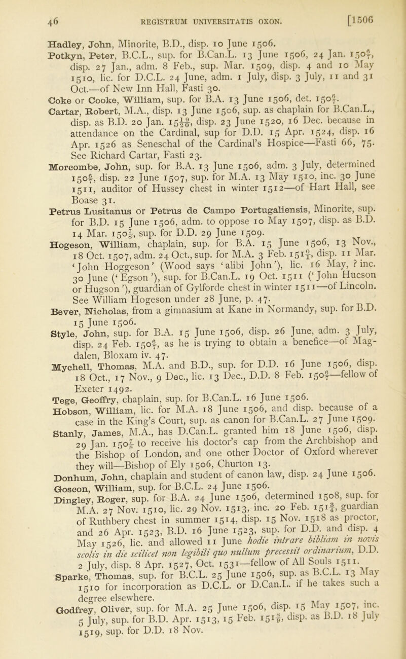 Hadley, John, Minorite, B.D., disp. io June 1506. Potkyn, Peter, B.C.L., sup. for B.Can.L. 13 June 1506, 24 Jan. 150?-, disp. 27 Jan., adm. 8 Feb., sup. Mar. 1509, disp. 4 and 10 May 1510, lie. for D.C.L. 24 June, adm. 1 July, disp. 3 July, n and 31 Oct.—of New Inn Hall, Fasti 30. Coke or Cooke, William, sup. for B.A. 13 June 1506, det. 150^. Cartar, Robert, M.A., disp. 13 June 1506, sup. as chaplain for B.Can.L., disp. as B.D. 20 Jan. 15^, disp. 23 June 1520, 16 Dec. because in attendance on the Cardinal, sup for D.D. 15 Apr. 1524, disp. 16 Apr. 1526 as Seneschal of the Cardinal’s Hospice—Fasti 66, 75. See Richard Cartar, Fasti 23. Morcombe, John, sup. for B.A. 13 June 1506, adm. 3 July, determined i5of, disp. 22 June 1507, sup. for M.A. 13 May 1510, inc. 30 June 1511, auditor of Hussey chest in winter 1512—of Hart Hall, see Boase 31. Petrus Lusitanus or Petrus de Campo Portugaliensis, Minorite, sup. for B.D. 15 June 1506, adm. to oppose 10 May i5°7> disp. as B.D. 14 Mar. 150J, sup. for D.D. 29 June 1509. Hogeson, William, chaplain, sup. for B.A. 15 June 1506, 13 Nov., 18 Oct. 1507, adm. 24 Oct., sup. for M.A. 3 Feb. 15if, disp. 11 Mar. ‘John Hoggeson’ (Wood says ‘alibi John’), lie. 16 May, Pine. 30 June (‘ Egson ’), sup. for B.Can.L. 19 Oct. 1511 (‘John Hucson or Hugson ’), guardian of Gylforde chest in winter 1511—of Lincoln. See William Hogeson under 28 June, p. 47. Bever, Nicholas, from a gimnasium at Kane in Normandy, sup. for B.D. 15 June 1506. Style, John, sup. for B.A. 15 June 1506, disp. 26 June, adm. 3 July, disp. 24 Feb. i5of, as he is trying to obtain a benefice—of Mag- dalen, Bloxam iv. 47. Mychell Thomas, M.A. and B.D., sup. for D.D. 16 June 1506, disp. 18 Oct., 17 Nov., 9 Dec., lie. 13 Dec., D.D. 8 Feb. 150^—fellow of Exeter 1492. Tege, Geoffry, chaplain, sup. for B.Can.L. 16 June 1506. Hobson, William, lie. for M.A. 18 June 1506, and disp. because of a case in the King’s Court, sup. as canon for B.Can.L. 27 June 1509. Stanly, James, M.A., has D.Can.L. granted him 18 June 1506, disp. 29 Jan. 150J to receive his doctor’s cap from the Archbishop and the Bishop of London, and one other Doctor of Oxford wherever they will—Bishop of Ely i5°6, Churton 13. Donhum, John, chaplain and student of canon law, disp. 24 June 1506. Goscon, William, sup. for B.C.L. 24 June 1506. Dingley, Roger, sup. for B.A. 24 June 1506, determined 1508, sup. for M.A. 27 Nov. 1510, lie. 29 Nov. i5I3? Me. 20 Feb. i5tt> guardian of Ruthbery chest in summer 1514, disp. 15 Nov. 1518 as proctor, and 26 Apr. 1523, B.D. 16 June i523> SUP; f°r D.D. and dLp. 4 May 1526, lie. and allowed 11 June hodie intrare bibliam• in novis scolis in die scilicet non legibili quo nullum precessit ordinarium, D.D. 2 July, disp. 8 Apr. 1527, Oct. 1531—fellow of All Souls 1511. Sparke, Thomas, sup. for B.C.L. 25 June 1506, sup. as B.C.L. 13 1 a) 1510 for incorporation as D.C.L. or D.Can.L. if he takes such a degree elsewhere. Godfrey, Oliver, sup. for M.A. 25 June 1506, disp. 15 May i5°7> inc- 5 July, sup. for B.D. Apr. 1513, 15 Feb. 151$, disp. as B.D. 18 July 1519, sup. for D.D. 18 Nov.