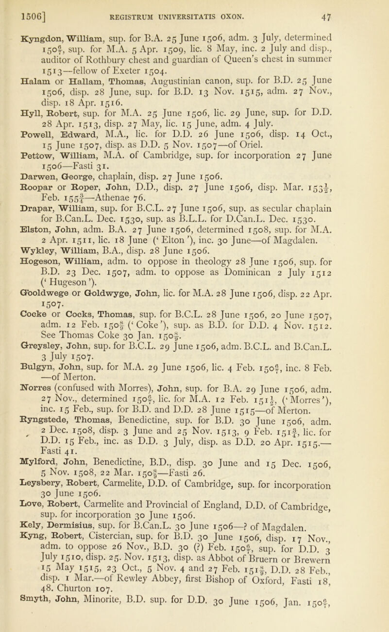 Kyngdon, William, sup. for B.A. 25 June 1506, adm. 3 July, determined 150IJ, sup. for M.A. 5 Apr. 1509, lie. 8 May, inc. 2 July and disp., auditor of Rothbury chest and guardian of Queen’s chest in summer I5I3—fellow of Exeter 1504. Halam or Hallam, Thomas, Augustinian canon, sup. for B.D. 25 June 1506, disp. 28 June, sup. for B.D. 13 Nov. 1515? adm. 27 Nov., disp. 18 Apr. 1516. Hyll, Robert, sup. for M.A. 25 June 1506, lie. 29 June, sup. for D.D. 28 Apr. 1513, disp. 27 May, lie. 15 June, adm. 4 July. Powell, Edward, M.A., lie. for D.D. 26 June 1506, disp. 14 Oct., 15 June 1507, disp. as D.D. 5 Nov. 1507—of Oriel. Pettow, William, M.A. of Cambridge, sup. for incorporation 27 June 1506—Fasti 31. Darwen, George, chaplain, disp. 27 June 1506. Roopar or Roper, John, D.D., disp. 27 June 1506, disp. Mar. 153^, Feb. i55f—Athenae 76. Drapar, William, sup. for B.C.L. 27 June 1506, sup. as secular chaplain for B.Can.L. Dec. 1530, sup. as B.L.L. for D.Can.L. Dec. 1530. Elston, John, adm. B.A. 27 June 1506, determined 1508, sup. for M.A. 2 Apr. 1511, lie. 18 June (‘ Elton ’), inc. 30 June—of Magdalen. Wykley, William, B.A., disp. 28 June 1506. Hogeson, William, adm. to oppose in theology 28 June 1506, sup. for B.D. 23 Dec. 1507, adm. to oppose as Dominican 2 July 1512 (£ Elugeson ’). Gooldwege or Goldwyge, John, lie. for M.A. 28 June 1506, disp. 22 Apr. 1507. Cocke or Cocks, Thomas, sup. for B.C.F. 28 June 1506, 20 June 1507, adm. 12 Feb. i5of (‘ Coke ’), sup. as B.D. for D.D. 4 Nov. 1512. See Thomas Coke 30 Jan. 150J. Greysley, John, sup. for B.C.L. 29 June 1506, adm. B.C.L. and B.Can.L. 3 July 1507- Bulgyn, John, sup. for M.A. 29 June 1506, lie. 4 Feb. 150?, inc. 8 Feb. —of Merton. Torres (confused with Morres), John, sup. for B.A. 29 June 1506, adm. 27 Nov., determined 150^, lie. for M.A. 12 Feb. 151J, (‘Morres'), inc. 15 Feb., sup. for B.D. and D.D. 28 June 1515—of Merton. Ryngstede, Thomas, Benedictine, sup. for B.D. 30 June 1506, adm. , 2 Dec. 1508, disp. 3 June and 25 Nov. 1513, 9 Feb. 15if, lie. for D.D. 15 Feb., inc. as D.D. 3 July, disp. as D.D. 20 Apr. 1515.— Fasti 41. Mylford, John, Benedictine, B.D., disp. 30 June and 15 Dec. 1506, 5 Nov. 1508, 22 Mar. 150$—Fasti 26. Leysbery, Robert, Carmelite, D.D. of Cambridge, sup. for incorporation 30 June 1506. Love, Robert, Carmelite and Provincial of England, D.D. of Cambridge sup. for incorporation 30 June 1506. Kely, Dermisius, sup. for B.Can.L. 30 June 1506—? of Magdalen. Kyng, Robert, Cistercian, sup. for B.D. 30 June 1506, disp. 17 Nov adm. to oppose 26 Nov., B.D. 30 (?) Feb. 150*, sup. for D.D. 3 July 1510, disp. 25. Nov. 1513, disp. as Abbot of Bruern or Brewern 15 May 1515, 23 Oct., 5 Nov. 4 and 27 Feb. 151$, D.D. 28 Feb., disp. 1 Mar.—of Rewley Abbey, first Bishop of Oxford Fasti is' 48. Churton 107. Smyth, John, Minorite, B.D. sup. for D.D. 30 June 1506, Jan. 150°,