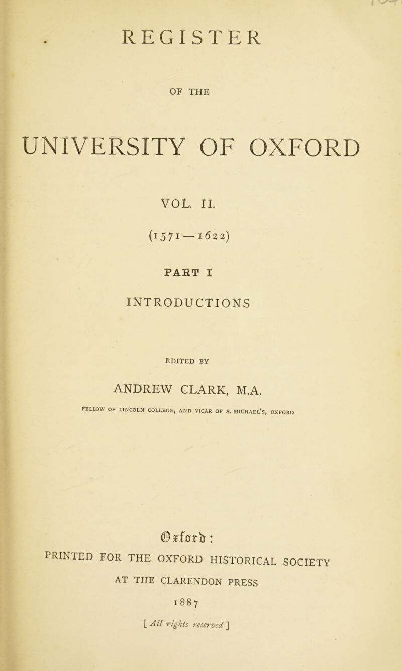 REGISTER OF THE UNIVERSITY OF OXFORD VOL. II. (1571 — 1622) PART I INTRODUCTIONS EDITED BY ANDREW CLARK, M.A. FELLOW OF LINCOLN COLLEGE, AND VICAR OF S. MICHAEL’S, OXFORD ©rfOTll : PRINTED FOR THE OXFORD HISTORICAL SOCIETY AT THE CLARENDON PRESS 1887 [All rights reserved ]