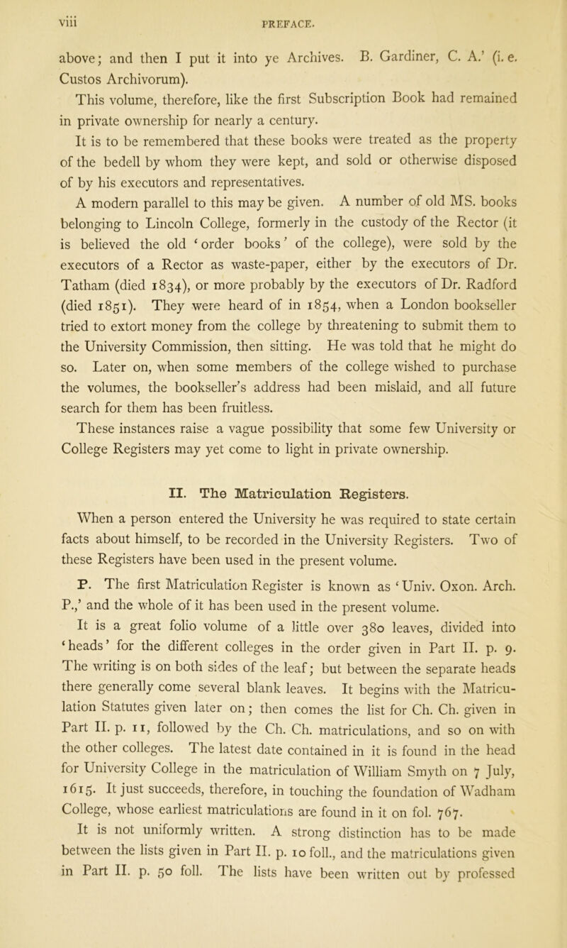 above; and then I put it into ye Archives. B. Gardiner, C. A.’ (i. e. Custos Archivorum). This volume, therefore, like the first Subscription Book had remained in private ownership for nearly a century. It is to be remembered that these books were treated as the property of the bedell by whom they were kept, and sold or otherwise disposed of by his executors and representatives. A modern parallel to this maybe given. A number of old MS. books belonging to Lincoln College, formerly in the custody of the Rector (it is believed the old 'order books' of the college), were sold by the executors of a Rector as waste-paper, either by the executors of Dr. Tatham (died 1834), or more probably by the executors of Dr. Radford (died 1851). They were heard of in 1854, when a London bookseller tried to extort money from the college by threatening to submit them to the University Commission, then sitting. He was told that he might do so. Later on, when some members of the college wished to purchase the volumes, the bookseller's address had been mislaid, and all future search for them has been fruitless. These instances raise a vague possibility that some few University or College Registers may yet come to light in private ownership. II. The Matriculation Registers. When a person entered the University he was required to state certain facts about himself, to be recorded in the University Registers. Two of these Registers have been used in the present volume. P. The first Matriculation Register is known as ‘Univ. Oxon. Arch. P.,’ and the whole of it has been used in the present volume. It is a great folio volume of a little over 380 leaves, divided into ‘ heads ’ for the different colleges in the order given in Part II. p. 9. The writing is on both sides of the leaf; but between the separate heads there generally come several blank leaves. It begins with the Matricu- lation Statutes given later on; then comes the list for Ch. Ch. given in Part II. p. 11, followed by the Ch. Ch. matriculations, and so on with the other colleges. The latest date contained in it is found in the head for University College in the matriculation of William Smyth on 7 July, 1615. It just succeeds, therefore, in touching the foundation of Wadham College, whose earliest matriculations are found in it on fol. 767. It is not uniformly written. A strong distinction has to be made between the lists given in Part II. p. 10 folk, and the matriculations given