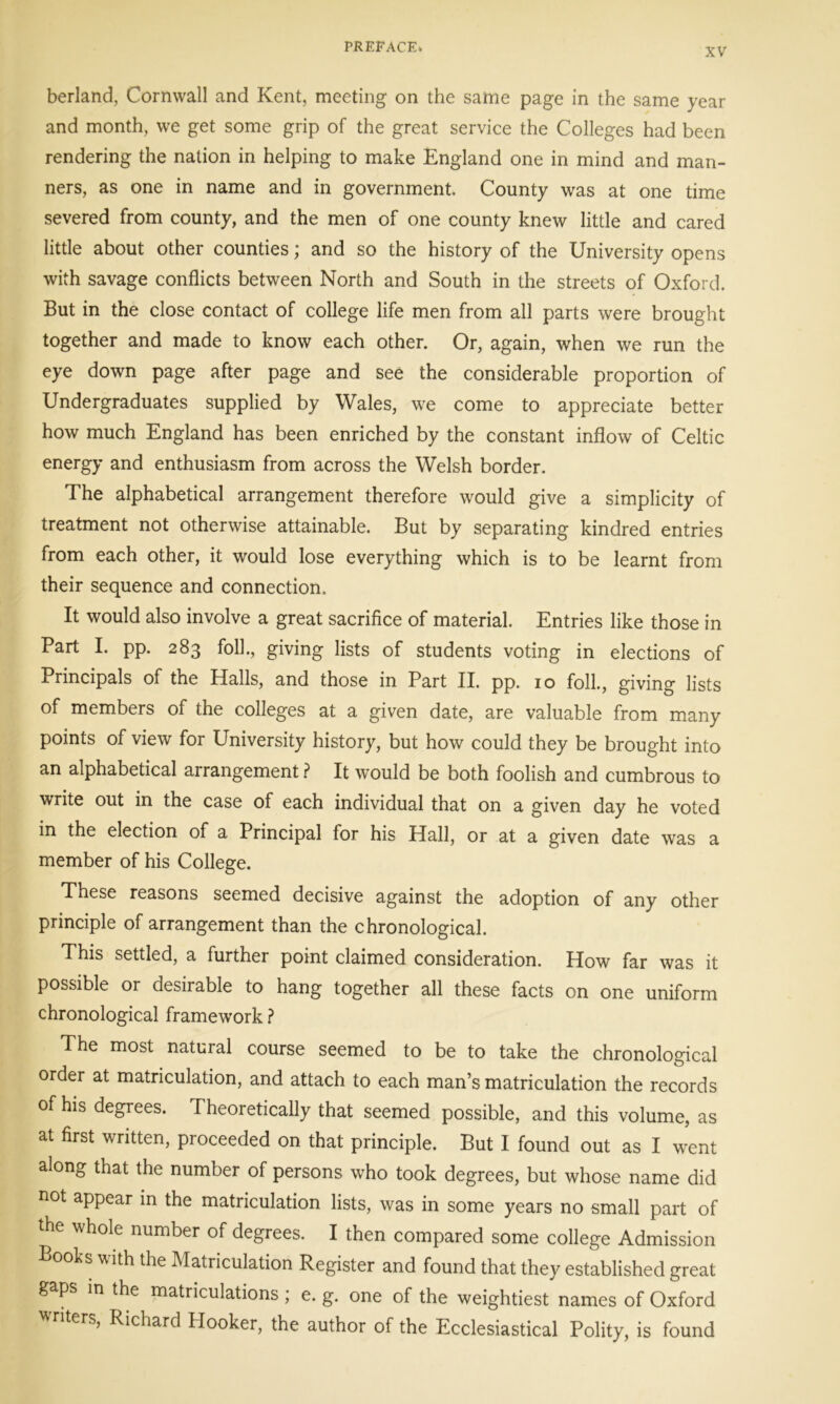 berland, Cornwall and Kent, meeting on the same page in the same year and month, we get some grip of the great service the Colleges had been rendering the nation in helping to make England one in mind and man- ners, as one in name and in government. County was at one time severed from county, and the men of one county knew little and cared little about other counties; and so the history of the University opens with savage conflicts between North and South in the streets of Oxford. But in the close contact of college life men from all parts were brought together and made to know each other. Or, again, when we run the eye down page after page and see the considerable proportion of Undergraduates supplied by Wales, we come to appreciate better how much England has been enriched by the constant inflow of Celtic energy and enthusiasm from across the Welsh border. The alphabetical arrangement therefore would give a simplicity of treatment not otherwise attainable. But by separating kindred entries from each other, it would lose everything which is to be learnt from their sequence and connection. It would also involve a great sacrifice of material. Entries like those in Part I. pp. 283 foil., giving lists of students voting in elections of Principals of the Halls, and those in Part II. pp. 10 foil., giving lists of members of the colleges at a given date, are valuable from many points of view for University history, but how could they be brought into an alphabetical arrangement ? It would be both foolish and cumbrous to write out in the case of each individual that on a given day he voted in the election of a Principal for his Hall, or at a given date was a member of his College. These reasons seemed decisive against the adoption of any other principle of arrangement than the chronological. This settled, a further point claimed consideration. How far was it possible or desirable to hang together all these facts on one uniform chronological framework ? The most natural course seemed to be to take the chronological order at matriculation, and attach to each man’s matriculation the records of his degrees. Theoretically that seemed possible, and this volume, as at first written, proceeded on that principle. But I found out as I went along that the number of persons who took degrees, but whose name did not appear in the matriculation lists, was in some years no small part of the whole number of degrees. I then compared some college Admission Boohs with the Matriculation Register and found that they established great gaps in the matriculations ; e. g. one of the weightiest names of Oxford ' ers, Richard Hooker, the author of the Ecclesiastical Polity, is found