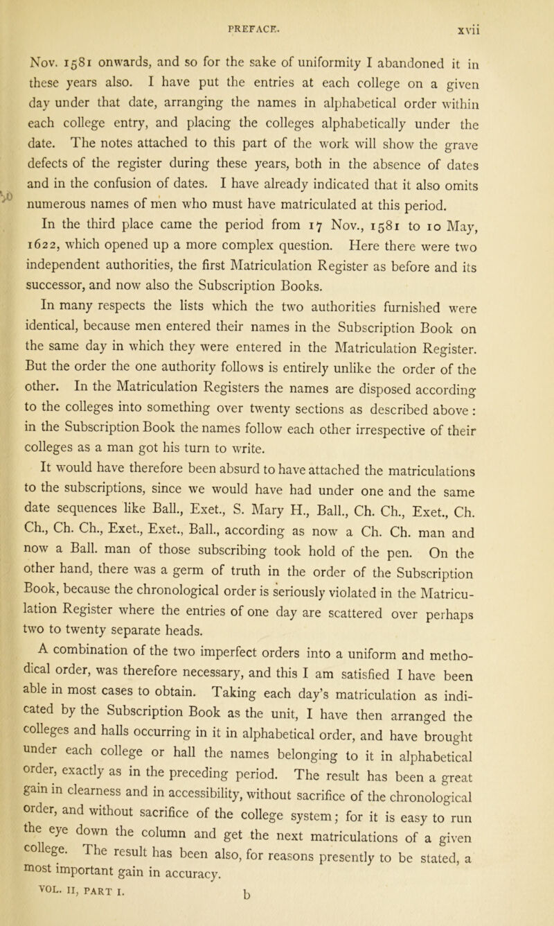 Nov. 1581 onwards, and so for the sake of uniformity I abandoned it in these years also. I have put the entries at each college on a given day under that date, arranging the names in alphabetical order within each college entry, and placing the colleges alphabetically under the date. The notes attached to this part of the work will show the grave defects of the register during these years, both in the absence of dates and in the confusion of dates. I have already indicated that it also omits numerous names of men who must have matriculated at this period. In the third place came the period from 17 Nov., 1581 to 10 May, 1622, which opened up a more complex question. Here there were two independent authorities, the first Matriculation Register as before and its successor, and now also the Subscription Books. In many respects the lists which the two authorities furnished were identical, because men entered their names in the Subscription Book on the same day in which they were entered in the Matriculation Register. But the order the one authority follows is entirely unlike the order of the other. In the Matriculation Registers the names are disposed according to the colleges into something over twenty sections as described above : in the Subscription Book the names follow each other irrespective of their colleges as a man got his turn to write. It would have therefore been absurd to have attached the matriculations to the subscriptions, since we would have had under one and the same date sequences like Ball., Exet., S. Mary H., Ball., Ch. Ch., Exet., Ch. Ch., Ch. Ch., Exet., Exet., Ball., according as now a Ch. Ch. man and now a Ball, man of those subscribing took hold of the pen. On the other hand, there was a germ of truth in the order of the Subscription Book, because the chronological order is seriously violated in the Matricu- lation Register where the entries of one day are scattered over perhaps two to twenty separate heads. A combination of the two imperfect orders into a uniform and metho- dical order, was therefore necessary, and this I am satisfied I have been able in most cases to obtain. Taking each day’s matriculation as indi- cated by the Subscription Book as the unit, I have then arranged the colleges and halls occurring in it in alphabetical order, and have brought under each college or hall the names belonging to it in alphabetical order, exactly as in the preceding period. The result has been a great gam in clearness and in accessibility, without sacrifice of the chronological order, and without sacrifice of the college system; for it is easy to run the eye down the column and get the next matriculations of a given college. The result has been also, for reasons presently to be stated, a most important gain in accuracy. vol. ii, part 1. K