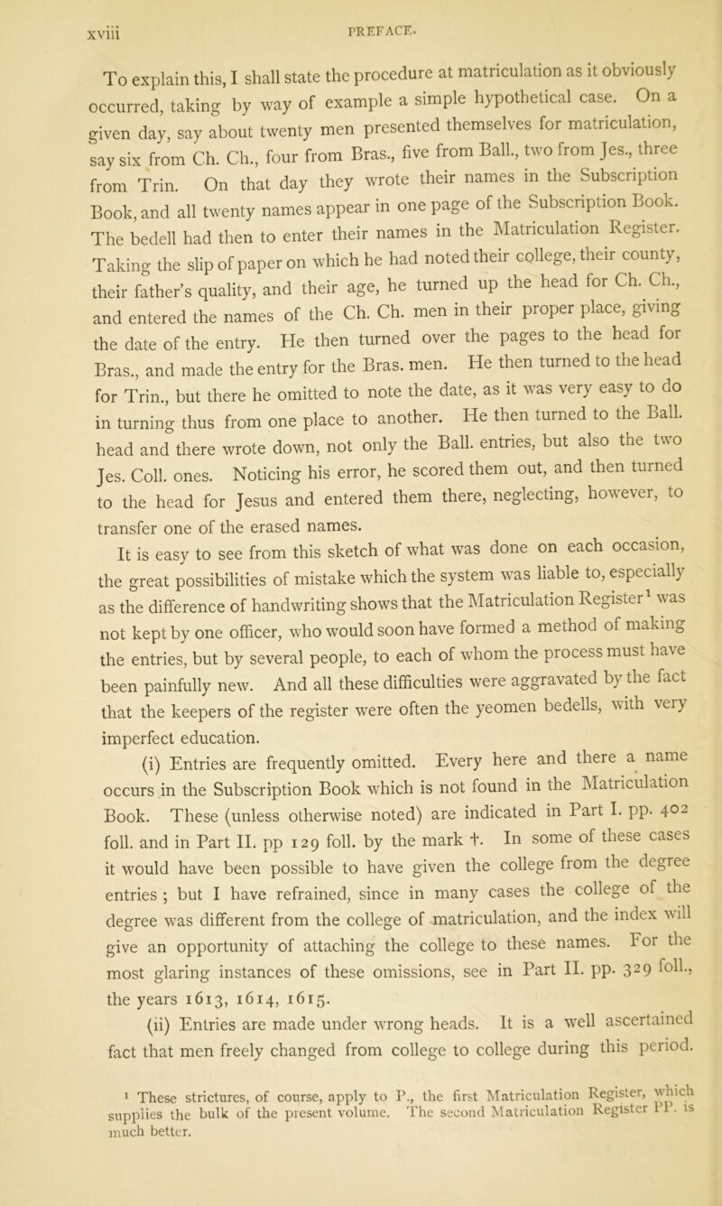 To explain this, I shall state the procedure at matriculation as it obviously occurred, taking by way of example a simple hypothetical case. On a given day, say about twenty men presented themselves for matriculation, say six from Ch. Ch., four from Bras., five from Ball, two from Jes, three from Trin. On that day they wrote their names in the Subscription Book, and all twenty names appear in one page of the Subscription Book. The bedell had then to enter their names in the Matriculation Register. Taking the slip of paper on which he had noted their college, their county, their father’s quality, and their age, he turned up the head for Ch. Ch, and entered the names of the Ch. Ch. men in their proper place, giving the date of the entry. He then turned over the pages to the head for Bras, and made the entry for the Bras. men. He then turned to the head for Trin, but there he omitted to note the date, as it was very easy to do in turning thus from one place to another. He then turned to the Ball, head and there wrote down, not only the Ball, entries, but also the two Jes. Coll. ones. Noticing his error, he scored them out, and then turned to the head for Jesus and entered them there, neglecting, however, to transfer one of the erased names. It is easy to see from this sketch of what was done on each occasion, the great possibilities of mistake which the system was liable to, especially as the difference of handwriting shows that the Matriculation Register was not kept by one officer, who would soon have formed a method of making the entries, but by several people, to each of whom the piocess must ha\e been painfully new. And all these difficulties were aggravated b} the fact that the keepers of the register were often the yeomen bedells, with veiy imperfect education. (i) Entries are frequently omitted. Every here and there a name occurs in the Subscription Book which is not found in the Matriculation Book. These (unless otherwise noted) are indicated in Part I. pp. 402 foil, and in Part II. pp 129 foil, by the mark +. In some of these cases it would have been possible to have given the college from the degree entries ; but I have refrained, since in many cases the college of the degree was different from the college of matriculation, and the index w ill give an opportunity of attaching the college to these names. F01 the most glaring instances of these omissions, see in Part II. pp. 31 29 the years 1613, 1614, 1615. (li) Entries are made under wrong heads. It is a well ascertained fact that men freely changed from college to college during this period. 1 These strictures, of course, apply to P., the first Matriculation Register, which supplies the bulk of the present volume. The second Matriculation Register 11. is much better.