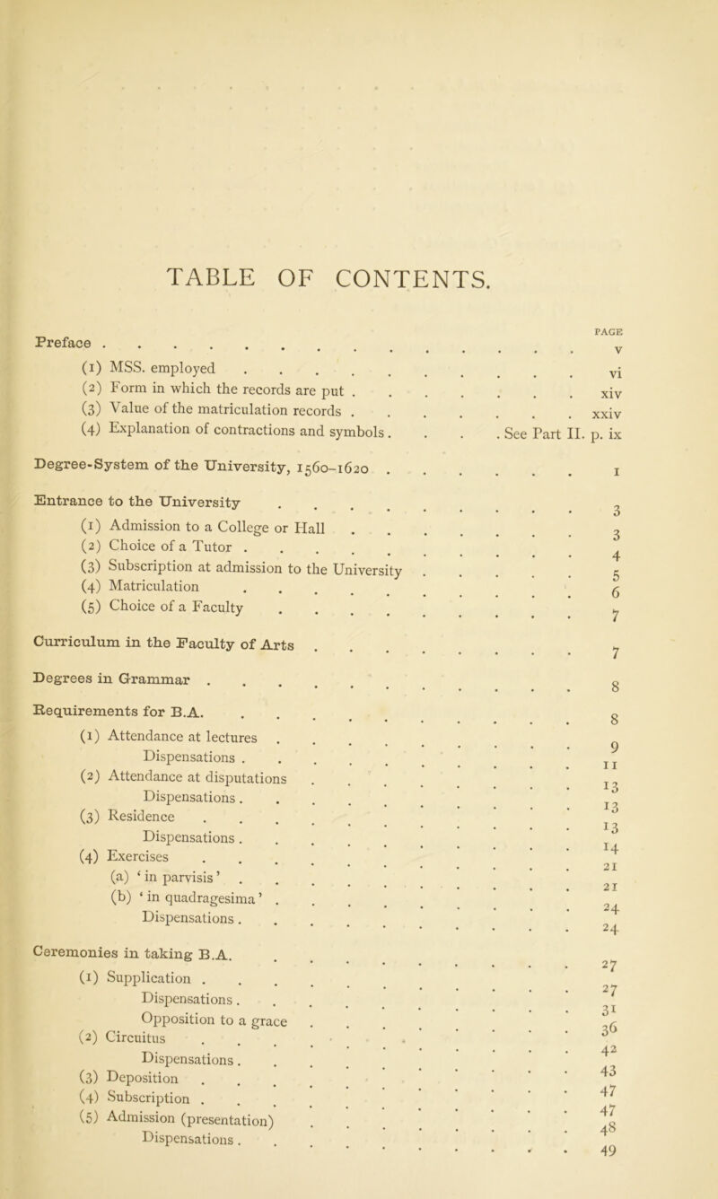 TABLE OF CONTENTS. PAGE Preface (1) MSS. employed .... (2) Form in which the records are put . (3) Value of the matriculation records . (4) Explanation of contractions and symbols . . xiv . . xxiv See Part II. p. ix Degree-System of the University, 1560-1620 Entrance to the University (1) Admission to a College or Hal (2) Choice of a Tutor . (3) Subscription at admission to (4) Matriculation (5) Choice of a Faculty Curriculum in the Faculty of Arts the University 1 Degrees in Grammar . Requirements for B.A. (1) Attendance at lectures Dispensations . (2) Attendance at disputations Dispensations. (3) Residence Dispensations . (4) Exercises (a) ‘ in parvisis ’ (b) * in quadragesima ’ . Dispensations. Ceremonies in taking B.A. (1) Supplication . Dispensations. Opposition to a grace (2) Circuitus Dispensations. (3) Deposition (4) Subscription . (5) Admission (presentation) Dispensations . 3 3 4 5 6 7 7 8 8 9 11 13 13 13 14 21 21 24 24 27 27 31 36 42 43 47 47 48 49