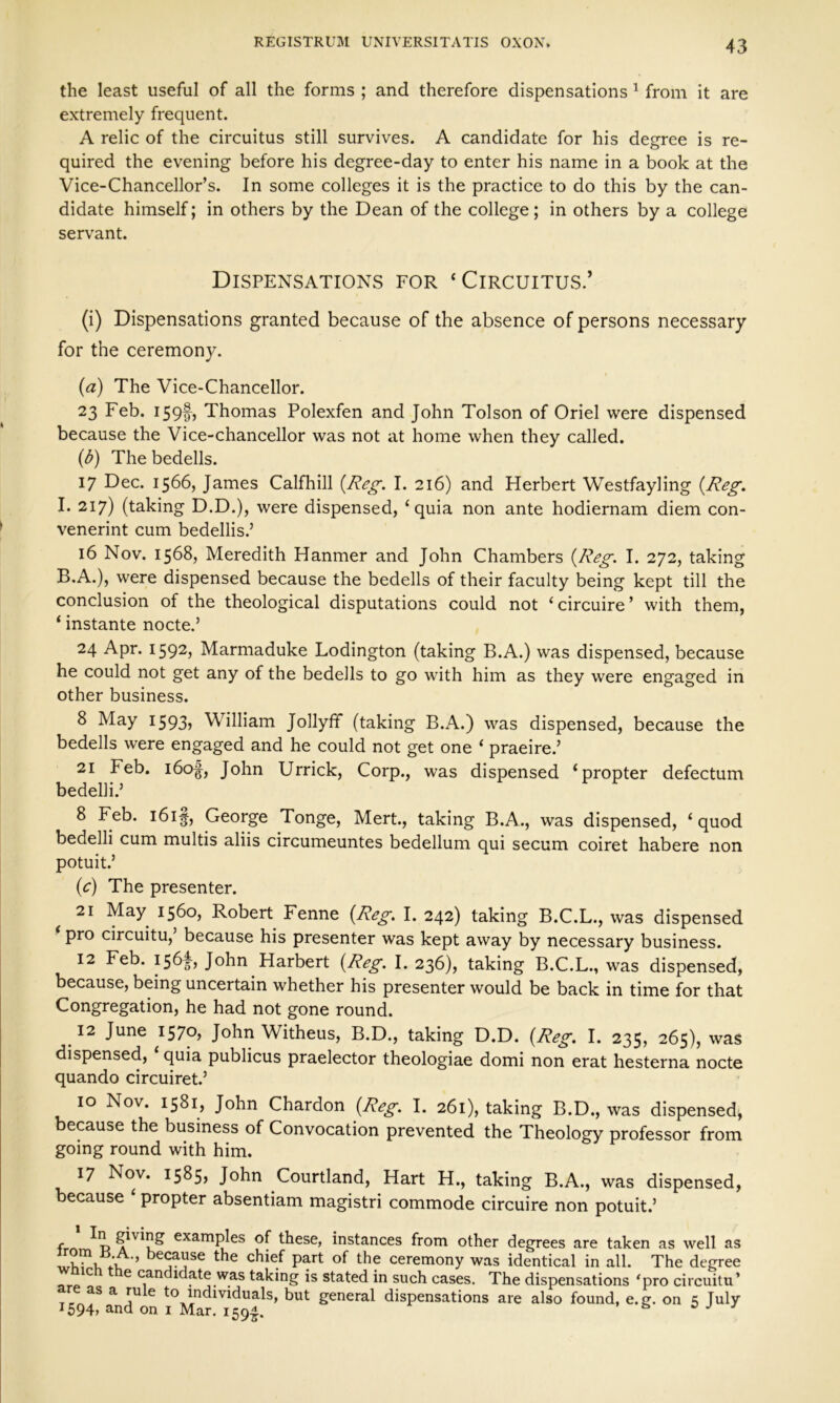 the least useful of all the forms ; and therefore dispensations 1 from it are extremely frequent. A relic of the circuitus still survives. A candidate for his degree is re- quired the evening before his degree-day to enter his name in a book at the Vice-Chancellor’s. In some colleges it is the practice to do this by the can- didate himself; in others by the Dean of the college ; in others by a college servant. Dispensations for ‘Circuitus.’ (i) Dispensations granted because of the absence of persons necessary for the ceremony. (a) The Vice-Chancellor. 23 Feb. 159!) Thomas Polexfen and John Tolson of Oriel were dispensed because the Vice-chancellor was not at home when they called. (3) The bedells. 17 Dec. 1566, James Calfhill {Reg. I. 216) and Herbert Westfayling {Reg. I. 217) (taking D.D.), were dispensed, ‘quia non ante hodiernam diem con- venerint cum bedellis.’ 16 Nov. 1568, Meredith Hanmer and John Chambers {Reg. I. 272, taking B.A.), were dispensed because the bedells of their faculty being kept till the conclusion of the theological disputations could not ‘circuire’ with them, ‘ instante nocte.’ 24 Apr. 1592) Marmaduke Lodington (taking B.A.) was dispensed, because he could not get any of the bedells to go with him as they were engaged in other business. 8 May 1593> William Jollyff (taking B.A.) was dispensed, because the bedells were engaged and he could not get one ‘ praeire.’ 21 Feb. 160^, John Urrick, Corp., was dispensed ‘propter defectum bedelli.’ 8 Feb. i6if, George Tonge, Mert., taking B.A., was dispensed, ‘ quod bedelli cum multis aliis circumeuntes bedellum qui secum coiret habere non potuit.’ (<c) The presenter. 21 May 1560, Robert Fenne {Reg. I. 242) taking B.C.L., was dispensed ‘ pro circuitu,’ because his presenter was kept away by necessary business. 12 Feb. 1564, John Harbert {Reg. I. 236), taking B.C.L., was dispensed, because, being uncertain whether his presenter would be back in time for that Congregation, he had not gone round. 12 June 1570* John Witheus, B.D., taking D.D. {Reg. I. 235, 265), was dispensed, ‘ quia publicus praelector theologiae domi non erat hesterna nocte quando circuiret.’ 10 Nov. 1581, John Chardon {Reg. I. 261), taking B.D., was dispensed, because the business of Convocation prevented the Theology professor from going round with him. 17 Nov. 1585, John Courtland, Hart H., taking B.A., was dispensed, because ‘ propter absentiam magistri commode circuire non potuit.’ f ?ivin^ examples of these, instances from other degrees are taken as well as A ’ e<:ai?se chief part of the ceremony was identical in all. The degree C e c.an Hate was taking is stated in such cases. The dispensations ‘pro circuitu’ F*S a jU e t° individuals, but general dispensations are also found, e.g. on 5 July 1594, and on 1 Mar. 1594.