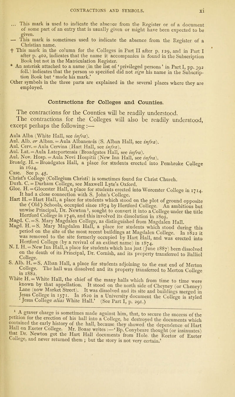 ... This mark is used to indicate the absence from the Register or of a document of some part of an entry that is usually given or might have been expected to be given. — This mark is sometimes used to indicate the absence from the Register of a Christian name. t This mark in the column for the Colleges in Part II after p. 129, and in Part I after p. 402, indicates that the name it accompanies is found in the Subscription Book but not in the Matriculation Register. * An asterisk attached to a name (in the list of ‘privileged persons’ in Part I, pp. 392 foll.'i indicates that the person so specified did not sign his name in the Subscrip- tion Book but ‘ made his mark.’ Other symbols in the three parts are explained in the several places where they are employed. Contractions for Colleges and Counties. The contractions for the Counties will be readily understood. The contractions for the Colleges will also be readily understood, except perhaps the following;— Aula Alba (White Hall, see inf7'o). Aul. Alb. or Alban. = Aula Albanensis (S. Alban Hall, see infra). Aul. Cerv. = Aula Cervina (Hart Hall, see infra). Aul. Lat. = Aula Lateportensis (Broadgates Hall, see infra). Aul. Nov. Hosp. = Aula Novi Hospitii (New Inn Hall, see hifra). Broadg. H. = Broadgates Hall, a place for students erected into Pembroke Colle<7e in 1624. Case. See p. 45. Christ’s College (Collegium Christi) is sometimes found for Christ Church. Durh. C. = Durham College, see Maxwell Lyte’s Oxford. Gloc. H. = Glocester Hall, a place for students erected into Worcester College in 1714. It had a close connection with S. John’s College. Hart H. = Hart Hall, a place for students which stood on the plot of ground opposite the (Old) Schools, occupied since 1874 by Hertford College. An ambitious but unwise Principal, Dr. Newton^, sought to convert it into a College under the title Hertford College in 1740, and this involved its dissolution in 1805. Magd. C. = S. Mary Magdalen College, as distinguished from Magdalen Hall. Magd. H. = S. Mary Magdalen Hall, a place lor students which stood during this period on the site of the most recent buildings at Magdalen College. In 1822 it was removed to the site formerly occupied by Hart Hall, and was erected into Hertford College (by a revival of an extinct name) in 1874. N. I. H. = New Inn Hall, a place for students which has just (June 1887) been dissolved on the death of its Principal, Dr. Cornish, and its property transferred to Balliol College. S. Alb. H. =S. Alban Hall, a place for students adjoining to the east end of Merton College. The hall was dissolved and its property transferred to Merton Collecre in 1882. *=» White H. = White Hall, the chief of the many halls which from time to time were known by that appellation. It stood on the north side of Cheyney (or Cheney) Lane (now Market Street). It was dissolved and its site and buildings merged in Jesus College in 1571. In 1620 in a University document the College is styled ‘ Jesus College alias White Hall.’ (See Part I, p. 291.) \ A graver charge is sometimes made against him, that, to secure the success of the petition for the erection of his hall into a College, he destroyed the documents which contained the early history of the hall, because they showed the dependence of Hart College Mr. Boase writes ‘ Bp. Conybeare thought (or insinuates) that Dr. Newton got the Hart Hall documents from Hole, the Rector of Exeter 'college, and never returned them ; but the story is not very certain.’