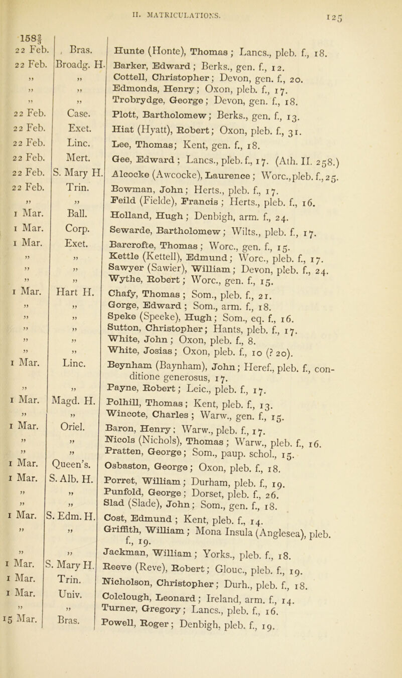 158§ 2 2 keb. , Bras. 22 Feb. Broadg. H. y y yy y y yy ^y 22 Feb. yy Case. 22 Feb. Exet. 22 Feb. Line. 22 Feb. Mert. 22 Feb. 22 Feb. S. Mary H. Trin. yy I Mar. yy Ball. I Mar. I Mar. Corp. Exet. J? yy yy I Mar. yy yy yy yy yy I Mar. yy I Mar. yy I Mar. yy yy I Mar. I Mar. yy yy I Mar. yy yy I Mar. I Mar. I Mar. yy 15 Mar. yy yy yy Hart H. yy yy yy yy yy Line. Magd. H. Oriel. jj }) Queen’s. S. Alb. H, yy yy S. Edm. H }f )} S. Mary H Trin. Univ. yy Bras. Hunte (Honte), Thomas; Lancs., pleb. f., 18. Barker, Edward; Berks., gen. f., 12. Gotten, Christopher; Devon, gen. f., 20. Edmonds, Henry; Oxon, pleb. f., 17. Trobrydge, George; Devon, gen. f., 18. Plott, Bartholomew; Berks., gen. f., 13. Hiat (Hyatt), Robert; Oxon, pleb. f., 31. Lee, Thomas; Kent, gen. f., 18. Gee, Edward ; Lancs., pleb. f., 17. (Ath. II. 258.) Alcocke (Awcocke), Laurence ; Wore., pleb. f., 25. Bowman, John; Herts., pleb. f., 17, Feild (Fielde), Francis ; Herts., pleb. f., 16. Holland, Hugh; Denbigh, arm. f., 24. Sewarde, Bartholomew; Wilts., pleb. f., 17. Barcrofte, Thomas; Wore., gen. f., 15. Kettle (Kettell), Edmund; Wore., pleb. f., 17. Sawyer (Sawier), William; Devon, pleb. f., 24. Wythe, Robert; Wore., gen. f., 15. Chafy, Thomas ; Som., pleb. f., 21. Gorge, Edward ; Som,, arm. f., 18. Speke (Speeke), Hugh; Som., eq. f., 16. Sutton, Christopher; Hants, pleb. f., 17. White, John; Oxon, pleb. f., 8. White, Josias; Oxon, pleb. f., 10 (? 20). Beynham (Baynham), John; Heref., pleb. f., con- ditione generosus, 17. Payne, Robert; Leic., pleb. f., 17. Polhill, Thomas; Kent, pleb. f., 13. Wincote, Charles ; Warw., gen. f., 15. Baron, Henry; Warw., pleb. f., 17. Hicols (Nichols), Thomas; Warw., pleb. f., 16. Pratten, George; Som., paup. schol., 15. Osbaston, George; Oxon, pleb. f., 18, Porret, WilHam; Durham, pleb. f., 19. Punfold, George; Dorset, pleb. f., 26. Slad (Slade), John; Som., gen. f., 18. Cost, Edmund ; Kent, pleb. f., 14. Griffith, WiUiam; Mona Insula (Anglesea), pleb f., 19. Jackman, William; Yorks., pleb. f., 18. Reeve (Reve), Robert; Glouc., pleb. f., 19. Nicholson, Christopher; Durh., pleb. f., 18. Colclough, Leonard; Ireland, arm. f., 14. Turner, Gregory; Lancs., pleb. f., 16. Powell, Roger; Denbigh, pleb. f., 19.