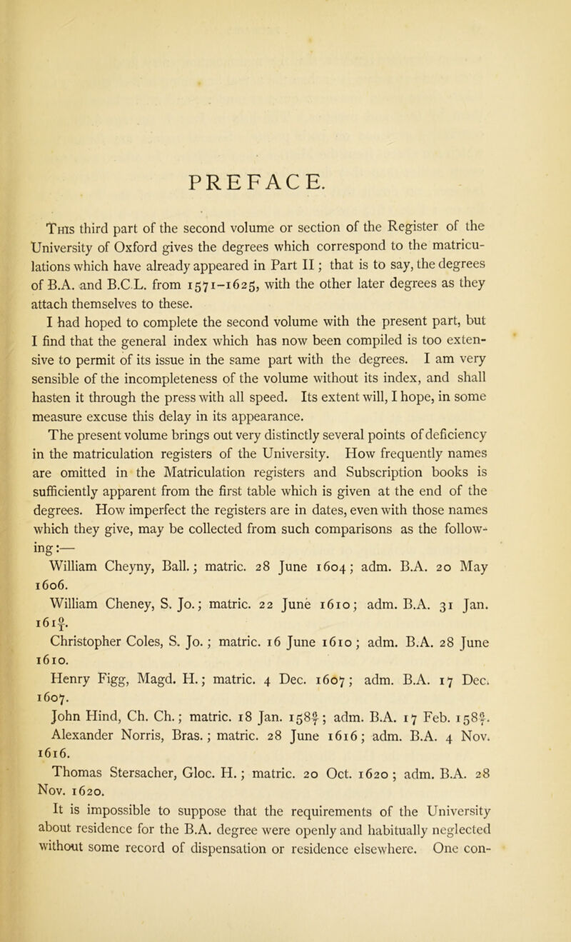PREFACE. This third part of the second volume or section of the Register of the University of Oxford gives the degrees which correspond to the matricu- lations which have already appeared in Part II; that is to say, the degrees of B.A. and B.C L. from 1571-1625, with the other later degrees as they attach themselves to these. I had hoped to complete the second volume with the present part, but I find that the general index which has now been compiled is too exten- sive to permit of its issue in the same part with the degrees. I am very sensible of the incompleteness of the volume without its index, and shall hasten it through the press with all speed. Its extent will, I hope, in some measure excuse this delay in its appearance. The present volume brings out very distinctly several points of deficiency in the matriculation registers of the University. How frequently names are omitted in the Matriculation registers and Subscription books is sufficiently apparent from the first table which is given at the end of the degrees. How imperfect the registers are in dates, even with those names which they give, may be collected from such comparisons as the follow- ing :— William Cheyny, Ball.; matric. 28 June 1604; adm. B.A. 20 May 1606. William Cheney, S. Jo.; matric. 22 June 1610 ; adm. B.A. 31 Jan. 161^. Christopher Coles, S. Jo.; matric. 16 June 1610; adm. B.A. 28 June 1610. Henry Figg, Magd. H.; matric. 4 Dec. 1607; adm. B.A. 17 DeCi 1607. John Hind, Ch. Ch.; matric. 18 Jan. 158-?-; adm. B.A. 17 Feb. 158 J. Alexander Norris, Bras.; matric. 28 June 1616; adm. B.A. 4 Nov. 1616. Thomas Stersacher, Gloc. H.; matric. 20 Oct. 1620; adm. B.A. 28 Nov. 1620. It is impossible to suppose that the requirements of the University about residence for the B.A. degree were openly and habitually neglected without some record of dispensation or residence elsewhere. One con-
