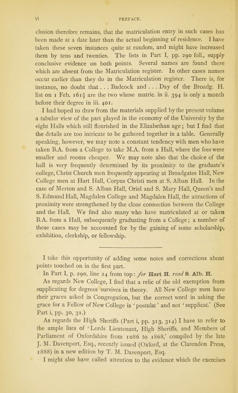 elusion therefore remains, that the matriculation entry in such cases has been made at a date later than the actual beginning of residence. I have taken these seven instances quite at random, and might have increased them by tens and twenties. The lists in Part I, pp. 290 folk, supply conclusive evidence on both points. Several names are found there which are absent from the Matriculation register. In other cases names occur earlier than they do in the Matriculation register. There is, for instance, no doubt that . . . Badcock and . . . Day of the Broadg. H. list on 1 Feb. 16if are the two whose matric. in ii. 394 is only a month before their degree in iii. 401. I had hoped to draw from the materials supplied by the present volume a tabular view of the part played in the economy of the University by the eight Halls which still flourished in the Elizabethan age; but I find that the details are too intricate to be gathered together in a table. Generally speaking, however, we may note a constant tendency with men who have taken B.A. from a College to take M.A. from a Hall, where the fees were smaller and rooms cheaper. We may note also that the choice of the hall is very frequently determined by its proximity to the graduate's college, Christ Church men frequently appearing at Broadgates Hall, New College men at Hart Hall, Corpus Christi men at S. Alban Hall. In the case of Merton and S. Alban Hall, Oriel and S. Mary Hall, Queen's and S. Edmund Hall, Magdalen College and Magdalen Hall, the attractions of proximity were strengthened by the close connection between the College and the Hall. We find also many who have matriculated at or taken B.A. from a Hall, subsequently graduating from a College; a number of these cases may be accounted for by the gaining of some scholarship, exhibition, clerkship, or fellowship. I take this opportunity of adding some notes and corrections about points touched on in the first part. In Part I, p. 290, line 24 from top: for Hart H. read S. Alb. H. As regards New College, I find that a relic of the old exemption from supplicating for degrees survives in theory. All New College men have their graces asked in Congregation, but the correct word in asking the grace for a Fellow of New College is ‘postulat' and not ‘ supplicat/ (See Part i, pp. 30, 31.) As regards the High Sheriffs (Part i, pp. 313, 314) I have to refer to the ample lists of ‘Lords Lieutenant, High Sheriffs, and Members of Parliament of Oxfordshire from 1086 to 1868/ compiled by the late J. M. Davenport, Esq., recently issued (Oxford, at the Clarendon Press, 1888) in a new edition by T. M. Davenport, Esq.