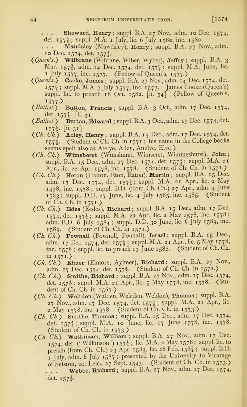 . . . Sheward, Henry; suppl. B.A. 27 Nov., adm. 10 Dec. 1574, det. 157I; suppl. M.A. 1 July, lie. 6 July 1580, inc. 1580. . . . Maudsley (Mawdsley), Henry; suppl. B.A. 27 Nov., adm. 10 Dec. 1574, det. 157^. (Queens.} Wilbrane (Wibrane, Wiber, Wyber), Jeffry; suppl. B.A. 3 Mar. i57f, adm. 14 Dec. 1574, det. 157^-; suppl. M.A. June, lie. 1 July 1577, iRC- 1577* (Fellow of Queen’s, 1577.) (Queens.} Cocke, James ; suppl. B.A. 27 Nov., adm. 14 Dec. 1574, det. 157-r; suppl. M.A. 7 July 1577, inc. 1577. James Cooke (Queen’s) suppl. lie. to preach 18 Oct. 1582. [ii. 54] (Fellow of Queen’s, 157 7-> (Balliol.} Button, Francis; suppl. B.A. 3 Oct., adm. 17 Dec. i574> det. i57f [ii. 31] (Balliol.} Button, Edward ; suppl. B.A. 3 Oct., adm. 17 Dec. 1574, det. I57f- [ii- 31] (Ch. Ch.} Acley, Henry; suppl. B.A. 15 Dec., adm. 17 Dec. 157 4? det. I57t- (Student of Ch. Ch. in 1571 ; his name in the College books seems spelt also as Atelye, Alley, Anclye, Elye.) (Ch. Ch.} Wimsherst (Wimshurst, Wimserst, Wimmeshurst), John; suppl. B.A. 15 Dec., adm. 17 Dec. 1574, det. 157-f 1 suppl. M.A. 21 Apr., lie. 22 Apr. 1578, inc. 1578. (Student of Ch. Ch. in 1571) (Ch. Ch.} Heton (Haiton, Eton, Eaton), Martin ; suppl. B.A. 15 Dec. adm. 17 Dec. 1574, det. 157^; suppl. M.A. 21 Apr., lie. 2 May 1578, inc. 1578 ; suppl. B.D. (from Ch. Ch.) 27 Apr., adm. 4 June 1583; suppl. D.D. 27 June, lie. 4 July 1585, inc. 1585* (Student of Ch. Ch. in 1571.) (Ch. Ch.} Edes (Eedes), Bichard; suppl. B.A. 15 Dec., adm. 17 Dec. 1574? det. i57i; suppl. M.A. 21 Apr., lie. 2 May 1578* Me. 1578; adm. B.D. 6 July 1584 ; suppl. D.D. 30 June, lie. 6 July 1589, inc. 1589. (Student of Ch. Ch. in 1571.) (Ch. Ch.} Pownall (Pownoll, Pounall), Israel; suppl. B.A. 15 Dec., adm. 17 Dec. 1574, det. 157I-; suppl. M.A. 21 Apr., lie. 5 May 1578, inc. 1578 ; suppl. lie. to preach 13 June 1582. (Student of Ch. Ch. in 1571.) (Ch. Ch.} Elmer (Elmore, Aylmer), Richard; suppl. B.A. 27 Nov., adm. 17 Dec. 1574, det. 157I-. (Student of Ch. Ch. in 1572.) (Ch. Ch.} Smithe, Richard; suppl. B.A. 27 Nov., adm. 17 Dec. 1574, det. 157I-; suppl. M.A. 21 Apr., lie. 5 May 1578, inc. 157(Stu- dent of Ch. Ch. in 1567.) (Ch. Ch.} Weltden (Walden, Welcden, Weldon), Thomas; suppl. B.A. 27 Nov., adm. 17 Dec. 1574, det. 15714 suppl. M.A. 21 Apr., lie. 2 May 1578, inc. 1578. (Student of Ch. Ch. in 1573-) (Ch. Ch.} Smithe, Thomas; suppl. B.A. 15 Dec., adm. 17 Dec. 1574, det. 157-I; suppl. M.A. 10 June, lie. 17 June 1578, Me- 1578- (Student of Ch. Ch. in 1573.) (Ch. Ch.} Watkinson, William; suppl. B.A. 27 Nov., adm. 17 Dec. 1574, det. (c Wilkinson’) 157-f; lie. M.A. 2 May 1578 ; suppl. lie. to preach (from Ch. Ch.) 23 Apr. 1583, lie. 26 Feb. 158J; suppl. B.D. 1 July, adm. 6 July 1587 ; presented by the University to Vicarage of Seiston, co. Leic., 27 Sept. 1593. (Student of Ch. Ch. in 1573.) Webbe, Richard; suppl. B.A. 27 Nov., adm. 17 Dec. 1574, det. 157-5-.