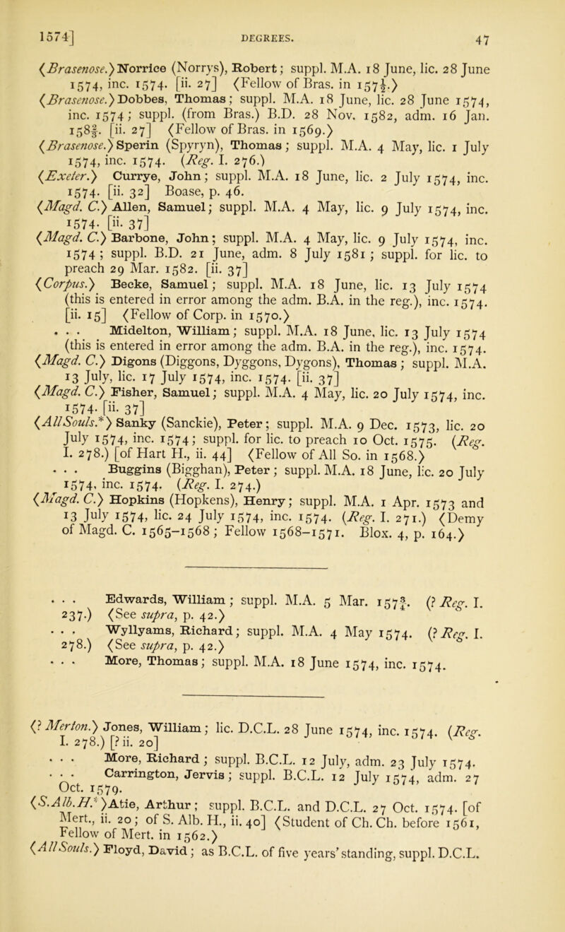 (Brase?iose.)T$orrice (Norrys), Robert; suppl. M.A. 18 June, lie. 28 June 1574, inc. 1574. [ii. 27] (Fellow of Bras, in 157J.) (Brasenose.)T)obbe&, Thomas; suppl. M.A. 18 June, lie. 28 June 1574, inc. 1574; suppl. (from Bras.) B.D. 28 Nov. 1582, adm. 16 Jan. I5^l- pi* 27] (Fellow of Bras, in 1569.) (Brasenose.) Sperin (Spyryn), Thomas; suppl. M.A. 4 May, lie. 1 July 1574, inc. 1574. (Reg. I. 276.) (.Exeter.) Currye, John; suppl. M.A. 18 June, lie. 2 July 1574, inc. 1574. [ii. 32] Boase, p. 46. (Magd. C.) Allen, Samuel; suppl. M.A. 4 May, lie. 9 July 1574, inc. 1574- [ii. 37] (Magd. C.) Barbone, John; suppl. M.A. 4 May, lie. 9 July 1574, inc. 1574; suppl. B.D. 21 June, adm. 8 July 1581 ; suppl. for lie. to preach 29 Mar. 1582. [ii. 37] (Corpus.) Becke, Samuel; suppl. M.A. 18 June, lie. 13 July 1574 (this is entered in error among the adm. B.A. in the reg.), inc. 1574. [ii. 15] (Fellow of Corp. in 1570.) . . . Midelton, William; suppl. M.A. 18 June, lie. 13 July 1574 (this is entered in error among the adm. B.A. in the reg.), inc. 1574. (Magd. C.) Digons (Diggons, Dyggons, Dygons), Thomas ; suppl. M.A. 13 July, lie. 17 July 1574, inc. 1574. [ii. 37] (Magd. C.) Fisher, Samuel; suppl. M.A. 4 May, lie. 20 July 1574, inc. 1574. [ii- 37] (AllSouls*) Sanky (Sanckie), Peter; suppl. M.A. 9 Dec. 1573, lie. 20 July 1574, inc. 1574; suppl. for lie. to preach 10 Oct. 1575. (Reg. I. 278.) [of Hart H., ii. 44] (Fellow of All So. in 1568.) Buggins (Bigghan), Peter; suppl. M.A. 18 June, lie. 20 July r 1574* inc. 1574. (Reg. I. 274.) (Magd. C.) Hopkins (Hopkens), Henry; suppl. M.A. 1 Apr. 1573 and *3 Jnly 1574, lie. 24 July 1574, inc. 1574. (Reg. I. 271.) (Demy of Magd. C. 1565-1568; Fellow 1568-1571. Blox. 4, p. 164.) . . Edwards, William ; suppl. M.A. 5 Mar. 157 (? Reg. I. 237.) (See supra, p. 42.) . . Wyllyams, Richard; suppl. M.A. 4 May 1574. (? Reg. I. 278.) (See supra, p. 42.) . . More, Thomas; suppl. M.A. 18 June 1574, inc. 1574. (? Merton.) Jones, William; lie. D.C.L. 28 June 1574, inc. 1574. (Re<r. I. 278.) [?ii. 20] ' 6 More, Richard; suppl. B.C.L. 12 July, adm. 23 July 1574. . . . Carrington, Jervis; suppl. B.C.L. 12 July 1574, adm. 27 Oct. 1579. (S.Alb.H: )Atie, Arthur; suppl. B.C.L. and D.C.L. 27 Oct. 1574. [of ilert., ii. 20; of S. Alb. H., ii. 40] (Student of Ch. Ch. before 1561, Fellow of Mert. in 1562.) (All Souls.) Floyd, David; as B.C.L. of five years'standing, suppl. D.C.L.