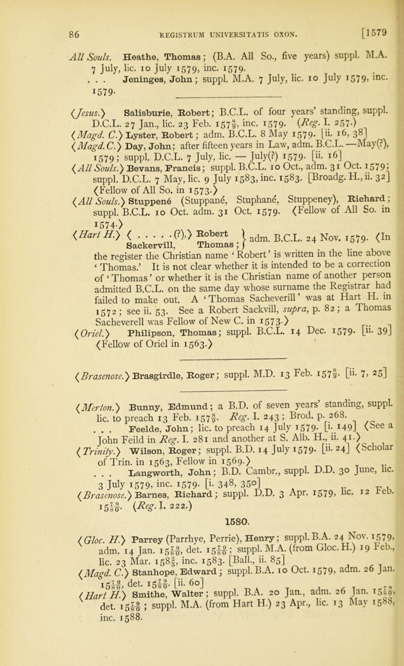 All Souls. Heathe, Thomas; (B.A. All So., five years) suppl. M.A. 7 July, lie. io July 1579, inc. 1579. . . . Jeninges, John; suppl. M.A. 7 July, lie. 10 July 1579, me. 1579- (Jesus.) Salisburie, Robert; B.C.L. of four years’ standing, suppl. D.C.L. 27 Jan., lie. 23 Feb. 157^, inc. 1579- (R-eSm F 257*) (Magd. C.)Lyster, Robert; adm. B.C.L. 8 May 1579- pi- 3^1 (Magd.C.) Day, John; after fifteen years in Law, adm. B.C.L. —May(?), 1579; suppl. D.C.L. 7 July, lie. — July(?) 1579- pi* *6] (AllSouls.') Bevans, Francis; suppl. B.C.L. 10 Oct., adm. 31 Oct. i579> suppl. D.C.L. 7 May, lie. 9 July 1583, inc. 1583. [Broadg. H., ii. 32] (Fellow of All So. in 1573.) (All Souls.} StuppenS (Stuppan^, Stuphan^, Stuppeney), Richard; suppl. B.C.L. 10 Oct. adm. 31 Oct. 1579. (Fellow of All So. in 1574> (Hart H.) ( , . . . . (?),) Robert l adm. B.C.L. 24 Nov. 1579. (In Sackervill, Thomas ; j the register the Christian name ‘ Robert’ is written in the line above < Thomas.’ It is not clear whether it is intended to be a correction of ‘ Thomas ’ or whether it is the Christian name of another person admitted B.C.L. on the same day whose surname the Registrar had failed to make out. A ‘ Thomas Sacheverill was at Halt H. in 1572; see ii. 53* See a Robert Sackvill, supra, p. 82; a Thomas Sacheverell was Fellow of New C. in 157 3-) (Oriel.) Philipson, Thomas; suppl. B.C.L. 14 Dec. 1579. P1- 39J (Fellow of Oriel in 1563.) (Brasenose.) Brasgirdle, Roger; suppl. M.D. 13 Feb. 1579- P*- 7? 25] (Merton.) Bunny, Edmund; a B.D. of seven years’ standing, suppl. lie. to preach 13 Feb. i£7f. Reg* I. 243 ; Brod. p. 268. . . . Feelde, John; lie. to preach 14 July 1579* P* r49J \^ee a John Feild in Reg. I. 281 and another at S. Alb. H., ii. 41.) (Trinity.) Wilson, Roger; suppl. B.D. 14 July 1579. [m 24] (Scholar of Trin. in 1563, Fellow in 1569-) _ .. Langworth, John; B.D. Cambr., suppl. D.D. 30 June, lie. 3 July 1579? inc- 1579* P- 348, 350] (Brasenose.) Barnes, Richard; suppl. D,D. 3 Apr, 15 7 9» “c-* 12 15-35- (Reg-1- 222-) 1580. (Gloc. H.) Parrey (Parrhye, Perrie), Henry; suppl.B.A. 24 Nov. 1579, adm. 14 Jan. 15!#, det. 15^; suppl. M.A. (from Gloc.H.) 19 Feb., lie. 23 Mar. 1581, inc. 1583. [Ball., ii. 85] (Magd. C.) Stanhope, Edward; suppl.B.A. 10 Oct. 1579» adm. 26 Jan. 15U, det. I5SS- [»• 6°] , „ . _ , , T (Hart H.) Smithe, Walter; suppl. B.A. 20 Jan., adm. 26 Jan. 15-^, det. 15J5 ; suppl. M.A. (from Hart H.) 23 Apr., lie. 13 May 1588, inc. 1588.