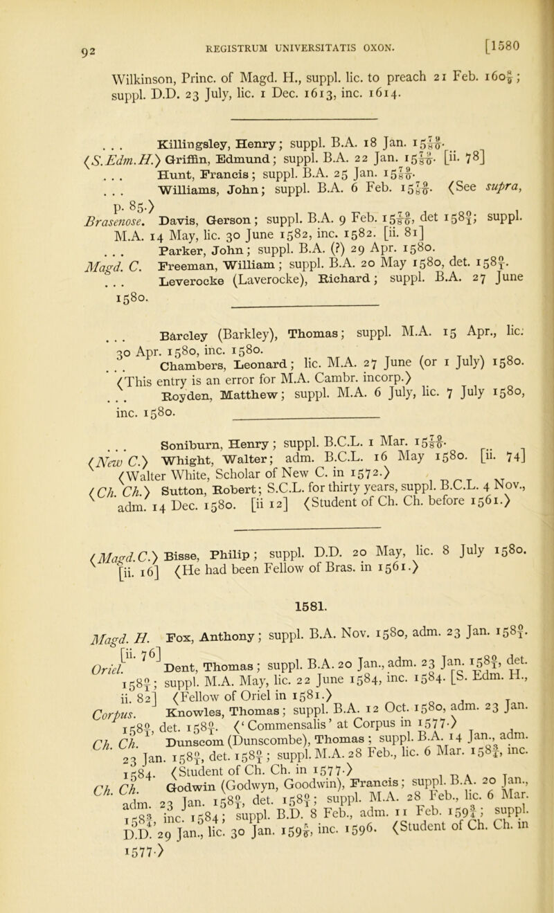 Wilkinson, Princ. of Magd. H., suppl. lie. to preach 21 Feb. i6o£; suppl. D.D. 23 July, lie. 1 Dec. 1613, inc. 1614. Killingsley, Henry; suppl. B.A. 18 Jan. 15JJJ. (S.Edm.H.) Griffin, Edmund; suppl. B.A. 22 Jan. 15!#. [ii. 78] . . . Hunt, Francis; suppl. B.A. 25 Jan. i5§ip . . . Williams, John; suppl. B.A. 6 Feb. (See supra, p. 85.) Brasenose. Davis, Gerson; suppl. B.A. 9 Feb. det I58ii suppl. M.A. 14 May, lie. 30 June 1582, inc. 1582. [ii. 81] Parker, John; suppl. B.A. (?) 29 Apr. 1580. Magd. C. Freeman, William; suppl. B.A. 20 May i58o> det. i58t* Leverocke (Laverocke), Richard; suppl. B.A. 27 June 1580. Barcley (Barkley), Thomas; suppl. M.A. 15 Apr., lie. 30 Apr. 1580, inc. 1580. , x Chambers, Leonard; lie. M.A. 27 June (or 1 July) 1580. (This entry is an error for M.A. Cambr. incorp.) Royden, Matthew; suppl. M.A. 6 July, lie. 7 July 1580, inc. 1580. Soniburn, Henry ; suppl. B.C.L. 1 Mar. i5so* (New C.} Whight, Walter; adm. B.C.L. 16 May 1580. [11. 74J (Walter White, Scholar of New C. in 1572.) ( Ch ChB Sutton, Robert; S.C.L. for thirty years, suppl. B.C.L. 4 Nov., ^ * adm. 14 Dec. 1580. [ii 12] (Student of Ch. Ch. before 1561.) /Magd.C.) Bisse, Philip; suppl. D.D. 20 May, lie. 8 July 1580. [ii. 16] (He had been Fellow of Bras, in 1561.) 1581. Magd. H. Pox, Anthony; suppl. B.A. Nov. 1580, adm. 23 Jan. 158?. Oriel' V^ Dent, Thomas; suppl. B.A. 20 Jan., adm. 23 Jan. 158?, det. . SUppi. M.A. May, lie. 22 June 1584, me. i584- [b- Lam. ti., ii. 82] (Fellow of Oriel in 1581.) Corpus. Knowles, Thomas; suppl. B.A. 12 Oct. 1580, adm. 23 Jan. If-go det. 1585. (‘ Commensalis ’ at Corpus in 1577-/ Ch. Ch. 15 Dunseom (Dunscombe), Thomas ; suppl. B.A. 14 Jan., a m. 23 Jan. 158^, det. 158$; suppl. M.A. 28 Feb., lie. 6 Mar. i58t> mc- ^84. (Student of Ch. Ch. in i577-> . _ A T Ch Ch Godwin (Godwyn, Goodwin), Francis; suppl B.A. 20 Jan., ' adm. 23 Jan. 158?, det. 158?; suppl. M.A. 28 Feb., lie. 6 Mar. ,-03 ;nc 1584; suppl. B.D. 8 Feb., adm. 11 Feb. 1594 > - D5d!’29 Tan! lie! 30 Jan. i59*, inc. .596- (Student of Ch. Ch. m I577-)