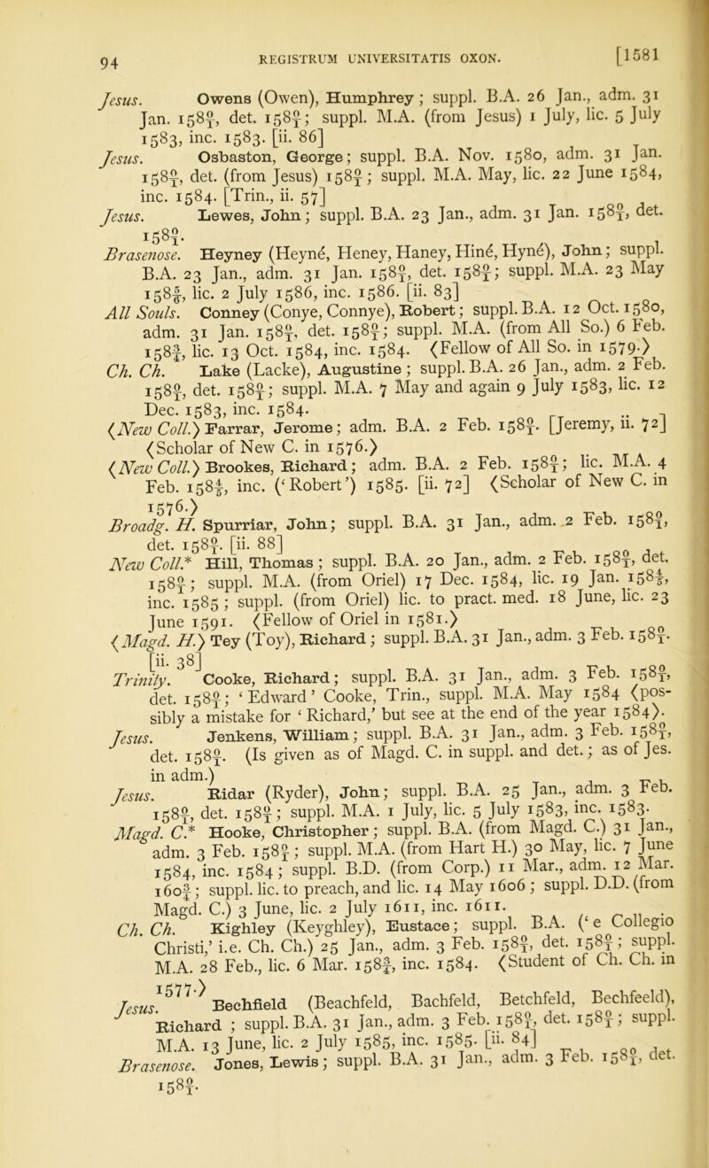 [ 1 581 Jesus. Owens (Owen), Humphrey; suppl. B.A. 26 Jan., adm. 31 Jan. 158^, det. 158J; suppl. M.A. (from Jesus) 1 July, lie. 5 July 1583, inc. 1583. [ii. 86] Jesus. Osbaston, George; suppl. B.A. Nov. 1580, adm. 31 Jan. 158^, det. (from Jesus) 158J; suppl. M.A. May, lie. 22 June 1584, inc. 1584. [Trim, ii. 57] Jesus. Lewes, John; suppl. B.A. 23 Jan., adm. 31 Jan. i58t> det. 1585. Brasenose. Heyney (Heyne, Heney, Haney, Hind, Hynd), John; suppl. B.A. 23 Jan., adm. 31 Jan. 158^, det. 158 suppl. M.A. 23 May 158-1, lie. 2 July 1586, inc. 1586. [ii. 83] All Souls. Conney (Conye, Connye), Robert; suppl. B.A. 12 Oct. 1580, adm. 31 Jan. 158$, det. 158^; suppl. M.A. (from All So.) 6 keb. 158J, lie. 13 Oct. 1584, inc. 1584. (Fellow of All So. in i579-> Ch. Ch. Lake (Lacke), Augustine ; suppl. B.A. 26 Jan., adm. 2 Feb. 158^, det. 158k; suppl. M.A. 7 May and again 9 July 1583* 12 Dec. 1583, inc. 1584. {New Coll.) Farrar, Jerome; adm. B.A. 2 Feb. 158J. [Jeremy, 11. 72J (Scholar of New C. in 1576.) (New Coll.) Brookes, Richard; adm. B.A. 2 Feb. 158k; lie. M.A. 4 Feb. 158!, inc. (‘Robert’) 1585. [ii. 72] (Scholar of New C. m 1:576.) Broadg. H. Spurriar, John; suppl. B.A. 31 Jan., adm. 2 Feb. 1581, det. 158J. [ii. 88] New Coll.* Hill, Thomas; suppl. B.A. 20 Jan., adm. 2 Feb. 158k, det. 158J; suppl. M.A. (from Oriel) 17 Dec. 1584, lie. 19 Jan. 158-3-, inc. 1585; suppl. (from Oriel) lie. to pract. med. 18 June, lie. 23 June 1591- (Fellow of Oriel in 1581.) {Magd. H.) Tey (Toy), Richard; suppl. B.A. 31 Jan., adm. 3 Feb. 1583-. rjj ^ gj Trinity. Cooke, Richard; suppl. B.A. 31 Jan., adm. 3 Feb. 158J, det. 158-g-; ‘Edward’ Cooke, Trim, suppl. M.A. May 1584 (pos- sibly a mistake for ‘ Richard,’ but see at the end of the year 1584)^ Jesus. Jenkens, William; suppl. B.A. 31 Jan., adm. 3 Feb. 158?, det. 1583b (Is given as of Magd. C. in suppl. and det. ; as of Jes. in adm.) Jesus. Ridar (Ryder), John; suppl. B.A. 25 Jan., adm. 3 heb. 158J, det. 158^; suppl. M.A. 1 July, lie. 5 July 1583, inc. 1583. Magd. C* Hooke, Christopher; suppl. B.A. (from Magd. C.) 31 Jan., adm. 3 Feb. 158 J; suppl. M.A. (from Hart H.) 30 May, lie. 7 June 1584, inc. 1584; suppl. B.D. (from Corp.) 11 Mar., adm. 12 Mar. i6of; suppl. lie. to preach, and lie. 14 May 1606 ; suppl. D.D. (from Magd. C.) 3 June, lie. 2 July 1611, inc. 1611. Ch. Ch. Kighley (Keyghley), Eustace; suppl. B.A. ( e Coilegio Christi,’ i.e. Ch. Ch.) 25 Jam, adm. 3 Feb. 158? det. 158$; suppl. M.A. 28 Feb., lie. 6 Mar. 158}, inc. 1584. (Student of Ch. Ch. in Terns ^ ^ Bechfield (Beachfeld, Bachfeld, Betchfeld, Bechfeeld), J Richard ; suppl. B.A. 31 Jan., adm. 3 Feb. 158? det. 158$; suppl. M.A. 13 June, lie. 2 July 1585, inc. 1585. [u. 84J Brasenose. Jones, Lewis; suppl. B.A. 31 Jan., adm. 3 Feb. 15. r, i58x-