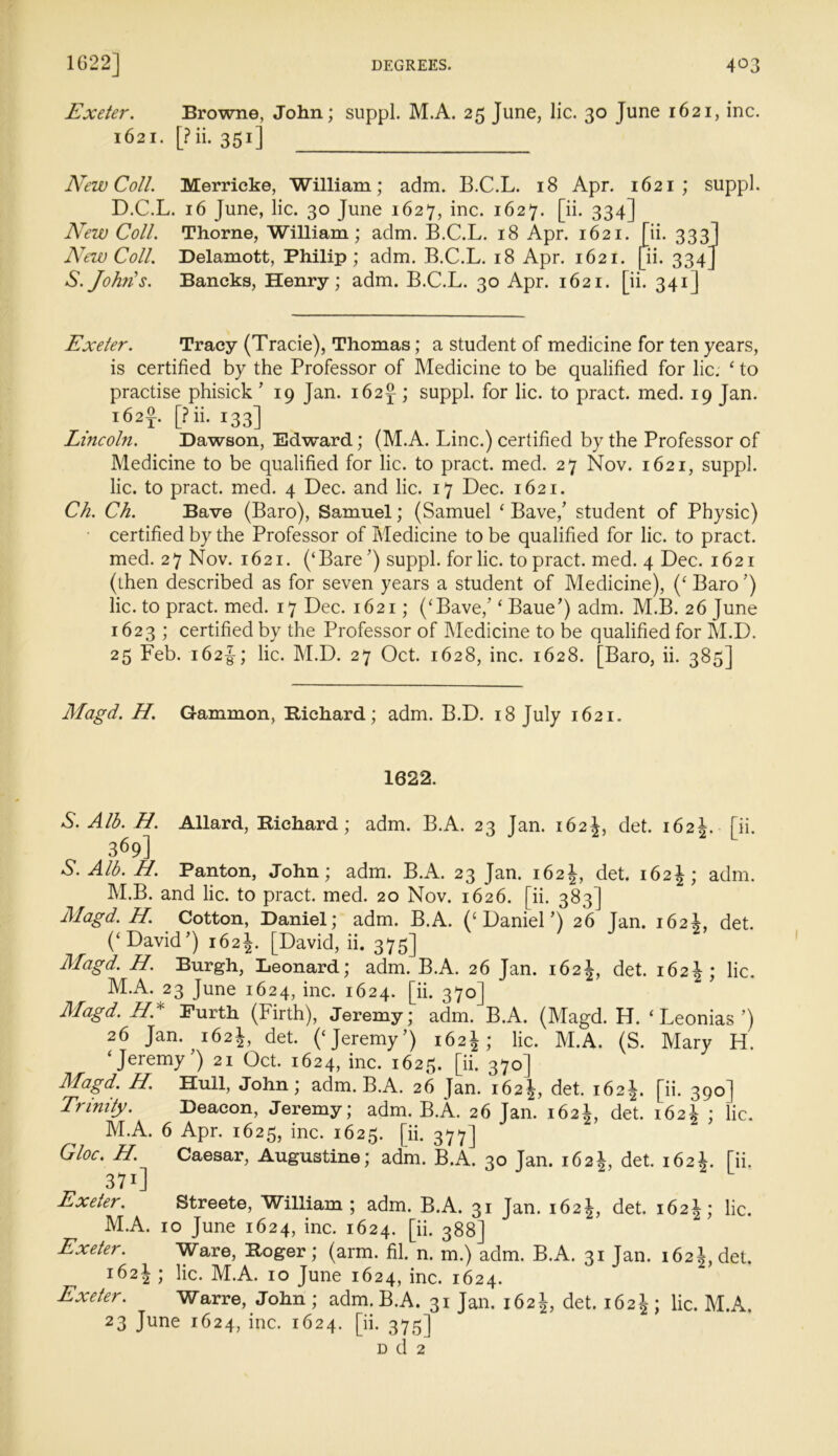 Exeter. Browne, John; suppl. M.A. 25 June, lie. 30 June 1621, inc. 1621. [?ii. 351] New Coll. Merricke, William; adm. B.C.L. 18 Apr. 1621; suppl. D.C.L. 16 June, lie. 30 June 1627, inc. 1627. [ii. 334] New Coll. Thorne, William; adm. B.C.L. 18 Apr. 1621. [ii. 333] New Coll. Delamott, Philip; adm. B.C.L. 18 Apr. 1621. [ii. 334] S.John's. Bancks, Henry; adm. B.C.L. 30 Apr. 1621. [ii. 341] Exeter. Tracy (Tracie), Thomas; a student of medicine for ten years, is certified by the Professor of Medicine to be qualified for lie. ‘ to practise phisick ’ 19 Jan. 162^; suppl. for lie. to pract. med. 19 Jan. l62f [fii. 133] Lincoln. Dawson, Edward; (M.A. Line.) certified by the Professor of Medicine to be qualified for lie. to pract. med. 27 Nov. 1621, suppl. lie. to pract. med. 4 Dec. and lie. 17 Dec. 1621. Ch. Ch. Bave (Baro), Samuel; (Samuel ‘ Bave/ student of Physic) certified by the Professor of Medicine to be qualified for lie. to pract. med. 27 Nov. 1621. (‘Bare ’) suppl. for lie. to pract. med. 4 Dec. 1621 (then described as for seven years a student of Medicine), (‘ Baro ’) lie. to pract. med. 17 Dec. 1621; (‘Bave/ ‘ Baue’) adm. M.B. 26 June 1623 ; certified by the Professor of Medicine to be qualified for M.D. 25 Feb. 162J; lie. M.D. 27 Oct. 1628, inc. 1628. Baro, ii. 385] Magd. H. Gammon, Bichard; adm. B.D. 18 July 1621. 1622. S. Alb. H. Allard, Bichard; adm. B.A. 23 Jan. 162J, det. 162J. [ii. 369] S. Alb. H. Panton, John; adm. B.A. 23 Jan. 162det. 162J; adm. M.B. and lie. to pract. med. 20 Nov. 1626. [ii. 383] Magd. H. Cotton, Daniel; adm. B.A. (‘Daniel’) 26 Tan. 162L det. (‘David’) 162J. [David, ii. 375] Magd. H. Burgh, Leonard; adm. B.A. 26 Jan. 162J, det. 162J ; lie. M.A. 23 June 1624, inc. 1624. [ii. 370] Magd. HA Purth (Firth), Jeremy; adm. B.A. (Magd. H. ‘ Leonias ’) 26 Jan. 162J, det. (‘Jeremy’) 162J; lie. M.A. (S. Mary H. ‘Jeremy’) 21 Oct. 1624, inc. 1625. [ii. 370] Magd. H. Hull, John; adm. B.A. 26 Jan. 162^, det. 162^. [ii. 390] Trinity. Deacon, Jeremy; adm. B.A. 26 Jan. 162^, det. 162^ ; lie. M.A. 6 Apr. 1625, inc. 1625. [ii. 377] Gloc. H. Caesar, Augustine; adm. B.A. 30 Jan. 162J, det. 162J. [ii. 37i] Exeter. Streete, William; adm. B.A. 31 Jan. 162^, det. 162^; lie. M.A. 10 June 1624, inc. 1624. [ii. 388] Exeter. Ware, Boger ; (arm. fil. n. m.) adm. B.A. 31 Jan. 162 J, det. 162J ; lie. M.A. 10 June 1624, inc. 1624. Exeter. Warre, John ; adm. B.A. 31 Jan. 162 J, det. 162^ ; lie. M.A. 23 June 1624, inc. 1624. [ii. 375] d d 2