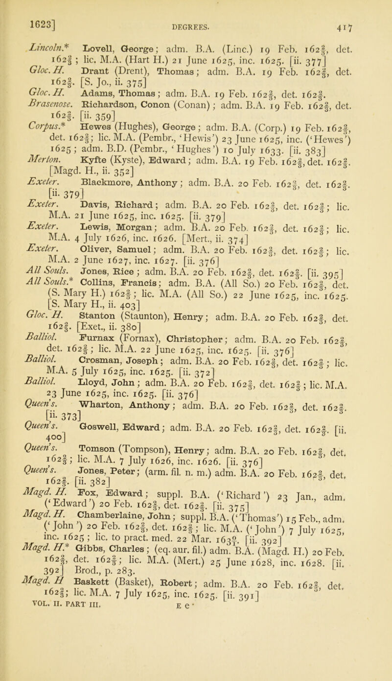 Lincoln* Lovell, George; adm. B.A. (Line.) 19 Feb. 162J-, det. 162^ j M.A. (Hart H.) 21 June 1625, inc. 1625. [ii. 377 | Gloc.H. Drant (Drent), Thomas; adm. B.A. 19 Feb. 162J, det. i62I- [S. Jo., ii. 375] Gloc.H. Adams, Thomas; adm. B.A. 19 Feb. i62§, det. i62§. Brasenose. Richardson, Conon (Conan); adm. B.A. 10 Feb. 162#, det. 162*. [ii- 359] Corpus* Hewes (Hughes), George; adm. B.A. (Corp.) 19 Feb. i62§, det. i62§; lie. M.A. (Pembr., ‘Hewis’) 23 June 1625, inc. (‘Hewes') 1625; adm. B.D. (Pembr., ‘Hughes’) 10 July 1633. pi. 383] Merton. Kyfte (Kyste), Edward; adm. B.A. 19 Feb. 162#, det. 162I. [Magd. H., ii. 352] Exeter. Blackmore, Anthony; adm. B.A. 20 Feb. 162! det. 162^ [ii- 379] 3 Exeter. Davis, Richard; adm. B.A. 20 Feb. 162-f, det. 162!; lie. M.A. 21 June 1625, inc. 1625. [ii. 379 ] Exeter. Lewis, Morgan; adm. B.A. 20 Feb. i62§, det. i62§; lie. M.A. 4 July 1626, inc. 1626. [Mert., ii. 374] Exeter. Oliver, Samuel; adm. B.A. 20 Feb. i62|, det. 162!; lie. M.A. 2 June 1627, inc. 1627. [ii. 376] All Souls. Jones, Rice; adm. B.A. 20 Feb. i62§, det. i62§. [ii. 395] All Souls A Collins, Francis; adm. B.A. (All So.) 20 Feb. i62§, det. (S. Mary H.) i62§; lie. M.A. (All So.) 22 June 1625, inc. 1623. [S. Mary H., ii. 403] /jo, 0 Gloc. H. Stanton (Staunton), Henry; adm. B.A. 20 Feb. 162#, det. i62|. [Exet., ii. 380] Balliol. Furnax (Fornax), Christopher; adm. B.A. 20 Feb. 162^, det. i62§; lie. M.A. 22 June 1625, inc. 1625. [ii. 376] Balliol. Crosman, Joseph; adm. B.A. 20 Feb. 162#, det. 162!^ lie. M.A. 5 July 1625, inc. 1625. [ii. 372] Balliol. Lloyd, John; adm. B.A. 20 Feb. i62§, det. i62§; lie. M.A. 23 June 1625, inc. 1625. [ii. 376] Queens. Wharton, Anthony; adm. B.A. 20 Feb. 162^, det 162^ pi- 373] Queen’s. Goswell, Edward; adm. B.A. 20 Feb. 162I, det. 162# [ii 400] L Queens. Tomson (Tompson), Henry; adm. B.A. 20 Feb. 162#, det. i62§; lie. M.A. 7 July 1626, inc. 1626. [ii. 376] Queen’s. Jones, Peter; (arm. HI. n. m.) adm. B.A. 20 Feb. 162# det, i62|. [ii. 382] 3’ Magd,E P,°n’ “Trd; SUPP>- B-A. (‘Richard’) 23 Jan., adm. (‘Edward ) 20 Feb. 162!, det. 162$. [ii. 375] Magd H Chamberlaine, John; suppl. B.A. (‘Thomas’) 15 Feb., adm. ( John ) 20 Feb. 162!, det. 162$; lie. M.A. (‘John’) 7 July 162s, me. 1625 ; lie. to pract. med. 22 Mar. 163-7. [ii. 302] Magd. H* Gibbs, Charles ; (eq. aur. fil.) adm. B.A. (Magd. H.) 20 Feb. r^2f’ <J?t' ^c- ^.A. (Mert.) 25 June 1628, inc. 1628. [ii. 392J Brod., p. 283. L Magd. H Baskett (Basket), Robert; adm. B.A. 20 Feb. 162? det i62|; he. M.A. 7 July 1625, inc. 1625. [ii. 391] VOL. II. PART III, E e *