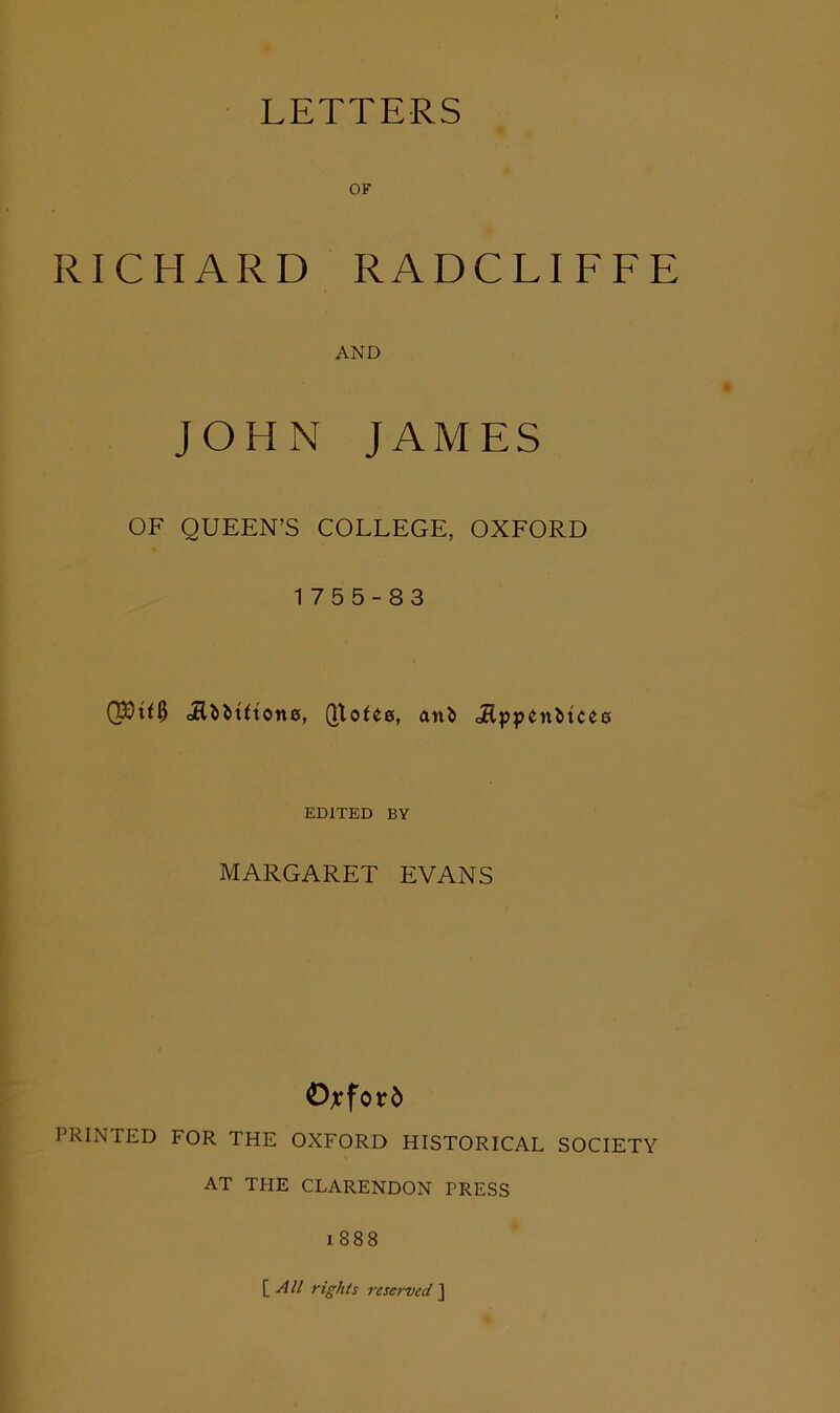 OF RICHARD RADCLIFFE AND JOHN JAMES OF QUEEN’S COLLEGE, OXFORD 1755-83 EDITED BY MARGARET EVANS O;cfor5 PRINTED FOR THE OXFORD HISTORICAL SOCIETY AT THE CLARENDON PRESS i888 \_All rights rcsei-ved ]