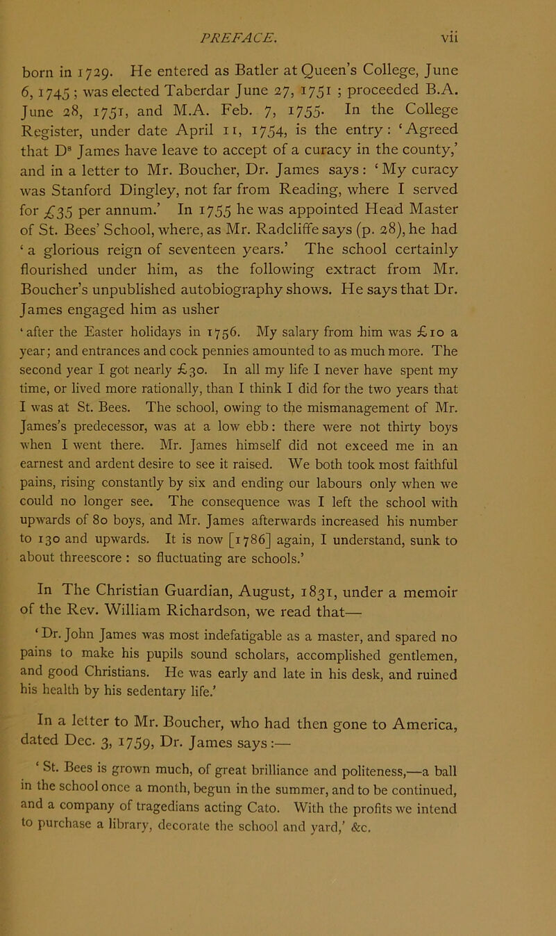 born in 1729. He entered as Batler at Queen’s College, June 6,1745 ; was elected Taberdar June 27, 1751 ; proceeded B.A. June 28, 1751, and M.A. Feb. 7, 1755. In the College Register, under date April ii, 1754, is the entry: ‘Agreed that D® James have leave to accept of a cui-acy in the county,’ and in a letter to Mr. Boucher, Dr. James says: ‘My curacy was Stanford Dingley, not far from Reading, where I served for ;^35 per annum.’ In 1755 he was appointed Head Master of St. Bees’ School, where, as Mr. Radcliffe says (p. 28), he had ‘ a glorious reign of seventeen years.’ The school certainly flourished under him, as the following extract from Mr. Boucher’s unpublished autobiography shows. He says that Dr. James engaged him as usher ‘after the Easter holidays in 1756. My salary from him was £10 a year; and entrances and cock pennies amounted to as much more. The second year I got nearly £30. In all my life I never have spent my time, or lived more rationally, than I think I did for the two years that I was at St. Bees. The school, owing to the mismanagement of Mr. James’s predecessor, was at a low ebb: there were not thirty boys when I went there. Mr. James himself did not exceed me in an earnest and ardent desire to see it raised. We both took most faithful pains, rising constantly by six and ending our labours only when we could no longer see. The consequence was I left the school with upwards of 80 boys, and Mr. James afterwards increased his number to 130 and upwards. It is now [1786] again, I understand, sunk to about threescore : so fluctuating are schools.’ In The Christian Guardian, August, 1831, under a memoir of the Rev. William Richardson, we read that— ‘Dr. John James was most indefatigable as a master, and spared no pains to make his pupils sound scholars, accomplished gentlemen, and good Christians. He was early and late in his desk, and ruined his health by his sedentary life.’ In a letter to Mr. Boucher, who had then gone to America, dated Dec. 3, 1759, James says:— ‘ St. Bees is grown much, of great brilliance and politeness,—a ball in the school once a month, begun in the summer, and to be continued, and a company of tragedians acting Cato. With the profits we intend to purchase a library, decorate the school and yard,’ &c.