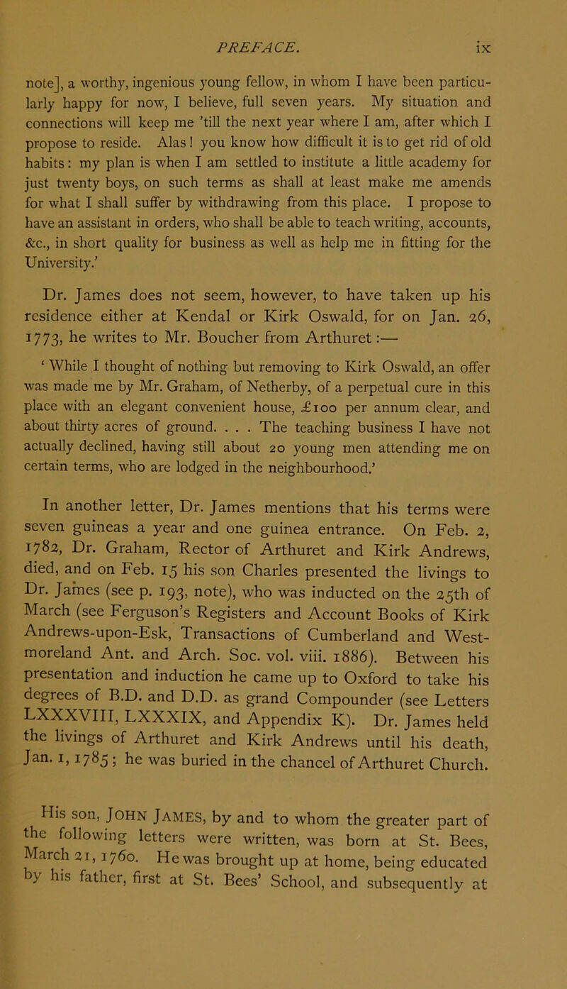 note], a worthy, ingenious young fellow, in whom I have been particu- larly happy for now, I believe, full seven years. My situation and connections will keep me ’till the next year where I am, after which I propose to reside. Alas! you know how difficult it is to get rid of old habits: my plan is when I am settled to institute a little academy for just twenty boys, on such terms as shall at least make me amends for what I shall suffer by withdrawing from this place. I propose to have an assistant in orders, who shall be able to teach writing, accounts, &c., in short quality for business as well as help me in fitting for the University.’ Dr. James does not seem, however, to have taken up his residence either at Kendal or Kirk Oswald, for on Jan. 26, 1773, he writes to Mr. Boucher from Arthuret:— ‘ While I thought of nothing but removing to Kirk Oswald, an offer was made me by Mr. Graham, of Netherby, of a perpetual cure in this place with an elegant convenient house, <£100 per annum clear, and about thirty acres of ground. . . . The teaching business I have not actually declined, having still about 20 young men attending me on certain terms, who are lodged in the neighbourhood.’ In another letter. Dr. James mentions that his terms were seven guineas a year and one guinea entrance. On Feb. 2, 1782, Dr. Graham, Rector of Arthuret and Kirk Andrews, died, and on Feb. 15 his son Charles presented the livings to Dr. James (see p. 193, note), who was inducted on the 25th of March (see Ferguson’s Registers and Account Books of Kirk Andrews-upon-Esk, Transactions of Cumberland and West- moreland Ant. and Arch. Soc. vol. viii. 1886). Between his presentation and induction he came up to Oxford to take his degrees of B.D. and D.D. as grand Compounder (see Letters LXXXVIII, LXXXIX, and Appendix K). Dr. James held the livings of Arthuret and Kirk Andrews until his death, Jan. 1,1785 ; he was buried in the chancel of Arthuret Church. His son, John James, by and to whom the greater part of the following letters were written, was born at St. Bees, March 21, 1760. He was brought up at home, being educated y his fathei, first at St. Bees’ School, and subsequently at