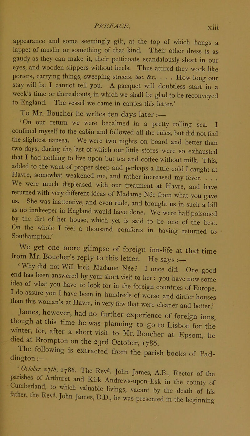 xm appearance and some seemingly gilt, at the top of which hangs a lappet of muslin or something of that kind. Their other dress is as gaudy as they can make it, their petticoats scandalously short in our eyes, and wooden slippers without heels. Thus attired they work like porters, carrying things, sweeping streets, &c. &c. . . . How long our stay will be I cannot tell you. A pacquet will doubtless start in a week’s time or thereabouts, in which we shall be glad to be reconveyed to England. The vessel we came in carries this letter.’ To Mr. Boucher he writes ten days later:— ‘ On our return we w’ere becalmed in a pretty rolling sea. I confined myself to the cabin and followed all the rules, but did not feel the slightest nausea. We were two nights on board and better than two days, during the last of which our little stores were so exhausted that I had nothing to live upon but tea and coffee without milk. This, added to the want of proper sleep and perhaps a little cold I caught at Havre, somewhat weakened me, and rather increased my fever. We were much displeased with our treatment at Havre, and have returned with very different ideas of Madame Nde from what you gave us. She was inattentive, and even rude, and brought us in such a bill as no innkeeper in England would have done. We were half poisoned by the dirt of her house, which yet is said to be one of the best. On the whole I feel a thousand comforts in having returned to Southampton.’ We get one more glimpse of foreign inn-life at that time from Mr. Boucher’s reply to this letter. He says ‘ Why did not Will kick Madame N^e.? I once did. One good end has been answered by your short visit to her: you have now some i^dea of what you have to look for in the foreign countries of Europe. I do assure you I have been in hundreds of worse and dirtier houses than this woman’s at Havre, in very few that were cleaner and better.’ Jarnes, however, had no further experience of foreign inns though at this time he was planning to go to Lisbon for the winter, for, after a short visit to Mr. Boucher at Epsom, he died at Brompton on the 23rd October, 1786. The following is extracted from the parish books of Pad- dington :— „ A.B., Rector of the p ishes of Arthuret and Kirk Andrews-upon-Esk in the county of valuable livings, vacant by the death of his ather, the Revd John James, D.D., he was presented in the beginning