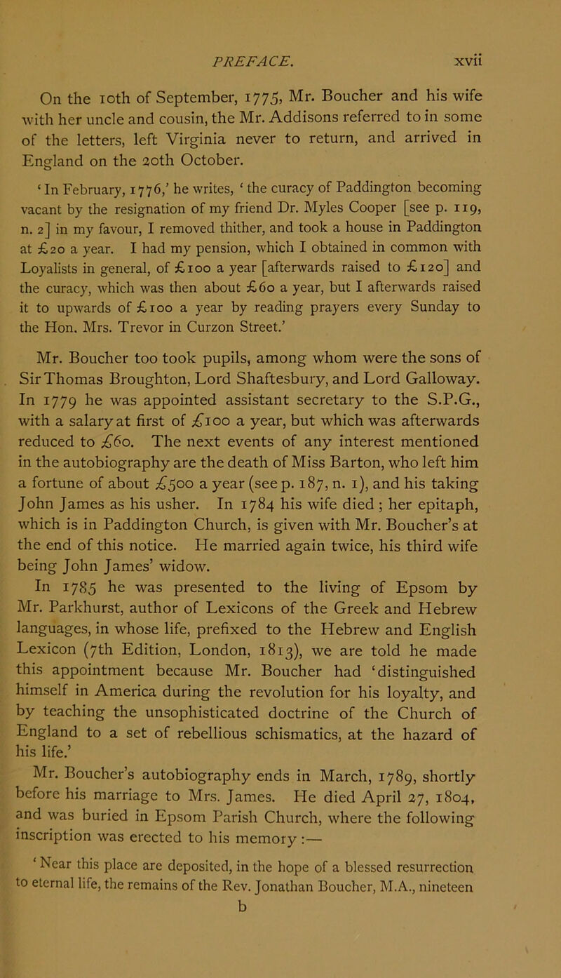 On the Toth of September, 1775, Mr. Boucher and his wife Avith her uncle and cousin, the Mr. Addisons referred to in some of the letters, left Virginia never to return, and arrived in England on the 2oth October. ‘ In February, 1776,’ he writes, ‘ the curacy of Paddington becoming vacant by the resignation of my friend Dr. Myles Cooper [see p. 119, n. 2] in my favour, I removed thither, and took a house in Paddington at £20 a year. I had my pension, which I obtained in common with Loyalists in general, of £100 a year [afterwards raised to £120] and the curacy, which was then about £60 a year, but I afterwards raised it to upwards of £100 a year by reading prayers every Sunday to the Hon. Mrs. Trevor in Curzon Street.’ Mr. Boucher too took pupils, among whom were the sons of Sir Thomas Broughton, Lord Shaftesbury, and Lord Galloway. In 1779 he was appointed assistant secretary to the S.P.G., with a salary at first of £100 a year, but which was afterwards reduced to £60. The next events of any interest mentioned in the autobiography are the death of Miss Barton, who left him a fortune of about £^oo a year (see p. 187, n. i), and his taking John James as his usher. In 1784 his wife died ; her epitaph, which is in Paddington Church, is given with Mr. Boucher’s at the end of this notice. He married again twice, his third wife being John James’ widow. In 1785 he was presented to the living of Epsom by Mr. Parkhurst, author of Lexicons of the Greek and Hebrew languages, in whose life, prefixed to the Hebrew and English Lexicon (7th Edition, London, 1813), we are told he made this appointment because Mr. Boucher had ‘distinguished himself in America during the revolution for his loyalty, and by teaching the unsophisticated doctrine of the Church of England to a set of rebellious schismatics, at the hazard of his life.’ Mr. Boucher’s autobiography ends in March, 1789, shortly before his marriage to Mrs. James. He died April 27, 1804, and was buried in Epsom Parish Church, where the following inscription was erected to his memory:— ‘ Near this place are deposited, in the hope of a blessed resurrection to eternal life, the remains of the Rev. Jonathan Boucher, M.A., nineteen b