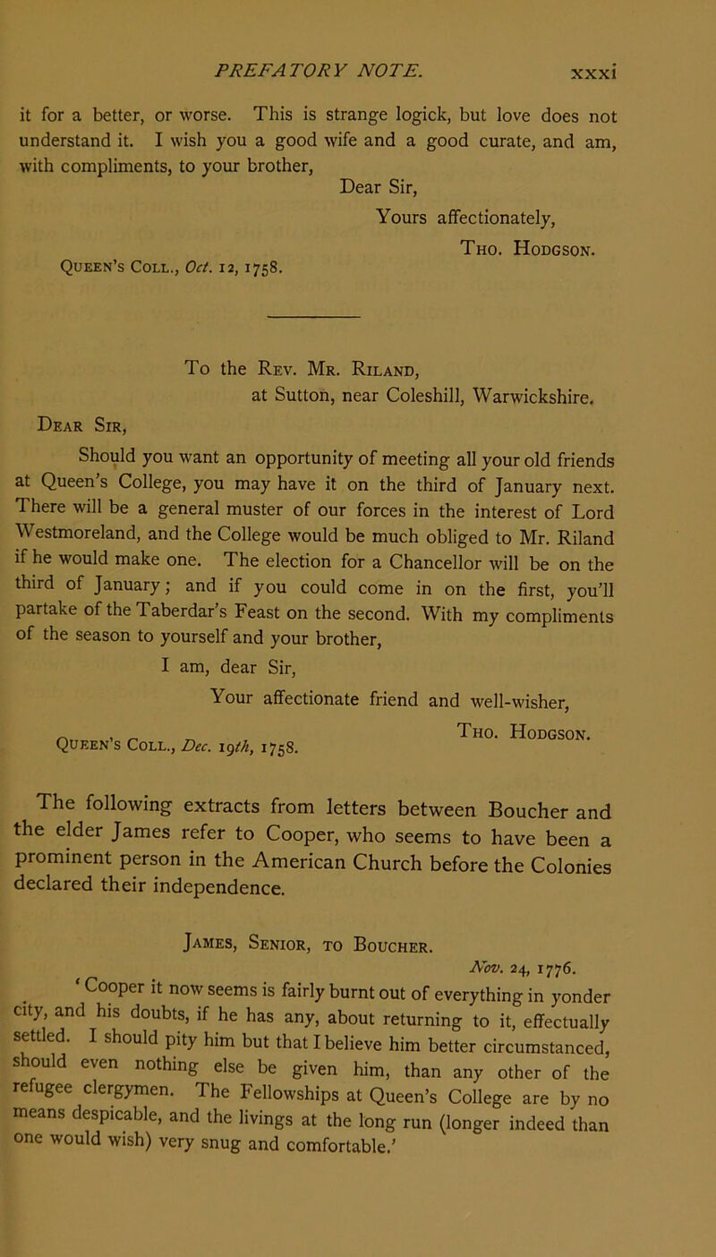 it for a better, or worse. This is strange logick, but love does not understand it. I wish you a good wife and a good curate, and am, with compliments, to your brother, Dear Sir, Yours affectionately, Tho. Hodgson. Queen’s Coll., Oct. 12, 1758. Dear Sir, To the Rev. Mr. Riland, at Sutton, near Coleshill, Warwickshire. Should you want an opportunity of meeting all your old friends at Queen’s College, you may have it on the third of January next. There will be a general muster of our forces in the interest of Lord Westmoreland, and the College would be much obliged to Mr. Riland if he would make one. The election for a Chancellor will be on the third of January; and if you could come in on the first, you’ll partake of the Taberdar s Feast on the second. With my compliments of the season to yourself and your brother, I am, dear Sir, Your affectionate friend and well-wisher, Queen’s Coll., Dec. igtA, 1758. Tho. Hodgson. The following extracts from letters between Boucher and the elder James refer to Cooper, who seems to have been a prominent person in the American Church before the Colonies declared their independence. James, Senior, to Boucher. Nov. 24, 1776. ‘ Cooper it now seems is fairly burnt out of everything in yonder city, and his doubts, if he has any, about returning to it, effectually settled. I should pity him but that I believe him better circumstanced, should even nothing else be given him, than any other of the refugee clergymen. The Fellowships at Queen’s College are by no means despicable, and the livings at the long run (longer indeed than one would wish) very snug and comfortable.’