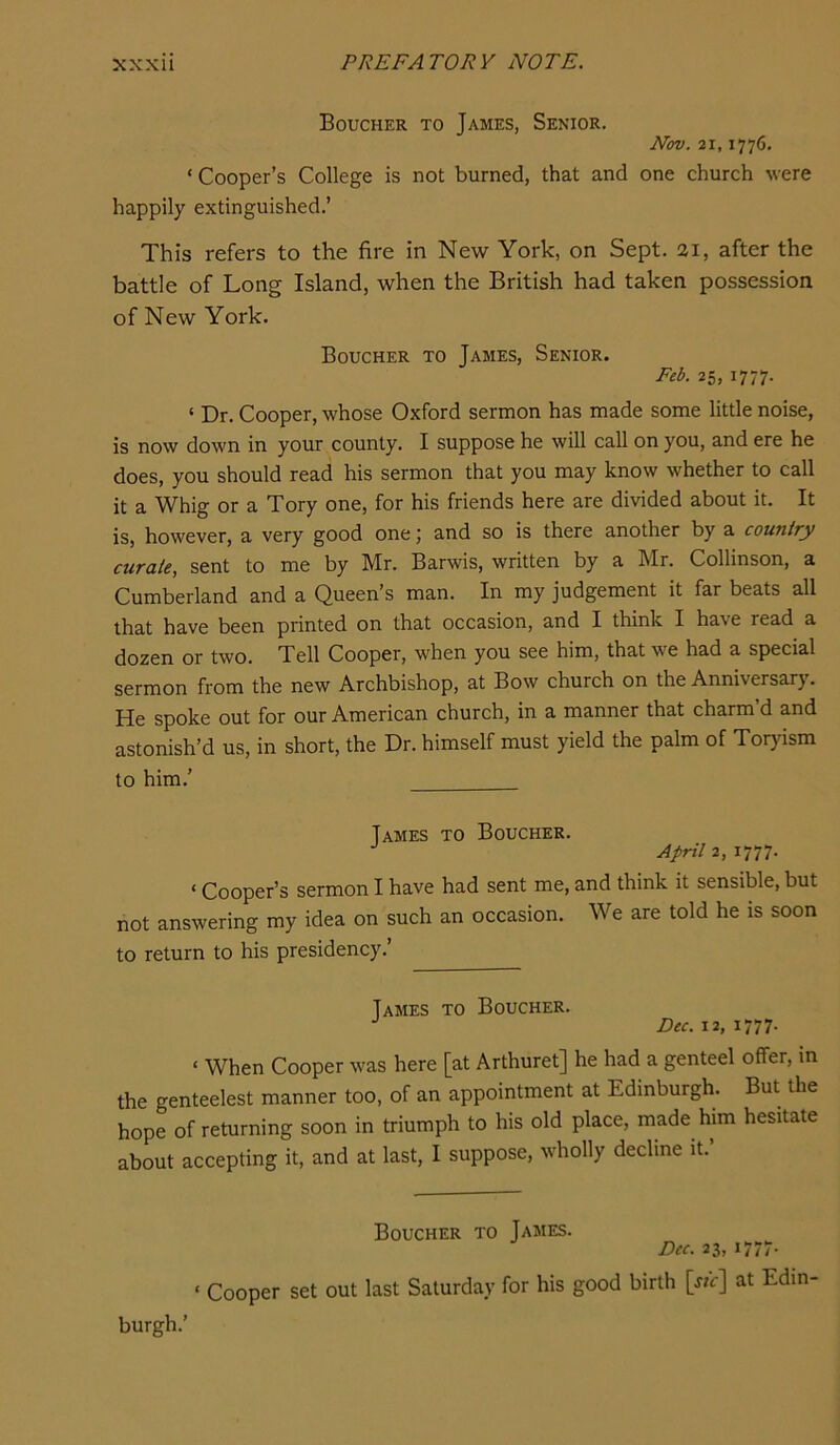 Boucher to James, Senior. Nov. 21,1776. ‘ Cooper’s College is not burned, that and one church were happily extinguished.’ This refers to the fire in New York, on Sept, ai, after the battle of Long Island, when the British had taken possession of New York. Boucher to James, Senior. Feb. 25, 1777. ‘ Dr. Cooper, whose Oxford sermon has made some little noise, is now down in your county. I suppose he will call on you, and ere he does, you should read his sermon that you may know whether to call it a Whig or a Tory one, for his friends here are divided about it. It is, however, a very good one j and so is there another by a counify curate, sent to me by Mr. Barwis, written by a Mr. Collinson, a Cumberland and a Queen’s man. In my judgement it far beats all that have been printed on that occasion, and I think I have read a dozen or two. Tell Cooper, when you see him, that we had a special sermon from the new Archbishop, at Bow church on the Anniversarj. He spoke out for our American church, in a manner that charm’d and astonish’d us, in short, the Dr. himself must yield the palm of Tor}dsm to him.’ James to Boucher. April 2, 1777. ‘ Cooper’s sermon I have had sent me, and think it sensible, but not answering my idea on such an occasion. We are told he is soon to return to his presidency.’ James to Boucher. Dec. 12, I'm- ‘ When Cooper was here [at Arthuret] he had a genteel offer, in the genteelest manner too, of an appointment at Edinburgh. But the hope of returning soon in triumph to his old place, made him hesitate about accepting it, and at last, I suppose, wholly decline it. Boucher to James. Dec. 23,1777- ‘ Cooper set out last Saturday for his good birth [j/t-J at Edin- burgh.’