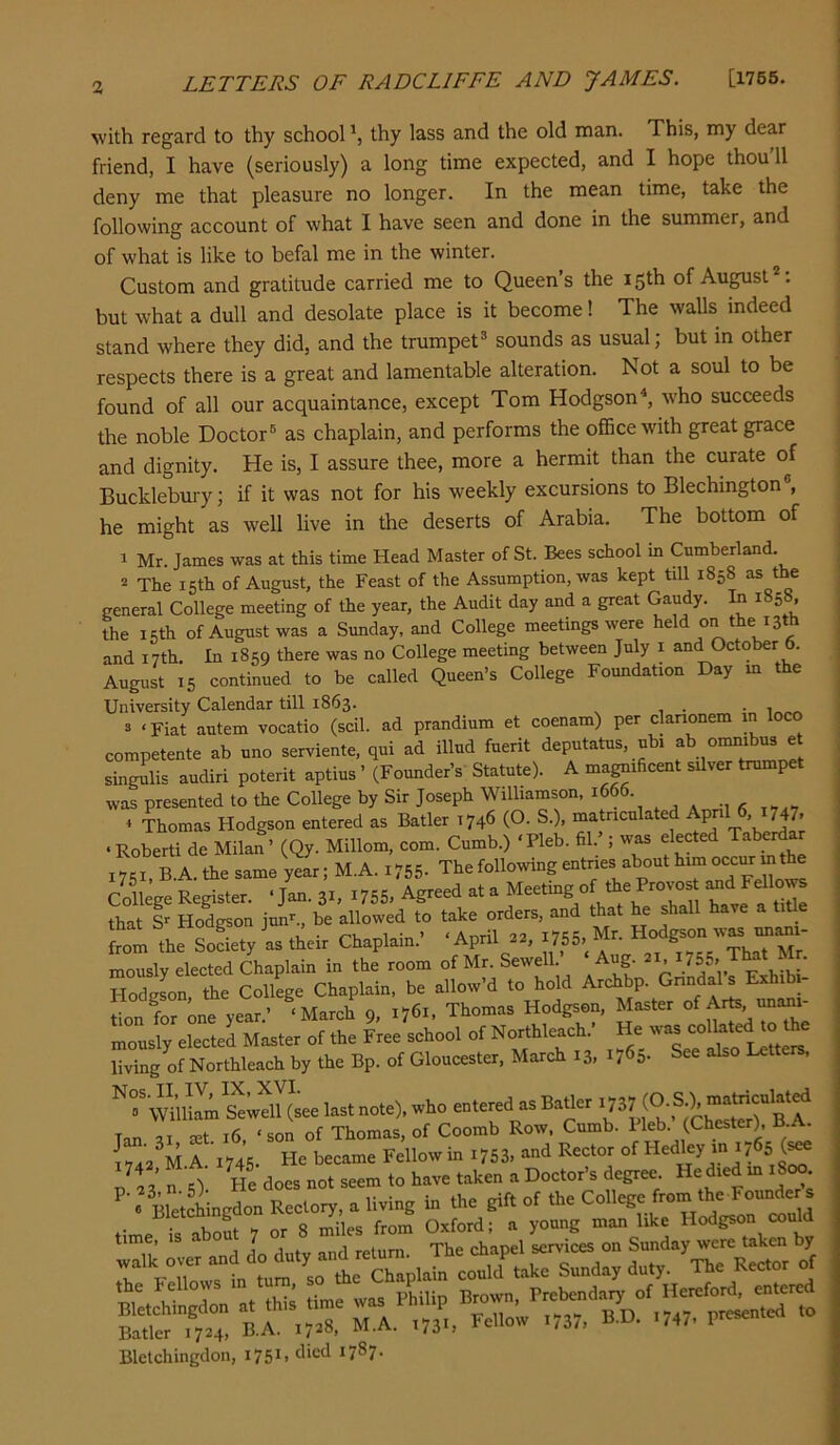 with regard to thy school', thy lass and the old man. This, my dear friend, I have (seriously) a long time expected, and I hope thou’ll deny me that pleasure no longer. In the mean time, take the following account of what I have seen and done in the summer, and of what is like to befal me in the winter. Custom and gratitude carried me to Queen’s the 15th of August *: but what a dull and desolate place is it become! The walls indeed stand where they did, and the trumpet® sounds as usual; but in other respects there is a great and lamentable alteration. Not a soul to be found of all our acquaintance, except Tom Hodgson^, who succeeds the noble Doctor® as chaplain, and performs the office with great grace and dignity. He is, I assure thee, more a hermit than the curate of Bucklebui-y; if it was not for his weekly excursions to Blechington®, he might as well live in the deserts of Arabia. The bottom of 1 Mr. James was at this time Head Master of St. Bees school m Cumberland. 2 The 15th of August, the Feast of the Assumption, was kept till 1858 as the general College meeting of the year, the Audit day and a great Gaudy. In 1858. the 15th of August was a Sunday, and College meetings were held on the 13th and 17th. In 1859 there was no College meeting between July i and October 6. August 15 continued to be called Queen’s College Foundation Day m the University Calendar till 1863. . 3 ‘Fiat autem vocatio (scil. ad prandium et coenam) per clanonem in loco competente ab uno serviente. qui ad illud fuerit deputatus, ubi ab omnibus e singulis audiri poterit aptius ’ (Founder’s Statute). A magnificent silver trumpet was presented to the College by Sir Joseph Williamson. 1666. « Thomas Hodgson entered as Batler 1746 (O. S.), matriculated Ap , ‘Robert! de Milan’ (Qy. Millom, com. Cumb.) ‘Pleb. fil. ; was elected Taberd I7« B A. the same yelr; M.A. i755- The following entries about him occur m the College Register. ■ J». 3.. 1755, Agrerf at a Meetmg of tb, Pro.os Ml””* that I Hodgson jun”., be allowed to take orders, and that hejhall have a t ti from the Society as their Chaplain.’ ‘April 22, I755> ^rrr''That Mr mously elected Chaplain in the room of Mr. Sewell ’ ‘ Aug. H55> That M . Hodeson the College Chaplain, be allow’d to hold Archbp. Gnndals Exhibi- tion for one year.’ ‘March 9, 1761, Thomas Hodgson, Master of Art^unimi- mously elected Master of the Free school of Northleach ’ He living of Northleach by the Bp. of Gloucester, March 13, 176a- See also letters. wnitem steluL last note), who enterod as Barter (O f.), Tan CEt 16 ‘son of Thomas, of Coomb Row, Cumb. Heb. (Chester), B A. lu2^U A. 1745. He became Fellow in i753, and Rector of r/anO He does not seem to have taken a Doctor’s degree He died m 1800 « BletSmgdon Rectory, a living in the gift of the College from the Founde s timeTS 7 or 8 S\es from Oxford; a young man like Hodgson could time, is aoo ‘ Thp ohaoel services on Sunday were taken by Blelchingdon, i75*> ^7^7-