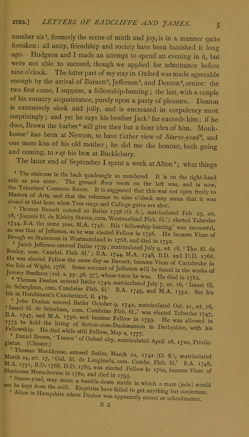 number six^ formerly the scene of mirth and joy, is in a manner quite forsaken: all unity, friendship and society have been banished it long ago. Hodgson and I made an attempt to spend an evening in it, but were not able to succeed, though we applied for admittance before nine o’clock. The latter part of my stay in Oxford was made agreeable enough by the arrival of Barnett^ Jefferson^ and Denton^ senior: the two first came, I suppose, a fellowship-hunting; the last, with a couple of his country acquaintance, purely upon a party of pleasure. Denton is excessively sleek and jolly, and is encreased in corpulency most surprizingly; and yet he says his brother Jack® far exceeds him; if he does. Brown the barber® will give thee but a faint idea of him. Monk- house has been at Newton, to have t’other view of Starve-yoad\ and one more kiss of his old mother; he did me the honour, both going and coming, to rap his box at Bucklebury. The latter end of September I spent a week at Alton ®; what things The staircase in the back quadrangle so numbered. It is on the right-hand left and is now, Ae Taberdars Common Room. It is suggested that this was not open freely to reference to nine o’clock may mean that it was ’1'°“ “S® s.nd College gates are shut. i8 '^38 (O- S.), matnculated Feb, 23, ^t. ^ Westmorland Pleb. fil.’; elected Taberdar L wis that^?rr ‘ftllowship-hunting’ was successful, Brouirh on “ W56. He became Vicar of Brough on Stammore in Westmoreland in 1768, and died in 1792. Jacob Jefferson entered Batler 1739 ; matriculated July 9, set. 18, ‘ Tho fil de Rosley, com Cumbri. Pleb. fil.’,- B.A. 1744, M.A. X748' RD. and HD 7768 He w^ elec ed Fellow the same day as Barnett, became Vicar of Carisbroke in T account of Jefferson will be found in the works of Jeremy Bentham (vol. x. pp. 36. 37), whose tutor he was. He died in I7r c; entered Batler 1740, matriculated July 7, ^t. 16, ‘ Isaac! fil de Sebergham, com. Cumbriae Pleb fil ’ BA L/ at a t , life in Hutchinson’s Cumberland, ir4X9 ‘ wtfii°detbT October 9, 1742, matriculated Oct. 21, .t. 16, B A a! ■ In. M A Taberdar 1747 MIowship. while stilirXrMaTXT April .5, Priwle. M.A. 17c; BD 1768 nii' Cumbr. Pleb. fil.’ B.A. 1748, Sherborne kon.chor«; i„ .?sl ° Jld •f,'', f • A1 Ji„ b^mpsh ° whefeXr ““ lampsh.re where Docker was apparently curate or schoolmaster B Z