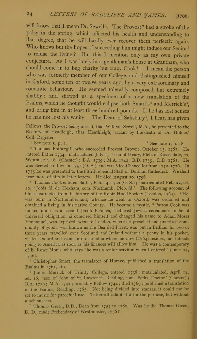 will know that I mean Dr. Sewell h The Provost*^ had a stroke of the palsy in the spring, which affected his health and understanding to that degree, that he will hardly ever recover them perfectly again. Who knows but the hopes of succeeding him might induce our Senior® to refuse the living ? But this I mention only as my own private conjecture. As I was lately in a gentleman’s house at Grantham, who should come in to beg charity but crazy Cook^! I mean the person who was formerly member of our College, and distinguished himself in Oxford, some ten or twelve years ago, by a very extraordinary and romantic behaviour. He seemed tolerably composed, but extremely shabby; and shewed us a specimen of a new translation of the Psalms, which he thought would eclipse both Smart’s® and Merrick’s®, and bring him in at least three hundred pounds. If he has lost senses he has not lost his vanity. The Dean of Salisbury, I hear, has given Fellows, the Provost being absent, that William Sewell, M.A., be presented to the Rectory of Headleigh, alias Heathleigh, vacant by the death of Dr. Holme.’ Coll. Register. * See note 5, p. 2. ^ See note 1, p. 18. ® Thomas Fothergill, who succeeded Provost Browne, October 15, 1767. He entered Batler 1734; matriculated July 13, ‘ son of Henry, Pleb. of Russendale, co. Westm., set. 18 ’ (Chester) ; B.A. 1739 ; M.A. 1742 ; B.D. 1755 ; D.D. 1762. He was elected Fellow in 1751 (O. S.), and was Vice-Chancellor from 1772-1776. In 1775 he was presented to the fifth Prebendal Stall in Durham Cathedral. We shall hear more of him in later letters. He died August 30, 1796. * Thomas Cook entered Batler, Feb. 14, 1742 (O. S.); matriculated Feb. 22, set. 20, ‘ Johis fil. de Hexham, com. Northumb. Pleb. fil.’ The following accoimt of him is extracted from the history of the Robin Hood Society (London, 1764). ‘ He was bom in Northumberland, whence he went to Oxford, was ordained and obtained a living in his native County. He became a mystic, “ Parson Cook was looked upon as a second Jacob Behmen,” believed Jewish ceremonies to be of universal obligation, circumcised himself and changed his name to Adam Moses Emmanuel, was deprived, went to London, where he preached and practised com- munity of goods, was known as the Bearded Priest, was put in Bedlam for two or three years, travelled over Scotland and Ireland without a penny in his pocket, visited Oxford and came up to London where he now (1764) resides, but intends going to America as soon as his finances will allow him. He was a contemporary of E. Rowe Mores who says ‘ he was a senior servitor when I entered' (June 24, 1746). “ Christopher Smart, the translator of Horace, published a translation of the Psalms in 1765, 4to. ® James Merrick of Trinity College, entered 1736; matriculated, April 14, ait. 16, ‘son of John of St. Lawrence, Reading, com. Berks, Doctor’ (Chester); B.A. 1739 ; M.A. 1742 ; probably Fellow 1744 ; died 1769 ; published a translation of the Psalms, Reading, i765. Not being divided into stanzas, it could not be set to music for parochial use. Tattersall adapted it for the purpose, but without much success. ’’ Thomas Green, D.D., Dean from 1757 to 17S0. Was he the Thomas Green, D. D., made Prebendary of Westminster, 1756 ?