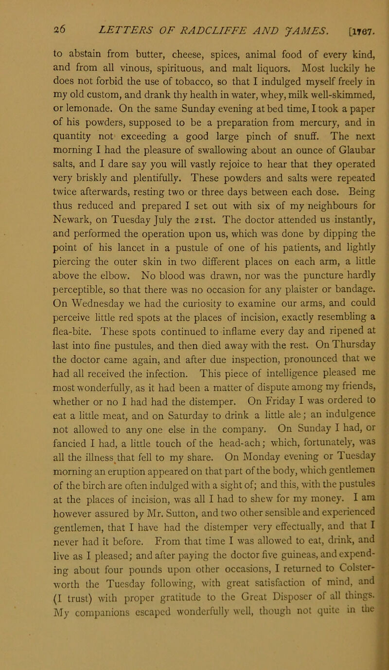 to abstain from butter, cheese, spices, animal food of every kind, and from all vinous, spirituous, and malt liquors. Most luckily he does not forbid the use of tobacco, so that I indulged myself freely in my old custom, and drank thy health in water, whey, milk well-skimmed, or lemonade. On the same Sunday evening at bed time, I took a paper of his powders, supposed to be a preparation from mercury, and in quantity not' exceeding a good large pinch of snuff. The next morning I had the pleasure of swallowing about an ounce of Glaubar salts, and I dare say you will vastly rejoice to hear that they operated very briskly and plentifully. These powders and salts were repeated twice afterwards, resting two or three days between each dose. Being thus reduced and prepared I set out with six of my neighbours for Newark, on Tuesday July the 21st. The doctor attended us instantly, and performed the operation upon us, which was done by dipping the point of his lancet in a pustule of one of his patients, and lightly piercing the outer skin in two different places on each arm, a little above the elbow. No blood was drawn, nor was the puncture hardly perceptible, so that there was no occasion for any plaister or bandage. On Wednesday we had the curiosity to examine our arms, and could perceive little red spots at the places of incision, exactly resembling a flea-bite. These spots continued to inflame every day and ripened at last into fine pustules, and then died away with the rest. On Thursday the doctor came again, and after due inspection, pronounced that we had all received the infection. This piece of intelligence pleased me most wonderfully, as it had been a matter of dispute among my friends, whether or no I had had the distemper. On Friday I was ordered to eat a little meat, and on Saturday to drink a little ale; an indulgence not allowed to any one else in the company. On Sunday I had, or fancied I had, a little touch of the head-ach; which, fortunately, was all the illness^that fell to my share. On Monday evening or Tuesday morning an eruption appeared on that part of the body, which gentlemen of the birch are often indulged with a sight of; and this, vith the pustules at the places of incision, was all I had to shew for my money. I am however assured by Mr. Sutton, and two other sensible and experienced gentlemen, that I have had the distemper very effectually, and that I never had it before. From that time I was allowed to eat, drink, and live as I pleased; and after paying the doctor five guineas, and expend- ing about four pounds upon other occasions, I returned to Colster- worth the Tuesday following, with great satisfaction of mind, and (I trust) with proper gratitude to the Great Disposer of all things. My companions escaped wonderfully well, though not quite in the