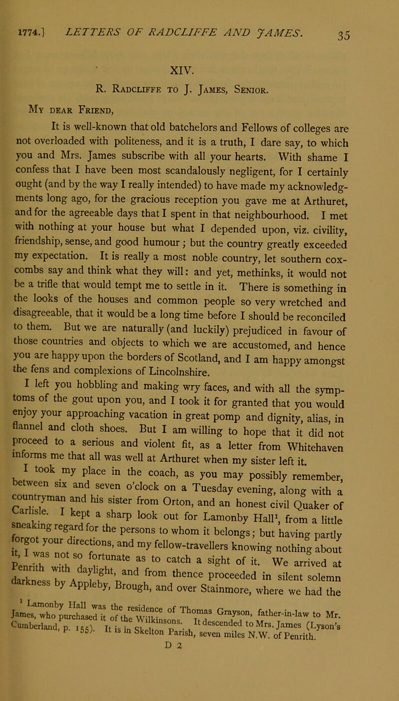 XIV. R. Radcliffe to J. James, Senior. My dear Friend, It is well-known that old batchelors and Fellows of colleges are not overloaded with politeness, and it is a truth, I dare say, to which you and Mrs. James subscribe with all your hearts. With shame I confess that I have been most scandalously negligent, for I certainly ought (and by the way I really intended) to have made my acknowledg- ments long ago, for the gracious reception you gave me at Arthuret, and for the agreeable days that I spent in that neighbourhood. I met with nothing at your house but what I depended upon, viz. civility, friendship, sense, and good humour j but the country greatly exceeded my expectation. It is really a most noble country, let southern cox- combs say and think what they will: and yet, methinks, it would not be a trifle that would tempt me to settle in it. There is something in the looks of the houses and common people so very wretched and disagreeable, that it would be a long time before I should be reconciled to them. But we are naturally (and luckily) prejudiced in favour of those countries and objects to which we are accustomed, and hence you are happy upon the borders of Scotland, and I am happy amongst the fens and complexions of Lincolnshire. I left you hobbling and making wry faces, and with all the symp- toms of the gout upon you, and I took it for granted that you would enjoy your approaching vacation in great pomp and dignity, alias, in flannel and cloth shoes. But I am willing to hope that it did not proceed to a serious and violent fit, as a letter from Whitehaven informs me that all was well at Arthuret when my sister left it. I took my place in the coach, as you may possibly remember, etween six and seven o’clock on a Tuesday evening, along with a countrym^ and his sister from Orton, and an honest civil Quaker of carl sle. I kept a sharp look out for Lamonby HalF, from a little Making regard for the persons to whom it belongs; but having partly it I Wlow-traveUers knowing nothing about “ “S'-' “f We arid at darkness h A proceeded in silent solemn kness by Appleby, Brough, and over Stainmore, where we had the J«m^'X*’UhLd k 2'thrwuk* f.lhM-m-kw to Mr. Cwntalsnd, p. isT “ittsTl “Mto.James (Ly.on’s F 56; IS in Skelton Parish, seven miles N.W. of Penrith.