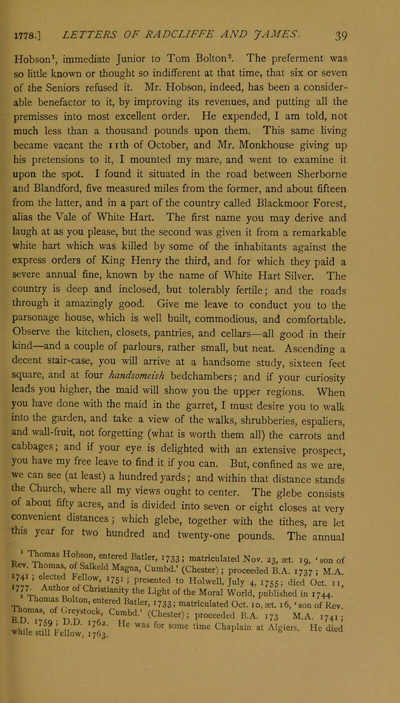 Hobson*, immediate Junior to Tom Bolton^ The preferment was so little known or thought so indifferent at that time, that six or seven of the Seniors refused it. Mr. Hobson, indeed, has been a consider- able benefactor to it, by improving its revenues, and putting all the premisses into most excellent order. He expended, I am told, not much less than a thousand pounds upon them. This same living became vacant the iith of October, and Mr. Monkhouse giving up his pretensions to it, I mounted my mare, and went to examine it upon the spot. I found it situated in the road between Sherborne and Blandford, five measured miles from the former, and about fifteen from the latter, and in a part of the country called Blackmoor Forest, alias the Vale of White Hart. The first name you may derive and laugh at as you please, but the second was given it from a remarkable white hart which was killed by some of the inhabitants against the express orders of King Henry the third, and for which they paid a severe annual fine, known by the name of White Hart Silver. The country is deep and inclosed, but tolerably fertile; and the roads through it amazingly good. Give me leave to conduct you to the parsonage house, which is well built, commodious, and comfortable. Observe the kitchen, closets, pantries, and cellars—all good in their kind—and a couple of parlours, rather small, but neat. Ascending a decent stair-case, you will arrive at a handsome study, sixteen feet square, and at four handsomeish bedchambers; and if your curiosity leads you higher, the maid will show you the upper regions. When you have done with the maid in the garret, I must desire you to walk into the garden, and take a view of the walks, shrubberies, espaliers, and wall-fruit, not forgetting (what is worth them all) the carrots and cabbages; and if yoitr eye is delighted with an extensive prospect, you have my free leave to find it if you can. But, confined as we are, we can see (at least) a hundred yards; and within that distance stands the Church, where all my views ought to center. The glebe consists of about fifty acres, and is divided into seven or eight closes at very convenient distances; which glebe, together with the tithes, are let this year for two hundred and twenty-one pounds. The annual mmas Hobson entered Batler, 1733; matriculated Nov. 23, jet. 19, ‘son of . Thomas, of Salkeld Magna, Cumbd.’ (Chester); proceeded B.A. 1737 ; M.A. iltl’ Holwell, July 4, 1755; died Oct. ii, TK Christianity the Light of the Moral World, published in 1744. homas Bolton, entered Batler, 1733; matriculated Oct. i o, jet. 16, ‘ son of Rev Thomas, of Greystock Cumbd.’ (Chester); proceeded B.A. 173 M.A. 1741;