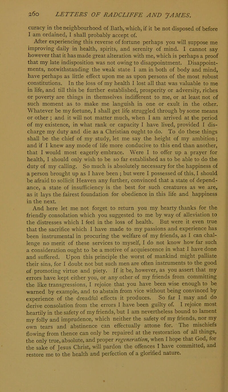 curacy in the neighbourhood of Bath, which, if it be not disposed of before I am ordained, I shall probably accept of. After experiencing this reverse of fortune perhaps you will suppose me improving daily in health, spirits, and serenity of mind. I cannot say however that it has made great alteration with me, which is perhaps a proof that my late indisposition was not owing to disappointment. Disappoint- ments, notwithstanding the weak state I am in both of body and mind, have perhaps as little effect upon me as upon persons of the most robust constitutions. In the loss of my health I lost all that was valuable to me in life, and till this be further established, prosperity or adversity, riches or poverty are things in themselves indifferent to me, or at least not of such moment as to make me languish in one or exult in the other. Whatever be my fortune, I shall get life struggled through by some means or other ; and it will not matter much, when I am arrived at the period of my existence, in what rank or capacity I have lived, provided I dis- charge my duty and die as a Christian ought to do. To do these things shall be the chief of my study, let me say the height of my ambition; and if I knew any mode of life more conducive to this end than another, that I would most eagerly embrace. Were I to offer up a prayer for health, I should only wish to be so far established as to be able to do the duty of my calling. So much is absolutely necessary for the happiness of a person brought up as I have been ; but were I possessed of this, I should be afraid to sollicit Heaven any further, convinced that a state of depend- ance, a state of insufficiency is the best for such creatures as we are, as it lays the fairest foundation for obedience in this life and happiness in the next. And here let me not forget to return you my hearty thanks for the friendly consolation which you suggested to me by way of alleviation to the distresses which I feel in the loss of health. But were it even true that the sacrifice which I have made to my passions and experience has been instrumental in procuring the welfare of my friends, as I can chal- lenge no merit of these services to myself, I do not know how far such a consideration ought to be a motive of acquiescence in what I have done and suffered. Upon this principle the worst of mankind might palliate their sins, for I doubt not but such men are often instruments to the good of promoting virtue and piety. If it be, however, as you assert that my errors have kept either you, or any other of my friends from committing the like transgressions, I rejoice that you have been wise enough to be warned by example, and to abstain from vice without being convinced by experience of the dreadful effects it produces. So far I may and do derive consolation from the errors I have been guilty of. I rejoice most heartily in the safety of my friends, but 1 am nevertheless bound to lament my folly and imprudence, which neither the safety of my friends, nor my own tears and abstinence can effectually attone for. The mischiefs flowing from thence can only be repaired at the restoration of all things, the only true, absolute, and proper regeneration, when I hope that God, for the sake of Jesus Christ, will pardon the offences I have committed, and restore me to the health and perfection of a glorified nature.