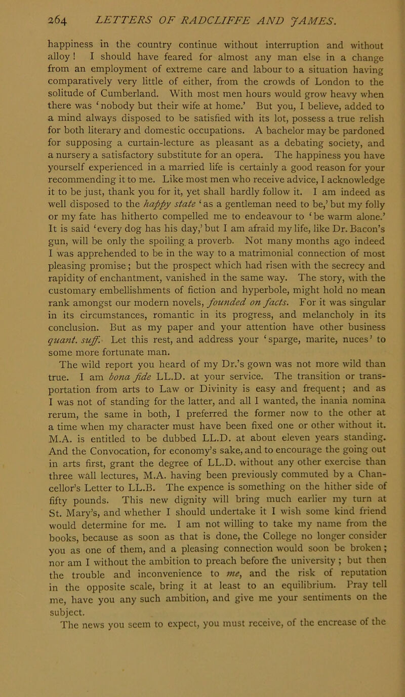 happiness in the country continue without interruption and without alloy ! I should have feared for almost any man else in a change from an employment of extreme care and labour to a situation having comparatively very little of either, from the crowds of London to the solitude of Cumberland. With most men hours would grow heavy when there was ‘nobody but their wife at home.’ But you, I believe, added to a mind always disposed to be satisfied with its lot, possess a true relish for both literary and domestic occupations. A bachelor may be pardoned for supposing a curtain-lecture as pleasant as a debating society, and a nursery a satisfactory substitute for an opera. The happiness you have yourself experienced in a married life is certainly a good reason for your recommending it to me. Like most men who receive advice, I acknowledge it to be just, thank you for it, yet shall hardly follow it. I am indeed as well disposed to the happy state ‘ as a gentleman need to be,’ but my folly or my fate has hitherto compelled me to endeavour to ‘ be warm alone.’ It is said ‘every dog has his day,’ but I am afraid my life, like Dr. Bacon’s gun, will be only the spoiling a proverb. Not many months ago indeed I was apprehended to be in the way to a matrimonial connection of most pleasing promise; but the prospect which had risen with the secrecy and rapidity of enchantment, vanished in the same way. The story, with the customary embellishments of fiction and hyperbole, might hold no mean rank amongst our modern novels, fomided on facts. For it was singular in its circumstances, romantic in its progress, and melancholy in its conclusion. But as my paper and your attention have other business quant, suff. Let this rest, and address your ‘sparge, marite, nuces’ to some more fortunate man. The wild report you heard of my Dr.’s gown was not more wild than true. I am bona fide LL.D. at your service. The transition or trans- portation from arts to Law or Divinity is easy and frequent; and as I was not of standing for the latter, and all I wanted, the inania nomina rerum, the same in both, I preferred the former now to the other at a time when my character must have been fixed one or other without it. M.A. is entitled to be dubbed LL.D. at about eleven years standing. And the Convocation, for economy’s sake, and to encourage the going out in arts first, grant the degree of LL.D. without any other exercise than three wall lectures, M.A. having been previously commuted by a Chan- cellor’s Letter to LL.B. The expence is something on the hither side of fifty pounds. This new dignity will bring much earlier my turn at St. Mary’s, and whether I should undertake it I wish some kind friend would determine for me. I am not willing to take my name from the books, because as soon as that is done, the College no longer consider you as one of them, and a pleasing connection would soon be broken; nor am I without the ambition to preach before the university ; but then the trouble and inconvenience to me, and the risk of reputation in the opposite scale, bring it at least to an equilibrium. Pray tell me, have you any such ambition, and give me your sentiments on the subject. The news you seem to expect, you must receive, of the encrease of the