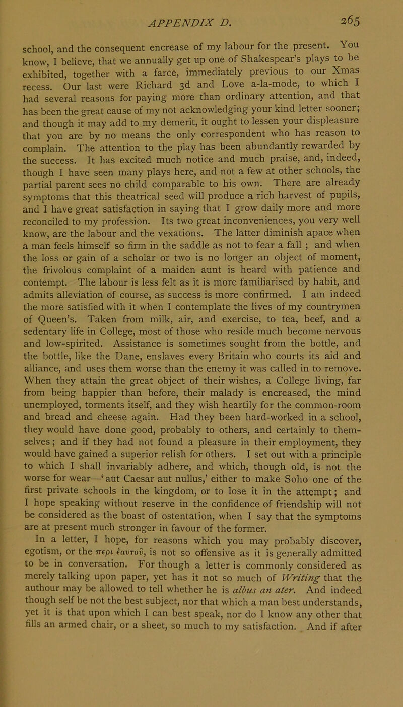 school, and the consequent encrease of my labour for the present. You know, I believe, that we annually get up one of Shakespear’s plays to be exhibited, together with a farce, immediately previous to our Xmas recess. Our last were Richard 3^ and Love a-la-mode, to which I had several reasons for paying more than ordinary attention, and that has been the great cause of my not acknowledging your kind letter sooner; and though it may add to my demerit, it ought to lessen your displeasure that you are by no means the only correspondent who has reason to complain. The attention to the play has been abundantly rewarded by the success. It has excited much notice and much praise, and, indeed, though I have seen many plays here, and not a few at other schools, the partial parent sees no child comparable to his own. There are already symptoms that this theatrical seed will produce a rich harvest of pupils, and I have great satisfaction in saying that I grow daily more and more reconciled to my profession. Its two great inconveniences, you very well know, are the labour and the vexations. The latter diminish apace when a man feels himself so firm in the saddle as not to fear a fall ; and when the loss or gain of a scholar or two is no longer an object of moment, the frivolous complaint of a maiden aunt is heard with patience and contempt. The labour is less felt as it is more familiarised by habit, and admits alleviation of course, as success is more confirmed. I am indeed the more satisfied with it when I contemplate the lives of my countrymen of Queen’s. Taken from milk, air, and exercise, to tea, beef, and a sedentary life in College, most of those who reside much become nervous and low-spirited. Assistance is sometimes sought from the bottle, and the bottle, like the Dane, enslaves every Britain who courts its aid and alliance, and uses them worse than the enemy it was called in to remove. When they attain the great object of their wishes, a College living, far from being happier than before, their malady is encreased, the mind unemployed, torments itself, and they wish heartily for the common-room and bread and cheese again. Had they been hard-worked in a school, they would have done good, probably to others, and certainly to them- selves ; and if they had not found a pleasure in their employment, they would have gained a superior relish for others. I set out with a principle to which I shall invariably adhere, and which, though old, is not the worse for wear—‘ aut Caesar aut nullus,’ either to make Soho one of the first private schools in the kingdom, or to lose it in the attempt; and I hope speaking without reserve in the confidence of friendship will not be considered as the boast of ostentation, when I say that the symptoms are at present much stronger in favour of the former. In a letter, I hope, for reasons which you may probably discover, egotism, or the nepi eavrov, is not so offensive as it is generally admitted to be in conversation. For though a letter is commonly considered as merely talking upon paper, yet has it not so much of Writing that the authour may be uHowed to tell whether he is albus an ater. And indeed though self be not the best subject, nor that which a man best understands, yet it is that upon which I can best speak, nor do I know any other that fills an armed chair, or a sheet, so much to my satisfaction. And if after