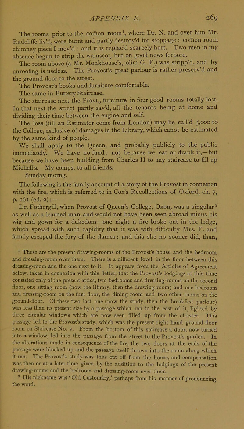 The rooms prior to the comon room^, where Dr. N. and over him Mr, Radcliffe liv’d, were burnt and partly destroy’d for stoppage : comon room chimney piece I mov’d : and it is replac’d scarcely hurt. Two men in vciy absence begun to strip the wainscot, but on good news forbore. The room above (a Mr. Monkhouse’s, olim G. F.) was stripp’d, and by unroofing is useless. The Provost’s great parlour is rather preserv’d and the ground floor to the street. The Provost’s books and furniture comfortable. The same in Buttery Staircase. The staircase next the Provt., furniture in four good rooms totally lost. In that next the street partly sav’d, all the tenants being at home and dividing their time between the engine and self. The loss (till an Estimator come from London) may be call’d 5,000 to the College, exclusive of damages in the Library, which canot be estimated by the same kind of people. We shall apply to the Queen, and probably publicly to the public immediately'^ We have no fund : not because we eat or drank it,—but because we have been building from Charles II to my staircase to fill up Michell’s. My comps, to all friends. Sunday momg. The following is the family account of a story of the Provost in connexion with the fire, which is referred to in Cox’s Recollections of Oxford, ch. 7, p. 161 (ed. 2):— Dr. Fothergill, when Provost of Queen’s College, Oxon, was a singular® as well as a learned man, and would not have been seen abroad minus his wig and gown for a dukedom—one night a fire broke out in the lodge, which spread with such rapidity that it was with difficulty Mrs. F. and family escaped the fury of the flames : and this she no sooner did, than, ^ These are the present drawing-rooms of the Provost’s house and the bedroom and dressing-room over them. There is a different level in the floor between this dressing-room and the one next to it. It appears from the Articles of Agreement below, taken in connexion with this letter, that the Provost’s lodgings at this time consisted only of the present attics, two bedrooms and dressing-rooms on the second floor, one sitting-room (now the library, then the drawing-room) and one bedroom and dressing-room on the first floor, the dining-room and two other rooms on the ground-floor. Of these two last one (now the study, then the breakfast parlour) was less than its present size by a passage which ran to the east of it, lighted by three circular windows which are now seen filled up from the cloister. This passage led to the Provost’s study, which was the present right-hand ground-floor room on Staircase No. 2. From the bottom of this staircase a door, now turned into a window, led into the passage from the street to the Provost’s garden. In the alterations made in consequence of the fire, the two doors at the ends of the passage were blocked up and the passage itself thrown into the room along which it ran. The Provost’s study was thus cut off from the house, and compensation was then or at a later time given by the addition to the lodgings of the present drawing-rooms and the bedroom and dressing-room over them. ’ His nickname was ‘Old Customary,’ perhaps from his manner of pronouncing the word.