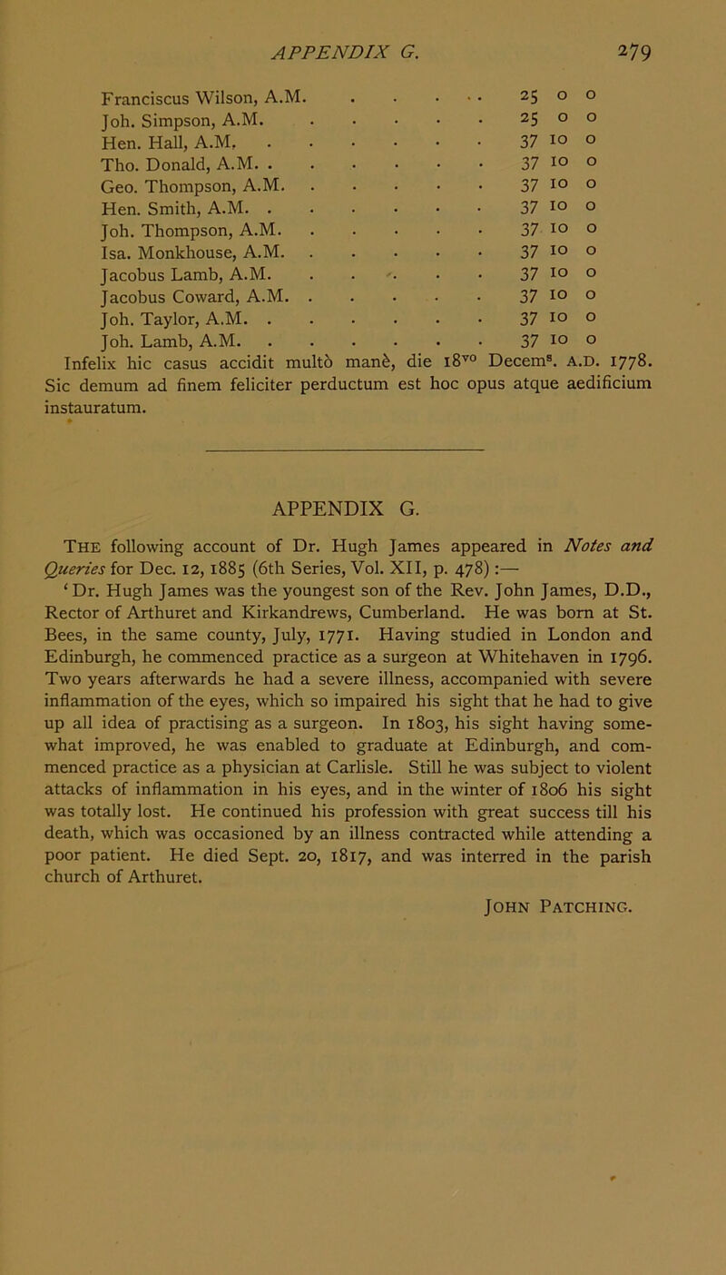 Franciscus Wilson, A.M. . . . 25 0 0 Joh. Simpson, A.M. 25 0 0 Hen. Hall, A.M 37 10 0 Tho. Donald, A.M 37 10 0 Geo. Thompson, A.M. 37 10 0 Hen. Smith, A.M 37 10 0 Joh. Thompson, A.M. 37 10 0 Isa. Monkhouse, A.M. 37 10 0 Jacobus Lamb, A.M. . . 37 10 0 Jacobus Coward, A.M. . 37 10 0 Joh. Taylor, A.M 37 10 0 Joh. Lamb, A.M 37 10 0 Infelix hie casus accidit mult6 manfe, die 18^^° Decern®. A.D. 1778- Sic demum ad finem feliciter perductum est hoc opus atque aedificium instauratum. APPENDIX G. The following account of Dr. Hugh James appeared in Notes and Queries for Dec. 12,1885 (6th Series, Vol. XII, p. 478):— ‘Dr. Hugh James was the youngest son of the Rev. John James, D.D., Rector of Arthuret and Kirkandrews, Cumberland. He was bom at St. Bees, in the same county, July, 1771. Having studied in London and Edinburgh, he commenced practice as a surgeon at Whitehaven in 1796. Two years afterwards he had a severe illness, accompanied with severe inflammation of the eyes, which so impaired his sight that he had to give up all idea of practising as a surgeon. In 1803, his sight having some- what improved, he was enabled to graduate at Edinburgh, and com- menced practice as a physician at Carlisle. Still he was subject to violent attacks of inflammation in his eyes, and in the winter of 1806 his sight was totally lost. He continued his profession with great success till his death, which was occasioned by an illness contracted while attending a poor patient. He died Sept. 20, 1817, and was interred in the parish church of Arthuret. John Patching.