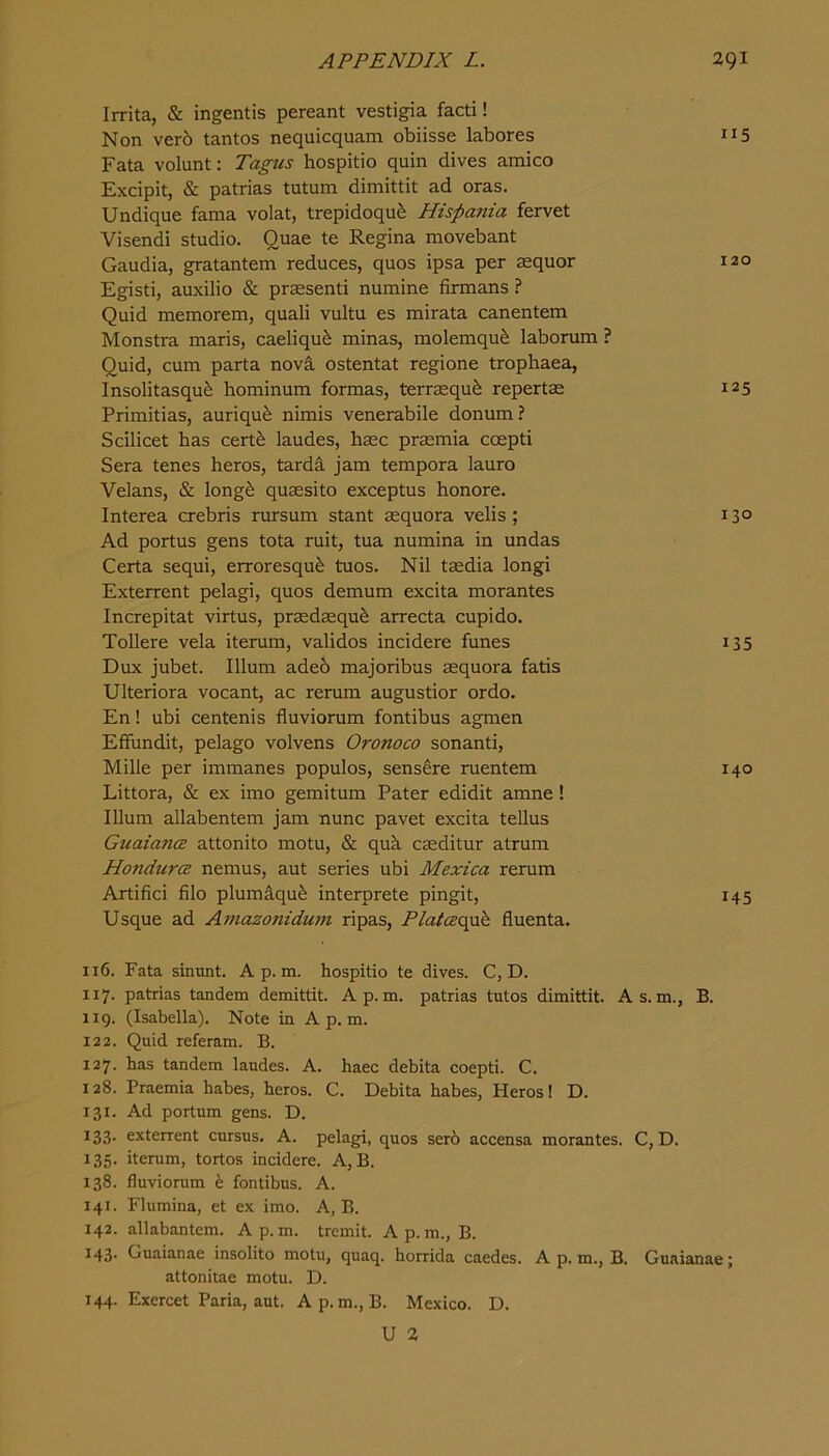 Irrita, & ingentis pereant vestigia facti! Non verb tantos nequicquam obiisse labores 115 Fata volunt: Tagus hospitio quin dives amico Excipit, & patrias tutum dimittit ad oras. Undique fama volat, trepidoqub Hispania fervet Visendi studio. Quae te Regina movebant Gaudia, gratantem reduces, quos ipsa per aequor 120 Egisti, auxilio & prsesenti numine firmans ? Quid memorem, quali vultu es mirata canentem Monstra maris, caeliqub minas, molemqub laborum ? Quid, cum parta novi ostentat regione trophaea, Insolitasqub hominum formas, terraequb repertae 125 Primitias, auriqub nimis venerabile donum? Scilicet has certb laudes, base praemia coepti Sera tenes heros, tardS, jam tempora lauro Velans, & longb quassito exceptus honore. Interea crebris rursum stant aequora velis ; 13° Ad portus gens tota ruit, tua numina in undas Certa sequi, erroresqub tuos. Nil tasdia longi Exterrent pelagi, quos demum excita morantes Increpitat virtus, prasdasqub arrecta cupido. Tollere vela iterum, validos incidere funes 135 Dux jubet. Ilium adeb majoribus aequora fatis Ulteriora vocant, ac rerum augustior ordo. En! ubi centenis fluviorum fontibus agmen Effundit, pelago volvens Oronoco sonanti, Mille per immanes populos, sensere ruentem 140 Littora, & ex imo gemitum Pater edidit amne ! Ilium allabentem jam nunc pavet excita tellus GuaiancE attonito motu, & qub. caeditur atrum HondurcB nemus, aut series ubi Mexica rerum Artifici filo plumbqub interprete pingit, 145 Usque ad Amazonidum ripas, Platczo^h fluenta. 116. Fata sinunt. A p. m. hospitio te dives. C, D. 117. patrias tandem demittit. Ap.m. patrias tutos dimittit. As.m., B. 119. (Isabella). Note in A p. m. 122. Quid referam. B. 127. has tandem laudes. A. haec debita coepti. C. 128. Praemia habes, heros. C. Debita habes, Heros! D. 131. Ad portum gens. D. 133* exterrent cursus. A. pelagi, quos Serb accensa morantes. C, D. 135. iterum, tortos incidere. A, B. 138. fluviorum b fontibus. A. 141. Flumina, et ex imo. A, B. 142. allabantem. Ap.m. tremit. Ap.m., B. 143. Guaianae insolito motu, quaq. horrida caedes. A p. m., B. Guaianae; attonitae motu. D. 144. Exercet Paria, aut. Ap.m., B. Mexico. D.