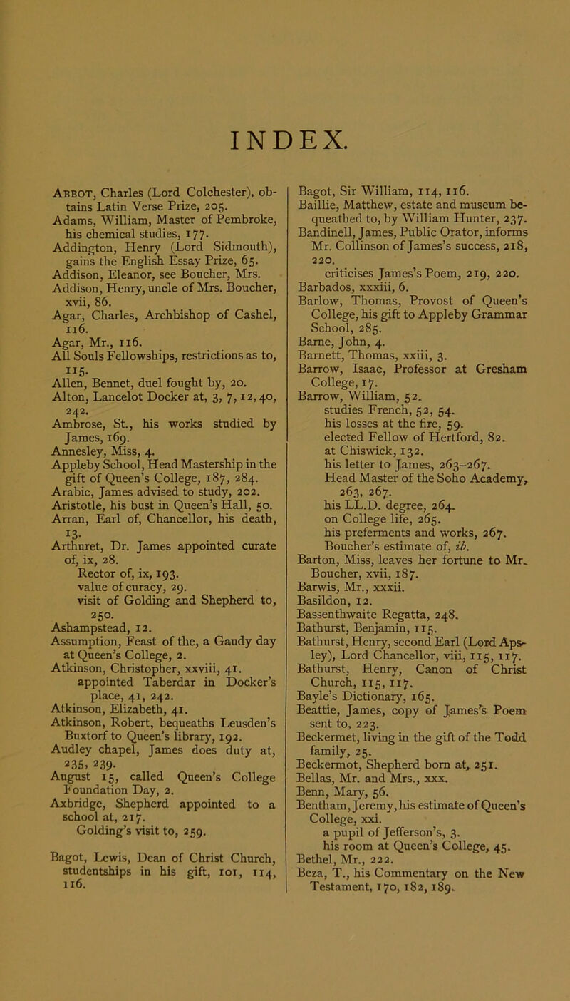 INDEX. Abbot, Charles (Lord Colchester), ob- tains Latin Verse Prize, 205. Adams, William, Master of Pembroke, his chemical studies, i77- Addington, Henry (Lord Sidmouth), gains the EngliA Essay Prize, 65. Addison, Eleanor, see Boucher, Mrs. Addison, Henry, uncle of Mrs. Boucher, xvii, 86. Agar, Charles, Archbishop of Cashel, 116. Agar, Mr., 116. All Souls Fellowships, restrictions as to, II5- Allen, Bennet, duel fought by, 20. Alton, Lancelot Docker at, 3, 7,12,40, 242. Ambrose, St., his works studied by James, 169. Annesley, Miss, 4. Appleby School, Head Mastership in the gift of Queen’s College, 187, 284. Arabic, James advised to study, 202. Aristotle, his bust in Queen’s Hall, 50. Arran, Earl of. Chancellor, his death, ^3- Arthuret, Dr. James appointed curate of, ix, 28. Rector of, ix, 193. value of curacy, 29. visit of Golding and Shepherd to, 250. Ashampstead, 12. Assumption, Feast of the, a Gaudy day at Queen’s College, 2. Atkinson, Christopher, xxviii, 41. appointed Taberdar in IDocker’s place, 41, 242. Atkinson, Elizabeth, 41. Atkinson, Robert, bequeaths Leusden’s Buxtorf to Queen’s library, 192. Audley chapel, James does duty at, 235, 239- Au^st 15, called Queen’s College Foundation Day, 2. Axbridge, Shepherd appointed to a school at, 217. Golding’s visit to, 259. Bagot, Lewis, Dean of Christ Church, studentships in his gift, 101, 114, 116. Bagot, Sir William, 114,116. Baillie, Matthew, estate and museum be- queathed to, by William Hunter, 237. Bandinell, James, Public Orator, informs Mr. Collinson of James’s success, 218, 220. criticises James’s Poem, 219, 220. Barbados, xxxiii, 6. Barlow, Thomas, Provost of Queen’s College, his gift to Appleby Grammar School, 285. Bame, John, 4. Barnett, Thomas, xxiii, 3. Barrow, Isaac, Professor at Gresham College, 17. Barrow, William, 52. studies French, 52, 54. his losses at the fire, 59. elected Fellow of Hertford, 82. at Chiswick, 132. his letter to James, 263-267. Head Master of the Soho Academy, 263, 267. his LL.D. degree, 264. on College life, 265. his preferments and works, 267. Boucher’s estimate of, ib. Barton, Miss, leaves her fortune to Mr. Boucher, xvii, 187. Barwis, Mr., xxxii. Basildon, 12. Bassenthwaite Regatta, 248. Bathurst, Benjamin, 115. Bathurst, Henry, second Earl (Lord Ap&- ley), Lord Chancellor, viii, 115, 117. Bathurst, Henry, Canon of Christ Church, 115, 117. Bayle’s Dictionary, 165. Beattie, James, copy of James’s Poem sent to, 223. Beckermet, living in the gift of the Todd family, 25. Beckermot, Shepherd bom at, 251. Bellas, Mr. and Mrs., xxx. Benn, Mary, 56. Bentham, Jeremy, his estimate of Queen’s College, xxi. a pupil of Jefferson’s, 3. his room at Queen’s College, 45. Bethel, Mr., 222. Beza, T., his Commentary on the New Testament, 170,182,189.