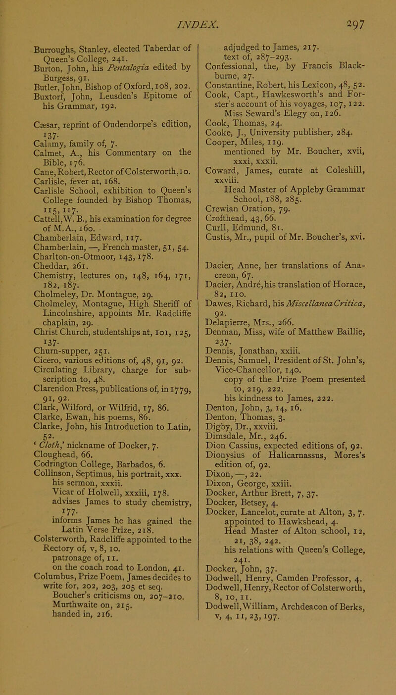 Burroughs, Stanley, elected Taberdar of Queen’s College, 241. Burton, John, his Pentalogia edited by Burgess, 91. Butler, John, Bishop of Oxford, 108, 202. Buxtorf, John, Leusden’s Epitome of his Grammar, 192. Caesar, reprint of Oudendorpe’s edition, 137- Calamy, family of, 7- Calmet, A., his Commentary on the Bible, 176. Cane, Robert, Rector of Colsterworth,io. Carlisle, fever at, 168. Carlisle School, exhibition to Queen’s College founded by Bishop Thomas, 115,117. Cattell,W. B., his examination for degree of M.A., 160. Chamberlain, Edward, 117. Chamberlain, —, French master, 51, 54. Charlton-on-Otmoor, 143,178. Cheddar, 261. Chemistry, lectures on, 148, 164, 171, 182, 187. Cholmeley, Dr. Montague, 29. Cholmeley, Montague, High Sheriff of Lincolnshire, appoints Mr. Radcliffe chaplain, 29. Christ Church, studentships at, 101, 125, 137- Chum-supper, 251. Cicero, various editions of, 48, 91, 92. Circulating Library, charge for sub- scription to, 48. Clarendon Press, publications of, in 1779, 91, 92. Clark, Wilford, or Wilfrid, 17, 86. Clarke, Ewan, his poems, 86. Clarke, John, his Introduction to Latin, 52- ‘ Cloth,’ nickname of Docker, 7. Cloughead, 66. Codrington College, Barbados, 6. Collinson, Septimus, his portrait, xxx. his sermon, xxxii. Vicar of Holwell, xxxiii, 178. advises James to study chemistry, 177- informs James he has gained the Latin Verse Prize, 218. Colsterworth, Radcliffe appointed to the Rectory of, v, 8, 10. patronage of, 11. on the coach road to London, 41. Columbus, Prize Poem, James decides to write for, 202, 203, 205 et seq. Boucher’s criticisms on, 207-210. Murthwaite on, 215. handed in, 216. adjudged to James, 217- text of, 287-293. Confessional, the, by Francis Black- burne, 27. Constantine, Robert, his Lexicon, 48, 52. Cook, Capt., Hawkesworth’s and For- ster's account of his voyages, 107,122. Miss Seward’s Elegy on, 126. Cook, Thomas, 24. Cooke, J., University publisher, 284. Cooper, Miles, 119. mentioned by Mr. Boucher, xvii, xxxi, xxxii. Coward, James, curate at Coleshill, xxviii. Head Master of Appleby Grammar School, 188, 285. Crewian Oration, 79. Crofthead, 43,66. Curll, Edmund, 81. Custis, Mr., pupil of Mr. Boucher’s, xvi. Dacier, Anne, her translations of Ana- creon, 67. Dacier, Andre,his translation of Horace, 82, no. Dawes, Richard, hisMiscellaneaCritica, 92. Delapierre, Mrs., 266. Denman, Miss, wife of Matthew Baillie, 237- Dennis, Jonathan, xxiii. Dennis, Samuel, President of St. John’s, Vice-Chancellor, 140. copy of the Prize Poem presented to, 219, 222. his kindness to James, 222. Denton, John, 3, 14, 16. Denton, Thomas, 3. Digby, Dr., xxviii. Dimsdale, Mr., 246. Dion Cassius, expected editions of, 92. Dionysius of Halicarnassus, Mores’s edition of, 92. Dixon, —, 22. Dixon, George, xxiii. Docker, Arthur Brett, 7, 37. Docker, Betsey, 4. Docker, Lancelot, curate at Alton, 3, 7. appointed to Hawkshead, 4. Head Master of Alton school, 12, 21, 38, 242. his relations with Queen’s College, 241. Docker, John, 37. Dodwell, Henry, Camden Professor, 4. Dodwell, Henry, Rector of Colsterworth, 8, 10, II. Dodwell,William, Archdeacon of Berks, V, 4, 11,23,197.