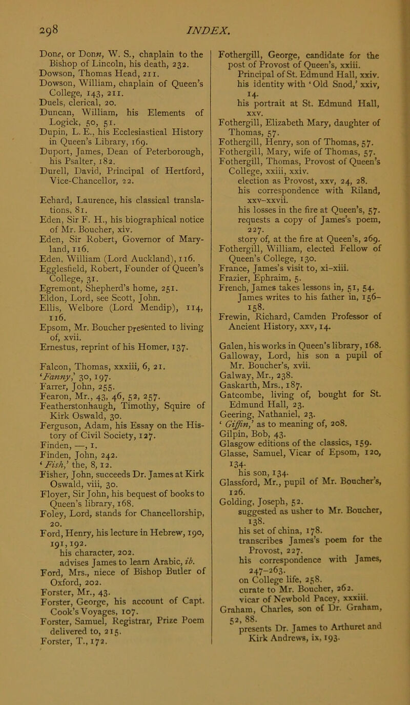 Don^, or Don«, W. S., chaplain to the Bishop of Lincoln, his death, 232. Dowson, Thomas Head, 211. Dowson, William, chaplain of Queen’s College, 143, 211. Duels, clerical, 20. Duncan, William, his Elements of Logick, so, 51. Dupin, L. E., his Ecclesiastical History in Queen’s Library, 169. Duport, James, Dean of Peterborough, his Psalter, 182. Durell, David, Principal of Hertford, Vice-Chancellor, 22. Echard, Laurence, his classical transla- tions, Si. Eden, Sir F. H., his biographical notice of Mr. Boucher, xiv. Eden, Sir Robert, Governor of Mary- land, 116. Eden, William (Lord Auckland), 116. Egglesfield, Robert, Founder of Queen’s College, 31. Egremont, Shepherd’s home, 251. Eldon, Lord, see Scott, John. Ellis, Welbore (Lord Mendip), 114, 116. Epsom, Mr. Boucher presented to living of, xvii. Emestus, reprint of his Homer, 137. Falcon, Thomas, xxxiii, 6, 21. ‘Fanny^ 30, 197. Fairer, John, 255. Fearon, Mr., 43, 46, 52, 257. Featherstonhaugh, Timothy, Squire of Kirk Oswald, 30. Ferguson, Adam, his Essay on the His- tory of Civil Society, 127. Finden, —, i. Finden, John, 242. ‘Fish’ the, 8,12. Fisher, John, succeeds Dr. James at Kirk Oswald, viii, 30. Floyer, Sir John, his bequest of books to Queen’s library, 168. Foley, Lord, stands for Chancellorship, 20. Ford, Henry, his lecture in Hebrew, 190, 191,192. his character, 202. advises James to learn Arabic, ib. Ford, Mrs., niece of Bishop Butler of Oxford, 202. Forster, Mr., 43. Forster, George, his account of Capt. Cook’s Voyages, 107. Forster, Samuel, Registrar, Prize Poem delivered to, 215. Forster, T., 172. Fothergill, George, candidate for the post of Provost of Queen’s, xxiii. Principal of St. Edmund Hall, xxiv. his identity with ‘ Old Snod,’ xxiv, 14. his portrait at St. Edmund Hall, XXV. Fothergill, Elizabeth Mary, daughter of Thomas, 57. Fothergill, Henry, son of Thomas, 57. Fothergill, Mary, wife of Thomas, 57. Fothergill, Thomas, Provost of Queen’s College, xxiii, xxiv. election as Provost, xxv, 24, 28. his correspondence with Riland, xxv-xxvii. his losses in the fire at Queen’s, 57. requests a copy of James’s poem, 227. story of, at the fire at Queen’s, 269. Fothergill, William, elected Fellow of Queen’s College, 130. France, James’s visit to, xi-xiii. Frazier, Ephraim, 5. French, James takes lessons in, 51, 54. James writes to his father in, 156- 158. Frewin, Richard, Camden Professor of Ancient History, xxv, 14. Galen, his works in Queen’s library, 168. Galloway, Lord, his son a pupil of Mr. Boucher’s, xvii. Galway, Mr., 238. Gaskarth, Mrs., 187. Gatcombe, living of, bought for St. Edmund Hall, 23. Geering, Nathaniel, 23. ‘ Giffin,’ as to meaning of, 208. Gilpin, Bob, 43. Glasgow editions of the classics, 159. Glasse, Samuel, Vicar of Epsom, 120, 134- his son, 134. Glassford, Mr., pupil of Mr. Boucher’s, 126. Golding, Joseph, 52. suggested as usher to Mr. Boucher, 138. his set of china, 178. transcribes James’s poem for the Provost, 227. his correspondence with James, 247-263. on College life, 258. curate to Mr. Boucher, 262. vicar of Newbold Pacey, xxxiii. Graham, Charles, son of Dr. Graham, 52, 88. presents Dr. James to Arthuret and Kirk Andrews, ix, 193.